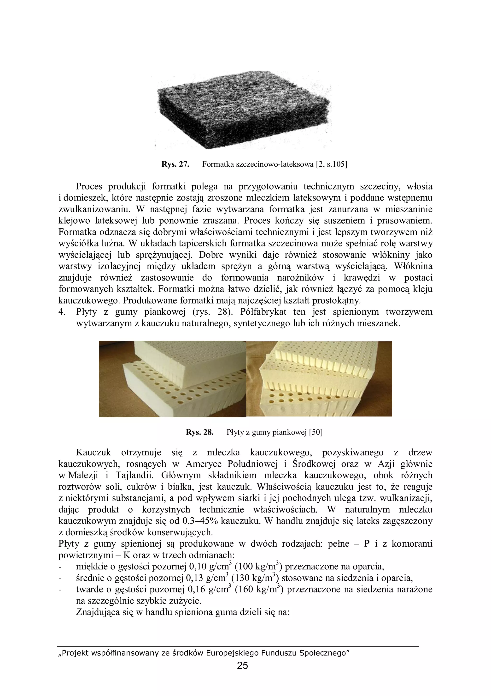 „Projekt współfinansowany ze środków Europejskiego Funduszu Społecznego”
25
Rys. 27. Formatka szczecinowo-lateksowa [2, s.105]
Proces produkcji formatki polega na przygotowaniu technicznym szczeciny, włosia
i domieszek, które następnie zostają zroszone mleczkiem lateksowym i poddane wstępnemu
zwulkanizowaniu. W następnej fazie wytwarzana formatka jest zanurzana w mieszaninie
klejowo lateksowej lub ponownie zraszana. Proces kończy się suszeniem i prasowaniem.
Formatka odznacza się dobrymi właściwościami technicznymi i jest lepszym tworzywem niż
wyściółka luźna. W układach tapicerskich formatka szczecinowa może spełniać rolę warstwy
wyścielającej lub sprężynującej. Dobre wyniki daje również stosowanie włókniny jako
warstwy izolacyjnej między układem sprężyn a górną warstwą wyścielającą. Włóknina
znajduje również zastosowanie do formowania narożników i krawędzi w postaci
formowanych kształtek. Formatki można łatwo dzielić, jak również łączyć za pomocą kleju
kauczukowego. Produkowane formatki mają najczęściej kształt prostokątny.
4. Płyty z gumy piankowej (rys. 28). Półfabrykat ten jest spienionym tworzywem
wytwarzanym z kauczuku naturalnego, syntetycznego lub ich różnych mieszanek.
Rys. 28. Płyty z gumy piankowej [50]
Kauczuk otrzymuje się z mleczka kauczukowego, pozyskiwanego z drzew
kauczukowych, rosnących w Ameryce Południowej i Środkowej oraz w Azji głównie
w Malezji i Tajlandii. Głównym składnikiem mleczka kauczukowego, obok różnych
roztworów soli, cukrów i białka, jest kauczuk. Właściwością kauczuku jest to, że reaguje
z niektórymi substancjami, a pod wpływem siarki i jej pochodnych ulega tzw. wulkanizacji,
dając produkt o korzystnych technicznie właściwościach. W naturalnym mleczku
kauczukowym znajduje się od 0,3–45% kauczuku. W handlu znajduje się lateks zagęszczony
z domieszką środków konserwujących.
Płyty z gumy spienionej są produkowane w dwóch rodzajach: pełne – P i z komorami
powietrznymi – K oraz w trzech odmianach:
− miękkie o gęstości pozornej 0,10 g/cm3
(100 kg/m3
) przeznaczone na oparcia,
− średnie o gęstości pozornej 0,13 g/cm3
(130 kg/m3
) stosowane na siedzenia i oparcia,
− twarde o gęstości pozornej 0,16 g/cm3
(160 kg/m3
) przeznaczone na siedzenia narażone
na szczególnie szybkie zużycie.
Znajdująca się w handlu spieniona guma dzieli się na:
 