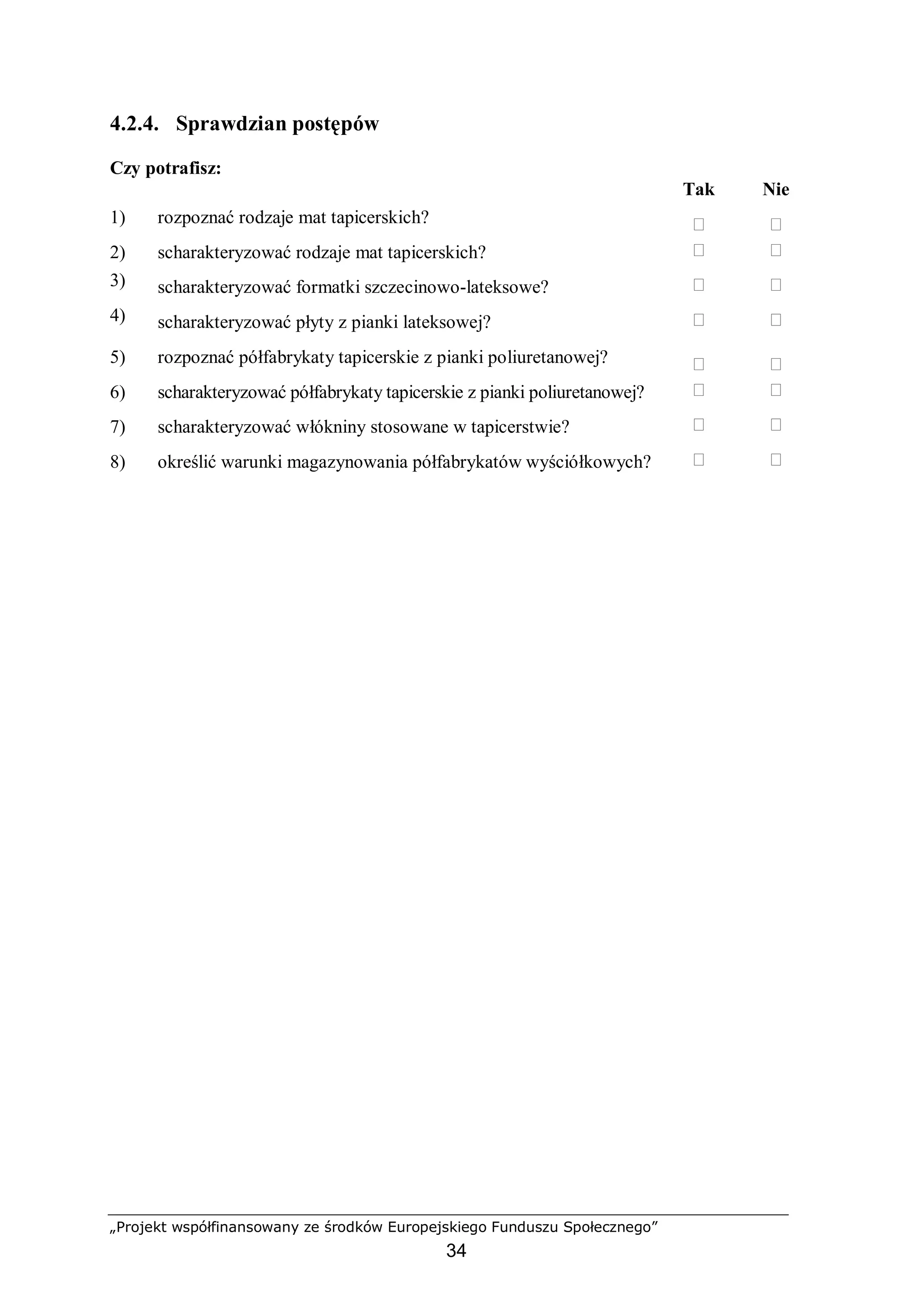 „Projekt współfinansowany ze środków Europejskiego Funduszu Społecznego”
34
4.2.4. Sprawdzian postępów
Czy potrafisz:
Tak Nie
1) rozpoznać rodzaje mat tapicerskich?  
2) scharakteryzować rodzaje mat tapicerskich?  
3) scharakteryzować formatki szczecinowo-lateksowe?  
4) scharakteryzować płyty z pianki lateksowej?  
5) rozpoznać półfabrykaty tapicerskie z pianki poliuretanowej?  
6) scharakteryzować półfabrykaty tapicerskie z pianki poliuretanowej?  
7) scharakteryzować włókniny stosowane w tapicerstwie?  
8) określić warunki magazynowania półfabrykatów wyściółkowych?  
 