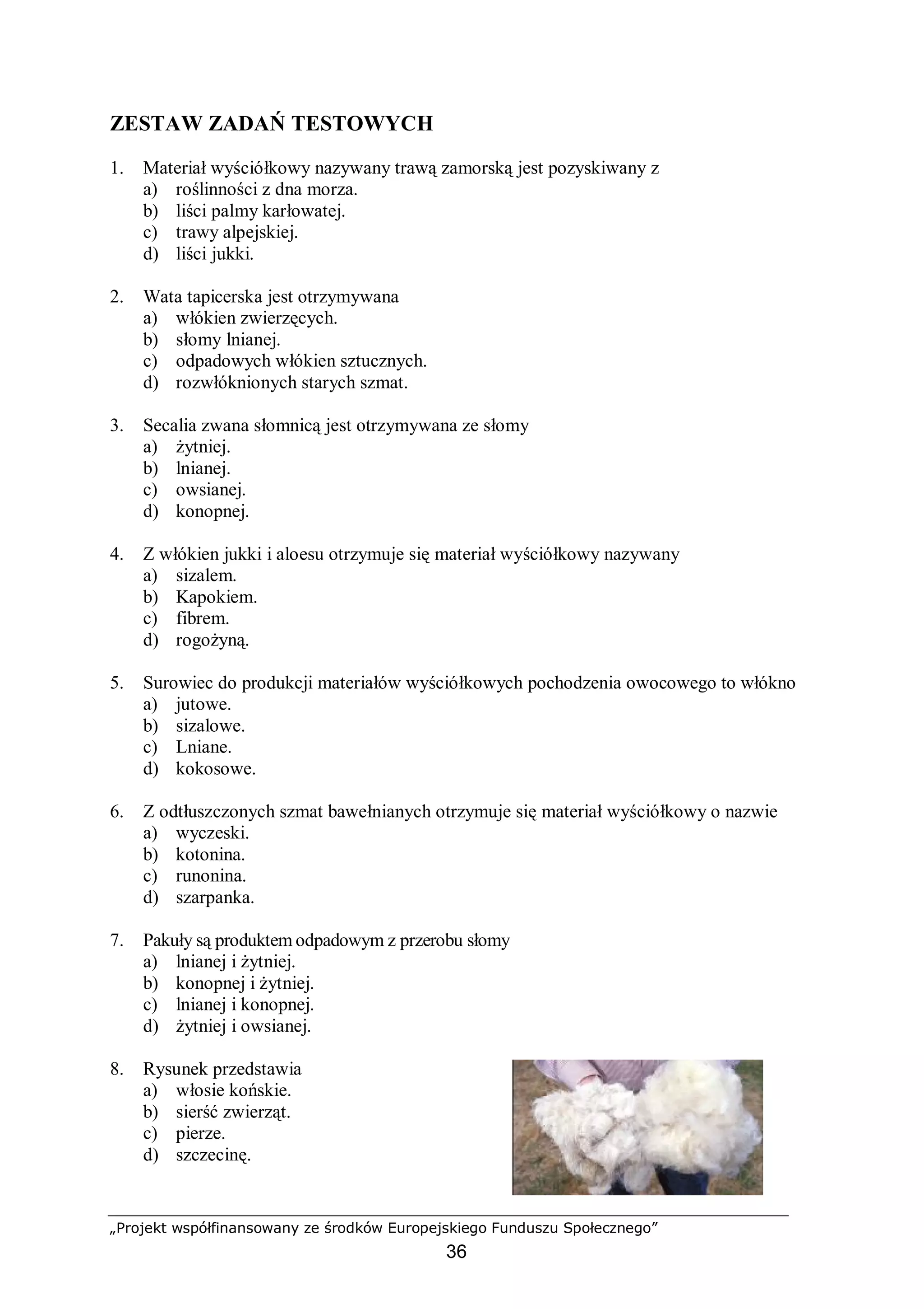 „Projekt współfinansowany ze środków Europejskiego Funduszu Społecznego”
36
ZESTAW ZADAŃ TESTOWYCH
1. Materiał wyściółkowy nazywany trawą zamorską jest pozyskiwany z
a) roślinności z dna morza.
b) liści palmy karłowatej.
c) trawy alpejskiej.
d) liści jukki.
2. Wata tapicerska jest otrzymywana
a) włókien zwierzęcych.
b) słomy lnianej.
c) odpadowych włókien sztucznych.
d) rozwłóknionych starych szmat.
3. Secalia zwana słomnicą jest otrzymywana ze słomy
a) żytniej.
b) lnianej.
c) owsianej.
d) konopnej.
4. Z włókien jukki i aloesu otrzymuje się materiał wyściółkowy nazywany
a) sizalem.
b) Kapokiem.
c) fibrem.
d) rogożyną.
5. Surowiec do produkcji materiałów wyściółkowych pochodzenia owocowego to włókno
a) jutowe.
b) sizalowe.
c) Lniane.
d) kokosowe.
6. Z odtłuszczonych szmat bawełnianych otrzymuje się materiał wyściółkowy o nazwie
a) wyczeski.
b) kotonina.
c) runonina.
d) szarpanka.
7. Pakuły są produktem odpadowym z przerobu słomy
a) lnianej i żytniej.
b) konopnej i żytniej.
c) lnianej i konopnej.
d) żytniej i owsianej.
8. Rysunek przedstawia
a) włosie końskie.
b) sierść zwierząt.
c) pierze.
d) szczecinę.
 