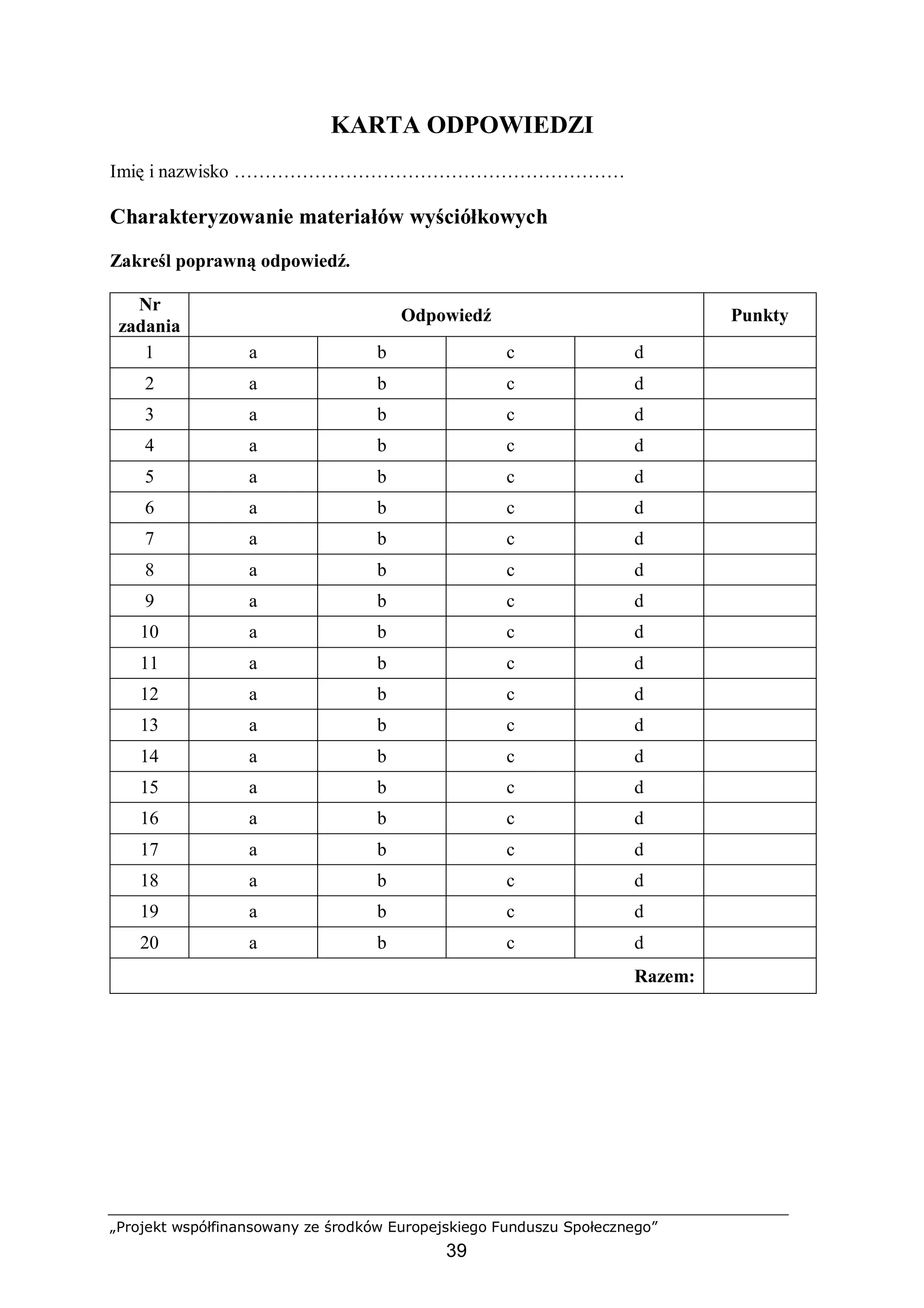 „Projekt współfinansowany ze środków Europejskiego Funduszu Społecznego”
39
KARTA ODPOWIEDZI
Imię i nazwisko ………………………………………………………
Charakteryzowanie materiałów wyściółkowych
Zakreśl poprawną odpowiedź.
Nr
zadania
Odpowiedź Punkty
1 a b c d
2 a b c d
3 a b c d
4 a b c d
5 a b c d
6 a b c d
7 a b c d
8 a b c d
9 a b c d
10 a b c d
11 a b c d
12 a b c d
13 a b c d
14 a b c d
15 a b c d
16 a b c d
17 a b c d
18 a b c d
19 a b c d
20 a b c d
Razem:
 