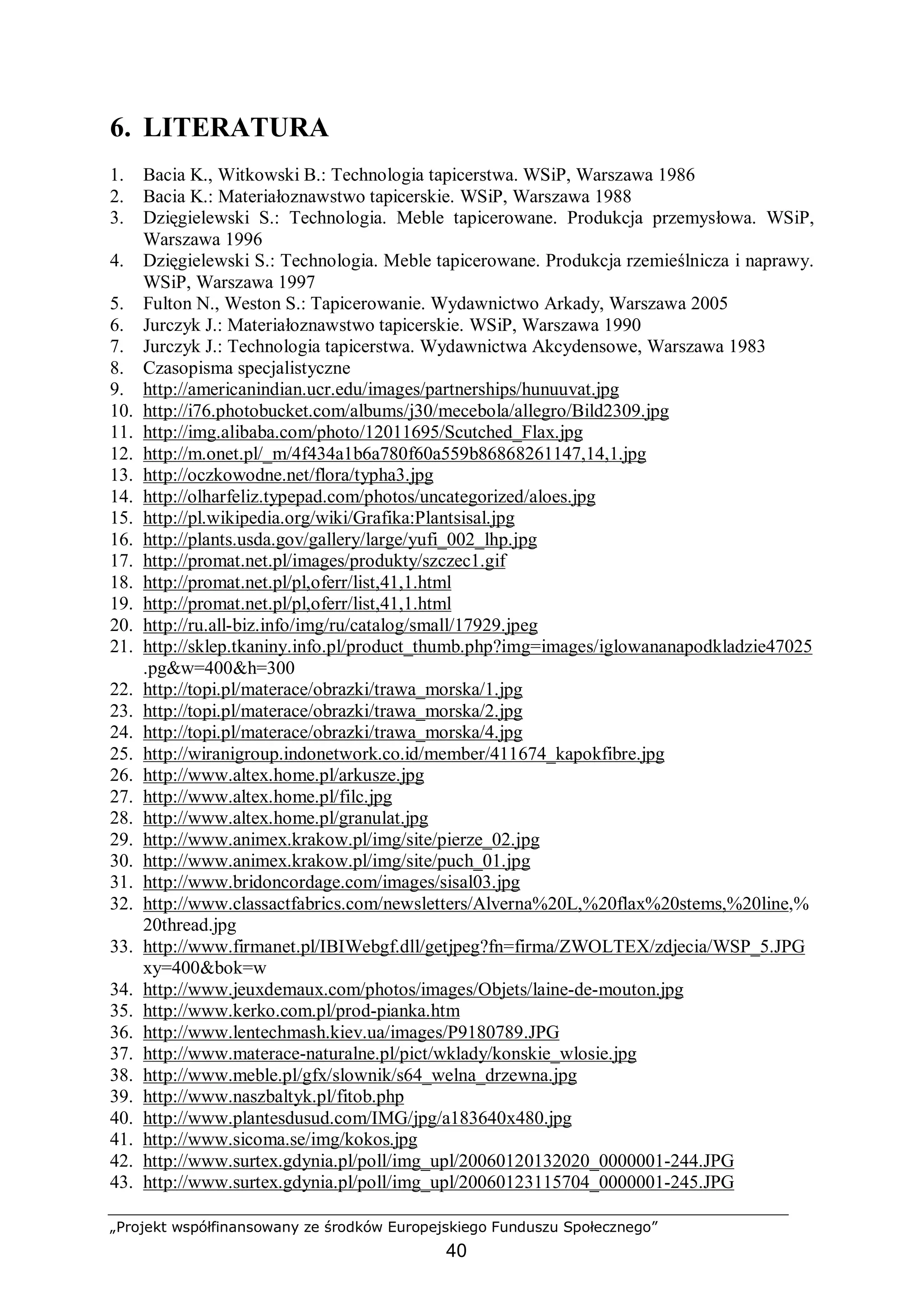 „Projekt współfinansowany ze środków Europejskiego Funduszu Społecznego”
40
6. LITERATURA
1. Bacia K., Witkowski B.: Technologia tapicerstwa. WSiP, Warszawa 1986
2. Bacia K.: Materiałoznawstwo tapicerskie. WSiP, Warszawa 1988
3. Dzięgielewski S.: Technologia. Meble tapicerowane. Produkcja przemysłowa. WSiP,
Warszawa 1996
4. Dzięgielewski S.: Technologia. Meble tapicerowane. Produkcja rzemieślnicza i naprawy.
WSiP, Warszawa 1997
5. Fulton N., Weston S.: Tapicerowanie. Wydawnictwo Arkady, Warszawa 2005
6. Jurczyk J.: Materiałoznawstwo tapicerskie. WSiP, Warszawa 1990
7. Jurczyk J.: Technologia tapicerstwa. Wydawnictwa Akcydensowe, Warszawa 1983
8. Czasopisma specjalistyczne
9. http://americanindian.ucr.edu/images/partnerships/hunuuvat.jpg
10. http://i76.photobucket.com/albums/j30/mecebola/allegro/Bild2309.jpg
11. http://img.alibaba.com/photo/12011695/Scutched_Flax.jpg
12. http://m.onet.pl/_m/4f434a1b6a780f60a559b86868261147,14,1.jpg
13. http://oczkowodne.net/flora/typha3.jpg
14. http://olharfeliz.typepad.com/photos/uncategorized/aloes.jpg
15. http://pl.wikipedia.org/wiki/Grafika:Plantsisal.jpg
16. http://plants.usda.gov/gallery/large/yufi_002_lhp.jpg
17. http://promat.net.pl/images/produkty/szczec1.gif
18. http://promat.net.pl/pl,oferr/list,41,1.html
19. http://promat.net.pl/pl,oferr/list,41,1.html
20. http://ru.all-biz.info/img/ru/catalog/small/17929.jpeg
21. http://sklep.tkaniny.info.pl/product_thumb.php?img=images/iglowananapodkladzie47025
.pg&w=400&h=300
22. http://topi.pl/materace/obrazki/trawa_morska/1.jpg
23. http://topi.pl/materace/obrazki/trawa_morska/2.jpg
24. http://topi.pl/materace/obrazki/trawa_morska/4.jpg
25. http://wiranigroup.indonetwork.co.id/member/411674_kapokfibre.jpg
26. http://www.altex.home.pl/arkusze.jpg
27. http://www.altex.home.pl/filc.jpg
28. http://www.altex.home.pl/granulat.jpg
29. http://www.animex.krakow.pl/img/site/pierze_02.jpg
30. http://www.animex.krakow.pl/img/site/puch_01.jpg
31. http://www.bridoncordage.com/images/sisal03.jpg
32. http://www.classactfabrics.com/newsletters/Alverna%20L,%20flax%20stems,%20line,%
20thread.jpg
33. http://www.firmanet.pl/IBIWebgf.dll/getjpeg?fn=firma/ZWOLTEX/zdjecia/WSP_5.JPG
xy=400&bok=w
34. http://www.jeuxdemaux.com/photos/images/Objets/laine-de-mouton.jpg
35. http://www.kerko.com.pl/prod-pianka.htm
36. http://www.lentechmash.kiev.ua/images/P9180789.JPG
37. http://www.materace-naturalne.pl/pict/wklady/konskie_wlosie.jpg
38. http://www.meble.pl/gfx/slownik/s64_welna_drzewna.jpg
39. http://www.naszbaltyk.pl/fitob.php
40. http://www.plantesdusud.com/IMG/jpg/a183640x480.jpg
41. http://www.sicoma.se/img/kokos.jpg
42. http://www.surtex.gdynia.pl/poll/img_upl/20060120132020_0000001-244.JPG
43. http://www.surtex.gdynia.pl/poll/img_upl/20060123115704_0000001-245.JPG
 