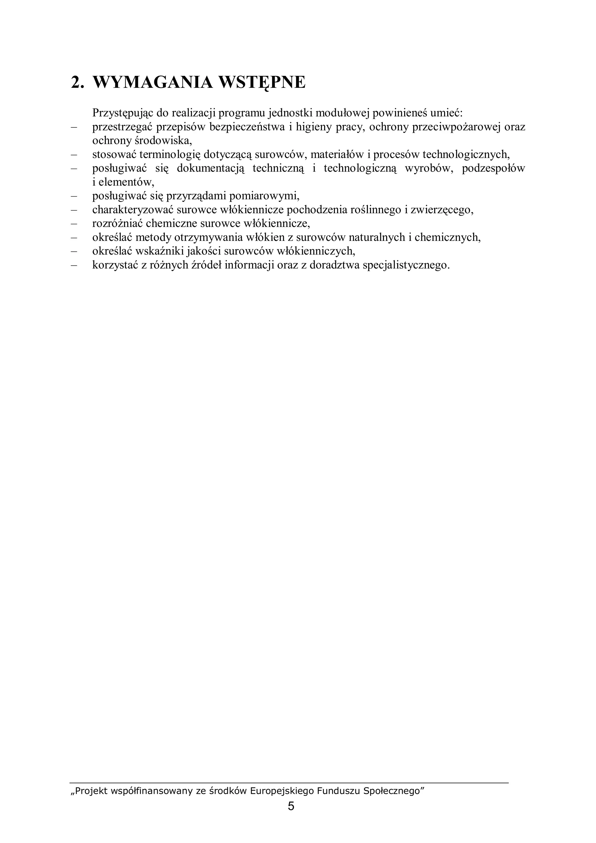 „Projekt współfinansowany ze środków Europejskiego Funduszu Społecznego”
5
2. WYMAGANIA WSTĘPNE
Przystępując do realizacji programu jednostki modułowej powinieneś umieć:
– przestrzegać przepisów bezpieczeństwa i higieny pracy, ochrony przeciwpożarowej oraz
ochrony środowiska,
– stosować terminologię dotyczącą surowców, materiałów i procesów technologicznych,
– posługiwać się dokumentacją techniczną i technologiczną wyrobów, podzespołów
i elementów,
– posługiwać się przyrządami pomiarowymi,
– charakteryzować surowce włókiennicze pochodzenia roślinnego i zwierzęcego,
– rozróżniać chemiczne surowce włókiennicze,
– określać metody otrzymywania włókien z surowców naturalnych i chemicznych,
– określać wskaźniki jakości surowców włókienniczych,
– korzystać z różnych źródeł informacji oraz z doradztwa specjalistycznego.
 
