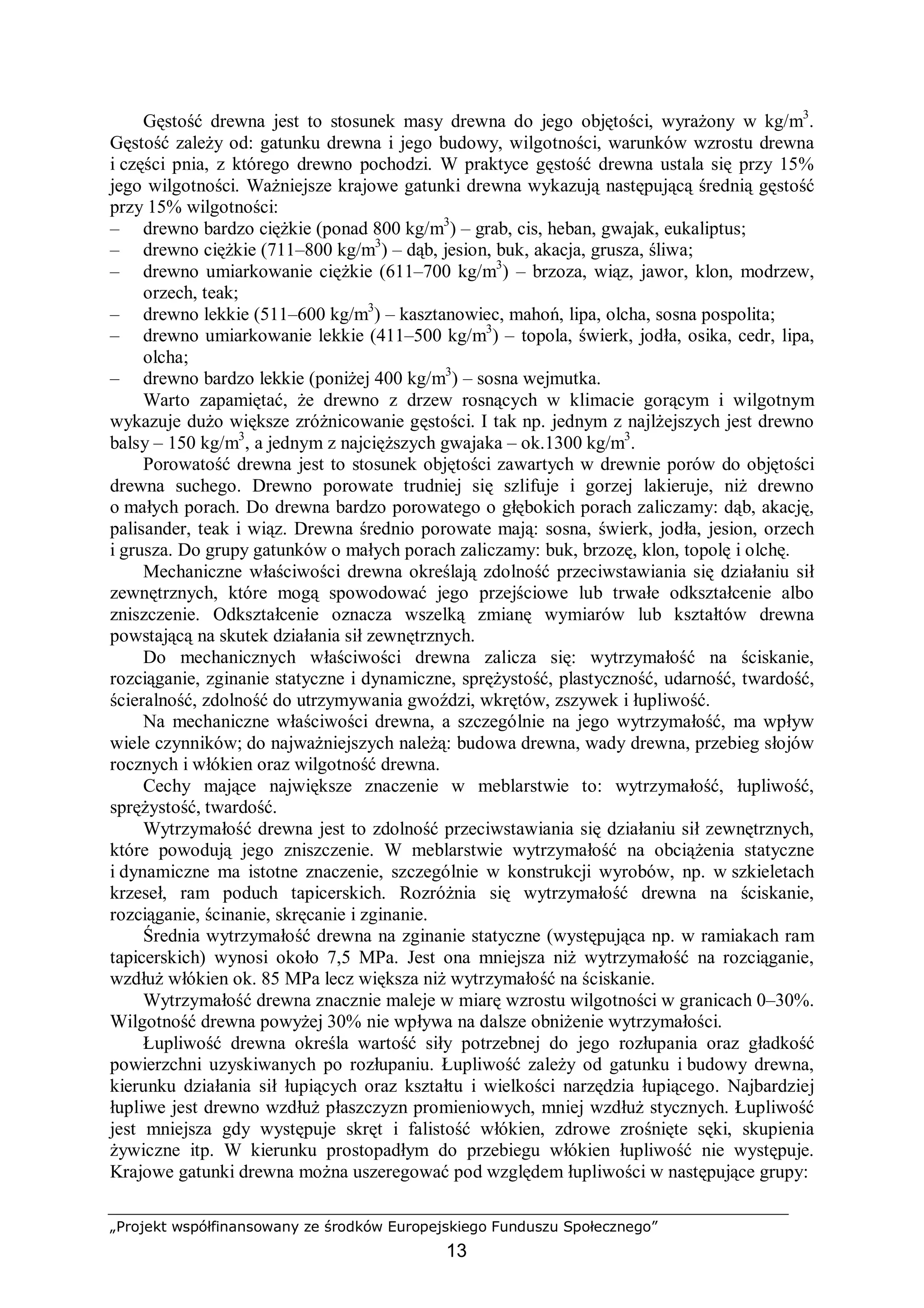 „Projekt współfinansowany ze środków Europejskiego Funduszu Społecznego”
13
Gęstość drewna jest to stosunek masy drewna do jego objętości, wyrażony w kg/m3
.
Gęstość zależy od: gatunku drewna i jego budowy, wilgotności, warunków wzrostu drewna
i części pnia, z którego drewno pochodzi. W praktyce gęstość drewna ustala się przy 15%
jego wilgotności. Ważniejsze krajowe gatunki drewna wykazują następującą średnią gęstość
przy 15% wilgotności:
– drewno bardzo ciężkie (ponad 800 kg/m3
) – grab, cis, heban, gwajak, eukaliptus;
– drewno ciężkie (711–800 kg/m3
) – dąb, jesion, buk, akacja, grusza, śliwa;
– drewno umiarkowanie ciężkie (611–700 kg/m3
) – brzoza, wiąz, jawor, klon, modrzew,
orzech, teak;
– drewno lekkie (511–600 kg/m3
) – kasztanowiec, mahoń, lipa, olcha, sosna pospolita;
– drewno umiarkowanie lekkie (411–500 kg/m3
) – topola, świerk, jodła, osika, cedr, lipa,
olcha;
– drewno bardzo lekkie (poniżej 400 kg/m3
) – sosna wejmutka.
Warto zapamiętać, że drewno z drzew rosnących w klimacie gorącym i wilgotnym
wykazuje dużo większe zróżnicowanie gęstości. I tak np. jednym z najlżejszych jest drewno
balsy – 150 kg/m3
, a jednym z najcięższych gwajaka – ok.1300 kg/m3
.
Porowatość drewna jest to stosunek objętości zawartych w drewnie porów do objętości
drewna suchego. Drewno porowate trudniej się szlifuje i gorzej lakieruje, niż drewno
o małych porach. Do drewna bardzo porowatego o głębokich porach zaliczamy: dąb, akację,
palisander, teak i wiąz. Drewna średnio porowate mają: sosna, świerk, jodła, jesion, orzech
i grusza. Do grupy gatunków o małych porach zaliczamy: buk, brzozę, klon, topolę i olchę.
Mechaniczne właściwości drewna określają zdolność przeciwstawiania się działaniu sił
zewnętrznych, które mogą spowodować jego przejściowe lub trwałe odkształcenie albo
zniszczenie. Odkształcenie oznacza wszelką zmianę wymiarów lub kształtów drewna
powstającą na skutek działania sił zewnętrznych.
Do mechanicznych właściwości drewna zalicza się: wytrzymałość na ściskanie,
rozciąganie, zginanie statyczne i dynamiczne, sprężystość, plastyczność, udarność, twardość,
ścieralność, zdolność do utrzymywania gwoździ, wkrętów, zszywek i łupliwość.
Na mechaniczne właściwości drewna, a szczególnie na jego wytrzymałość, ma wpływ
wiele czynników; do najważniejszych należą: budowa drewna, wady drewna, przebieg słojów
rocznych i włókien oraz wilgotność drewna.
Cechy mające największe znaczenie w meblarstwie to: wytrzymałość, łupliwość,
sprężystość, twardość.
Wytrzymałość drewna jest to zdolność przeciwstawiania się działaniu sił zewnętrznych,
które powodują jego zniszczenie. W meblarstwie wytrzymałość na obciążenia statyczne
i dynamiczne ma istotne znaczenie, szczególnie w konstrukcji wyrobów, np. w szkieletach
krzeseł, ram poduch tapicerskich. Rozróżnia się wytrzymałość drewna na ściskanie,
rozciąganie, ścinanie, skręcanie i zginanie.
Średnia wytrzymałość drewna na zginanie statyczne (występująca np. w ramiakach ram
tapicerskich) wynosi około 7,5 MPa. Jest ona mniejsza niż wytrzymałość na rozciąganie,
wzdłuż włókien ok. 85 MPa lecz większa niż wytrzymałość na ściskanie.
Wytrzymałość drewna znacznie maleje w miarę wzrostu wilgotności w granicach 0–30%.
Wilgotność drewna powyżej 30% nie wpływa na dalsze obniżenie wytrzymałości.
Łupliwość drewna określa wartość siły potrzebnej do jego rozłupania oraz gładkość
powierzchni uzyskiwanych po rozłupaniu. Łupliwość zależy od gatunku i budowy drewna,
kierunku działania sił łupiących oraz kształtu i wielkości narzędzia łupiącego. Najbardziej
łupliwe jest drewno wzdłuż płaszczyzn promieniowych, mniej wzdłuż stycznych. Łupliwość
jest mniejsza gdy występuje skręt i falistość włókien, zdrowe zrośnięte sęki, skupienia
żywiczne itp. W kierunku prostopadłym do przebiegu włókien łupliwość nie występuje.
Krajowe gatunki drewna można uszeregować pod względem łupliwości w następujące grupy:
 