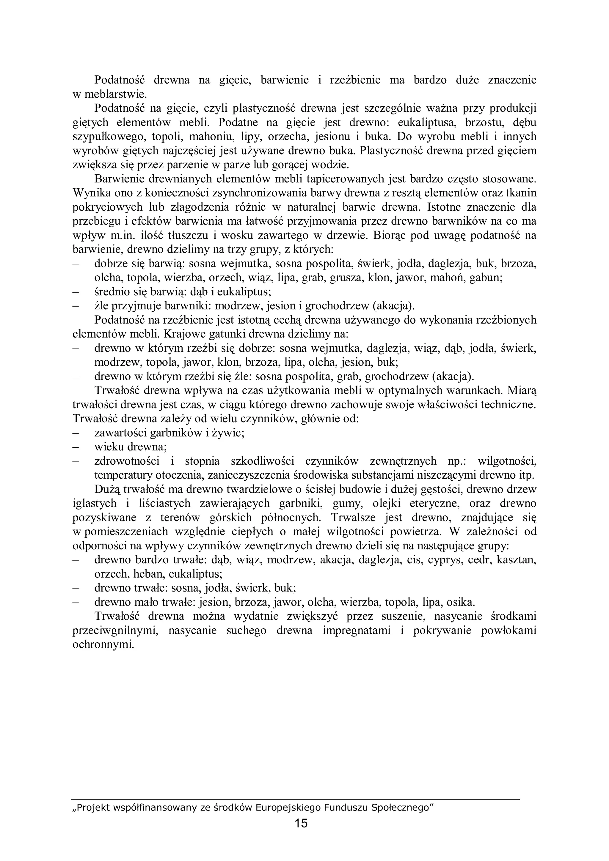 „Projekt współfinansowany ze środków Europejskiego Funduszu Społecznego”
15
Podatność drewna na gięcie, barwienie i rzeźbienie ma bardzo duże znaczenie
w meblarstwie.
Podatność na gięcie, czyli plastyczność drewna jest szczególnie ważna przy produkcji
giętych elementów mebli. Podatne na gięcie jest drewno: eukaliptusa, brzostu, dębu
szypułkowego, topoli, mahoniu, lipy, orzecha, jesionu i buka. Do wyrobu mebli i innych
wyrobów giętych najczęściej jest używane drewno buka. Plastyczność drewna przed gięciem
zwiększa się przez parzenie w parze lub gorącej wodzie.
Barwienie drewnianych elementów mebli tapicerowanych jest bardzo często stosowane.
Wynika ono z konieczności zsynchronizowania barwy drewna z resztą elementów oraz tkanin
pokryciowych lub złagodzenia różnic w naturalnej barwie drewna. Istotne znaczenie dla
przebiegu i efektów barwienia ma łatwość przyjmowania przez drewno barwników na co ma
wpływ m.in. ilość tłuszczu i wosku zawartego w drzewie. Biorąc pod uwagę podatność na
barwienie, drewno dzielimy na trzy grupy, z których:
– dobrze się barwią: sosna wejmutka, sosna pospolita, świerk, jodła, daglezja, buk, brzoza,
olcha, topola, wierzba, orzech, wiąz, lipa, grab, grusza, klon, jawor, mahoń, gabun;
– średnio się barwią: dąb i eukaliptus;
– źle przyjmuje barwniki: modrzew, jesion i grochodrzew (akacja).
Podatność na rzeźbienie jest istotną cechą drewna używanego do wykonania rzeźbionych
elementów mebli. Krajowe gatunki drewna dzielimy na:
– drewno w którym rzeźbi się dobrze: sosna wejmutka, daglezja, wiąz, dąb, jodła, świerk,
modrzew, topola, jawor, klon, brzoza, lipa, olcha, jesion, buk;
– drewno w którym rzeźbi się źle: sosna pospolita, grab, grochodrzew (akacja).
Trwałość drewna wpływa na czas użytkowania mebli w optymalnych warunkach. Miarą
trwałości drewna jest czas, w ciągu którego drewno zachowuje swoje właściwości techniczne.
Trwałość drewna zależy od wielu czynników, głównie od:
– zawartości garbników i żywic;
– wieku drewna;
– zdrowotności i stopnia szkodliwości czynników zewnętrznych np.: wilgotności,
temperatury otoczenia, zanieczyszczenia środowiska substancjami niszczącymi drewno itp.
Dużą trwałość ma drewno twardzielowe o ścisłej budowie i dużej gęstości, drewno drzew
iglastych i liściastych zawierających garbniki, gumy, olejki eteryczne, oraz drewno
pozyskiwane z terenów górskich północnych. Trwalsze jest drewno, znajdujące się
w pomieszczeniach względnie ciepłych o małej wilgotności powietrza. W zależności od
odporności na wpływy czynników zewnętrznych drewno dzieli się na następujące grupy:
– drewno bardzo trwałe: dąb, wiąz, modrzew, akacja, daglezja, cis, cyprys, cedr, kasztan,
orzech, heban, eukaliptus;
– drewno trwałe: sosna, jodła, świerk, buk;
– drewno mało trwałe: jesion, brzoza, jawor, olcha, wierzba, topola, lipa, osika.
Trwałość drewna można wydatnie zwiększyć przez suszenie, nasycanie środkami
przeciwgnilnymi, nasycanie suchego drewna impregnatami i pokrywanie powłokami
ochronnymi.
 