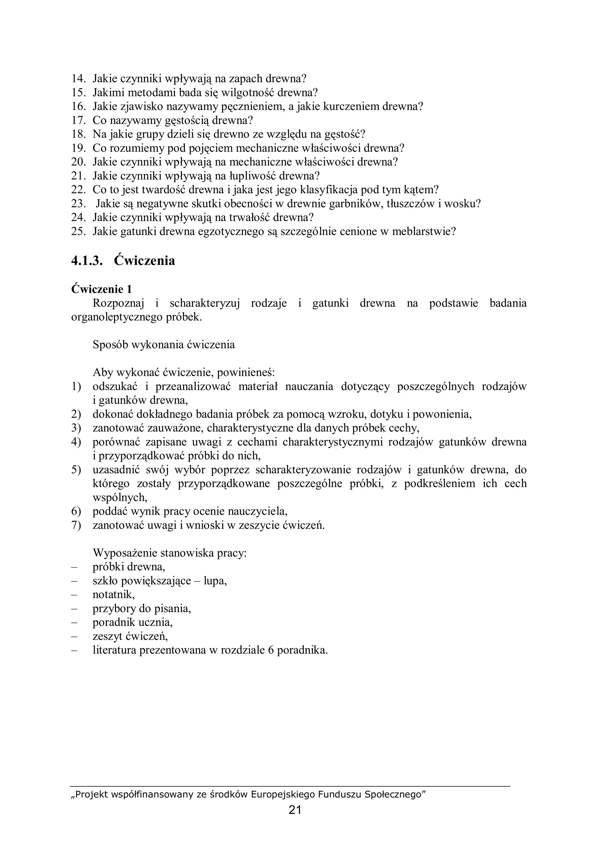 „Projekt współfinansowany ze środków Europejskiego Funduszu Społecznego”
21
14. Jakie czynniki wpływają na zapach drewna?
15. Jakimi metodami bada się wilgotność drewna?
16. Jakie zjawisko nazywamy pęcznieniem, a jakie kurczeniem drewna?
17. Co nazywamy gęstością drewna?
18. Na jakie grupy dzieli się drewno ze względu na gęstość?
19. Co rozumiemy pod pojęciem mechaniczne właściwości drewna?
20. Jakie czynniki wpływają na mechaniczne właściwości drewna?
21. Jakie czynniki wpływają na łupliwość drewna?
22. Co to jest twardość drewna i jaka jest jego klasyfikacja pod tym kątem?
23. Jakie są negatywne skutki obecności w drewnie garbników, tłuszczów i wosku?
24. Jakie czynniki wpływają na trwałość drewna?
25. Jakie gatunki drewna egzotycznego są szczególnie cenione w meblarstwie?
4.1.3. Ćwiczenia
Ćwiczenie 1
Rozpoznaj i scharakteryzuj rodzaje i gatunki drewna na podstawie badania
organoleptycznego próbek.
Sposób wykonania ćwiczenia
Aby wykonać ćwiczenie, powinieneś:
1) odszukać i przeanalizować materiał nauczania dotyczący poszczególnych rodzajów
i gatunków drewna,
2) dokonać dokładnego badania próbek za pomocą wzroku, dotyku i powonienia,
3) zanotować zauważone, charakterystyczne dla danych próbek cechy,
4) porównać zapisane uwagi z cechami charakterystycznymi rodzajów gatunków drewna
i przyporządkować próbki do nich,
5) uzasadnić swój wybór poprzez scharakteryzowanie rodzajów i gatunków drewna, do
którego zostały przyporządkowane poszczególne próbki, z podkreśleniem ich cech
wspólnych,
6) poddać wynik pracy ocenie nauczyciela,
7) zanotować uwagi i wnioski w zeszycie ćwiczeń.
Wyposażenie stanowiska pracy:
– próbki drewna,
– szkło powiększające – lupa,
– notatnik,
– przybory do pisania,
– poradnik ucznia,
– zeszyt ćwiczeń,
– literatura prezentowana w rozdziale 6 poradnika.
 
