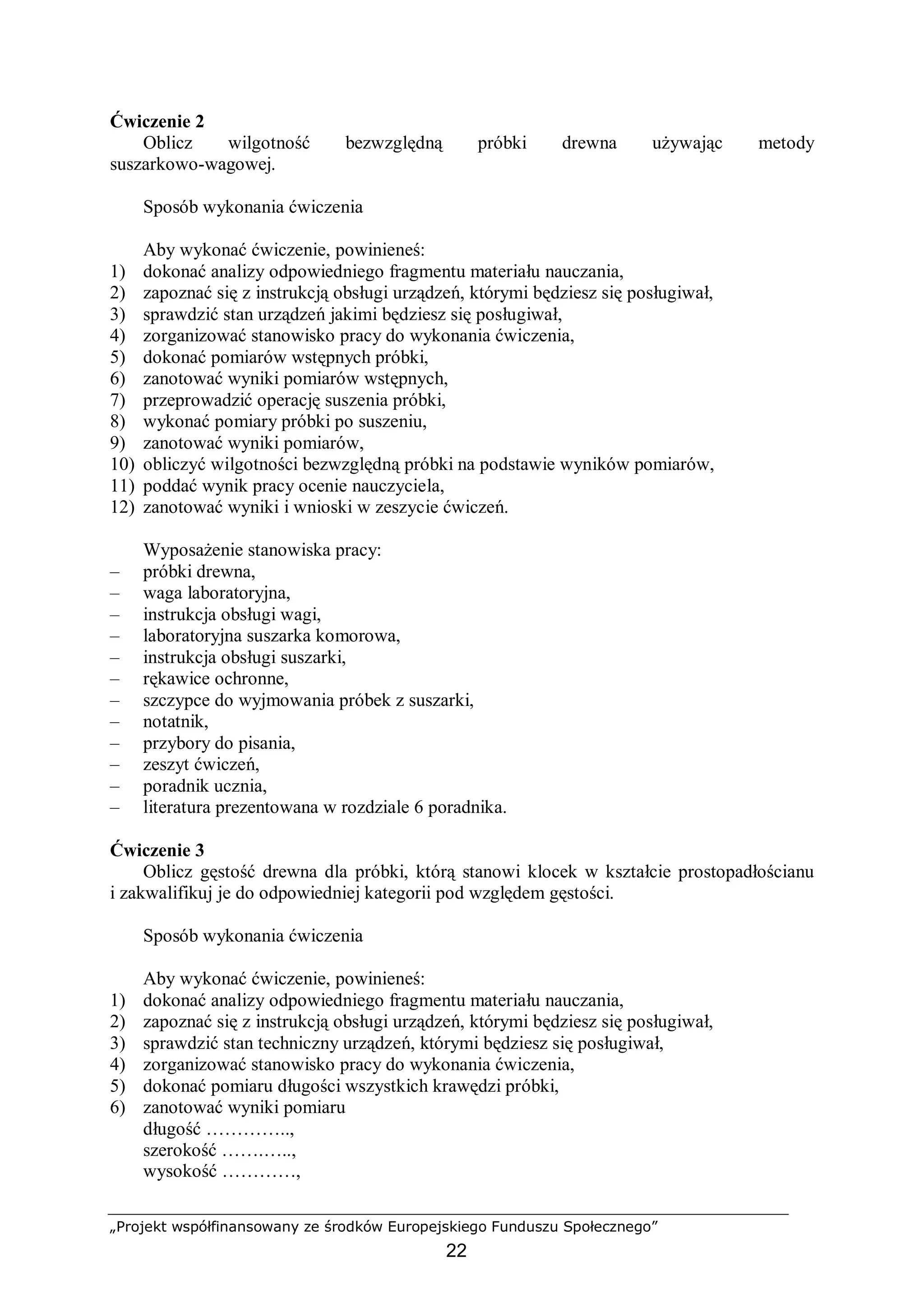 „Projekt współfinansowany ze środków Europejskiego Funduszu Społecznego”
22
Ćwiczenie 2
Oblicz wilgotność bezwzględną próbki drewna używając metody
suszarkowo-wagowej.
Sposób wykonania ćwiczenia
Aby wykonać ćwiczenie, powinieneś:
1) dokonać analizy odpowiedniego fragmentu materiału nauczania,
2) zapoznać się z instrukcją obsługi urządzeń, którymi będziesz się posługiwał,
3) sprawdzić stan urządzeń jakimi będziesz się posługiwał,
4) zorganizować stanowisko pracy do wykonania ćwiczenia,
5) dokonać pomiarów wstępnych próbki,
6) zanotować wyniki pomiarów wstępnych,
7) przeprowadzić operację suszenia próbki,
8) wykonać pomiary próbki po suszeniu,
9) zanotować wyniki pomiarów,
10) obliczyć wilgotności bezwzględną próbki na podstawie wyników pomiarów,
11) poddać wynik pracy ocenie nauczyciela,
12) zanotować wyniki i wnioski w zeszycie ćwiczeń.
Wyposażenie stanowiska pracy:
– próbki drewna,
– waga laboratoryjna,
– instrukcja obsługi wagi,
– laboratoryjna suszarka komorowa,
– instrukcja obsługi suszarki,
– rękawice ochronne,
– szczypce do wyjmowania próbek z suszarki,
– notatnik,
– przybory do pisania,
– zeszyt ćwiczeń,
– poradnik ucznia,
– literatura prezentowana w rozdziale 6 poradnika.
Ćwiczenie 3
Oblicz gęstość drewna dla próbki, którą stanowi klocek w kształcie prostopadłościanu
i zakwalifikuj je do odpowiedniej kategorii pod względem gęstości.
Sposób wykonania ćwiczenia
Aby wykonać ćwiczenie, powinieneś:
1) dokonać analizy odpowiedniego fragmentu materiału nauczania,
2) zapoznać się z instrukcją obsługi urządzeń, którymi będziesz się posługiwał,
3) sprawdzić stan techniczny urządzeń, którymi będziesz się posługiwał,
4) zorganizować stanowisko pracy do wykonania ćwiczenia,
5) dokonać pomiaru długości wszystkich krawędzi próbki,
6) zanotować wyniki pomiaru
długość …………..,
szerokość …….…..,
wysokość …………,
 