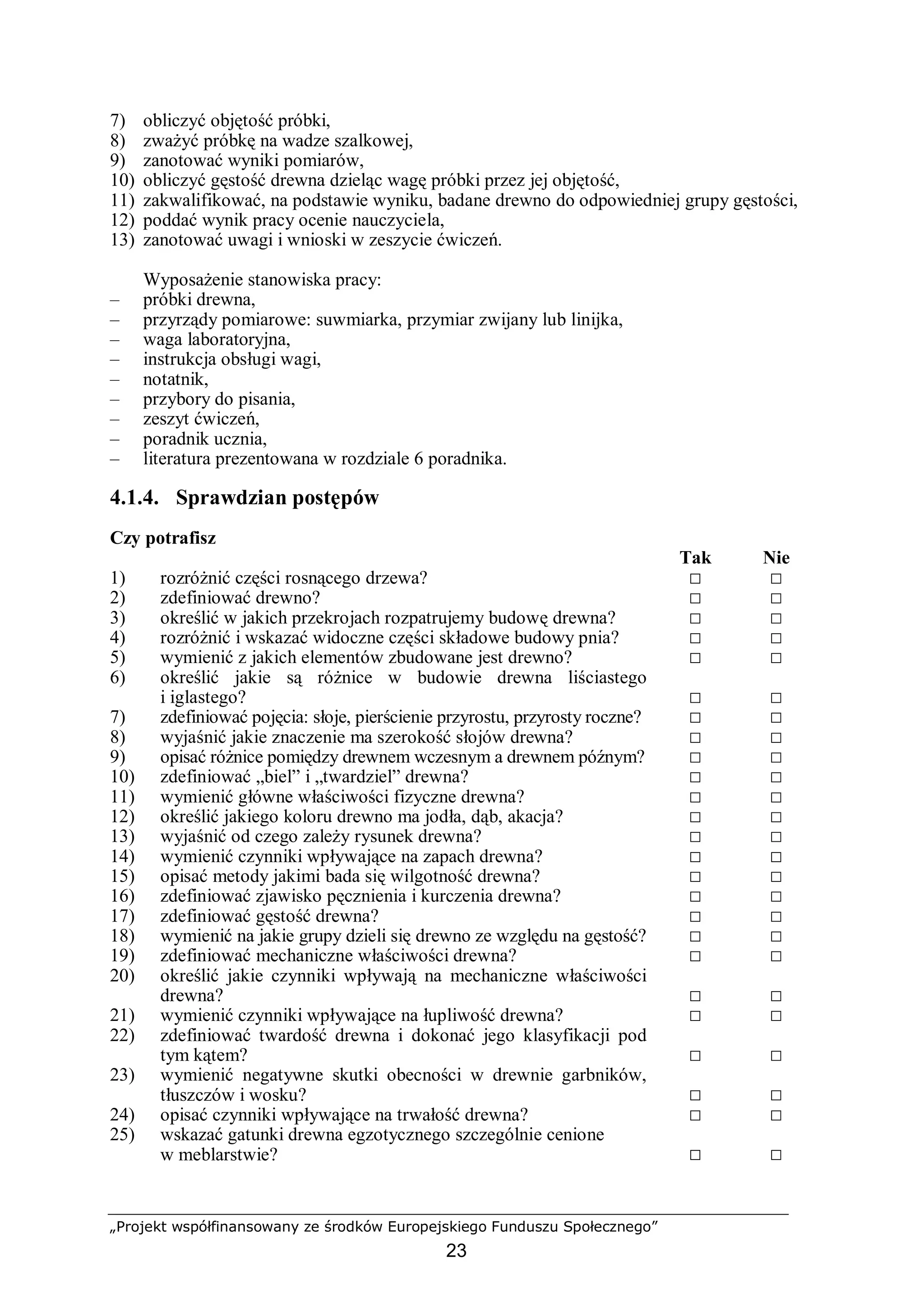 „Projekt współfinansowany ze środków Europejskiego Funduszu Społecznego”
23
7) obliczyć objętość próbki,
8) zważyć próbkę na wadze szalkowej,
9) zanotować wyniki pomiarów,
10) obliczyć gęstość drewna dzieląc wagę próbki przez jej objętość,
11) zakwalifikować, na podstawie wyniku, badane drewno do odpowiedniej grupy gęstości,
12) poddać wynik pracy ocenie nauczyciela,
13) zanotować uwagi i wnioski w zeszycie ćwiczeń.
Wyposażenie stanowiska pracy:
– próbki drewna,
– przyrządy pomiarowe: suwmiarka, przymiar zwijany lub linijka,
– waga laboratoryjna,
– instrukcja obsługi wagi,
– notatnik,
– przybory do pisania,
– zeszyt ćwiczeń,
– poradnik ucznia,
– literatura prezentowana w rozdziale 6 poradnika.
4.1.4. Sprawdzian postępów
Czy potrafisz
Tak Nie
1) rozróżnić części rosnącego drzewa? □ □
2) zdefiniować drewno? □ □
3) określić w jakich przekrojach rozpatrujemy budowę drewna? □ □
4) rozróżnić i wskazać widoczne części składowe budowy pnia? □ □
5) wymienić z jakich elementów zbudowane jest drewno? □ □
6) określić jakie są różnice w budowie drewna liściastego
i iglastego? □ □
7) zdefiniować pojęcia: słoje, pierścienie przyrostu, przyrosty roczne? □ □
8) wyjaśnić jakie znaczenie ma szerokość słojów drewna? □ □
9) opisać różnice pomiędzy drewnem wczesnym a drewnem późnym? □ □
10) zdefiniować „biel” i „twardziel” drewna? □ □
11) wymienić główne właściwości fizyczne drewna? □ □
12) określić jakiego koloru drewno ma jodła, dąb, akacja? □ □
13) wyjaśnić od czego zależy rysunek drewna? □ □
14) wymienić czynniki wpływające na zapach drewna? □ □
15) opisać metody jakimi bada się wilgotność drewna? □ □
16) zdefiniować zjawisko pęcznienia i kurczenia drewna? □ □
17) zdefiniować gęstość drewna? □ □
18) wymienić na jakie grupy dzieli się drewno ze względu na gęstość? □ □
19) zdefiniować mechaniczne właściwości drewna? □ □
20) określić jakie czynniki wpływają na mechaniczne właściwości
drewna? □ □
21) wymienić czynniki wpływające na łupliwość drewna? □ □
22) zdefiniować twardość drewna i dokonać jego klasyfikacji pod
tym kątem? □ □
23) wymienić negatywne skutki obecności w drewnie garbników,
tłuszczów i wosku? □ □
24) opisać czynniki wpływające na trwałość drewna? □ □
25) wskazać gatunki drewna egzotycznego szczególnie cenione
w meblarstwie? □ □
 