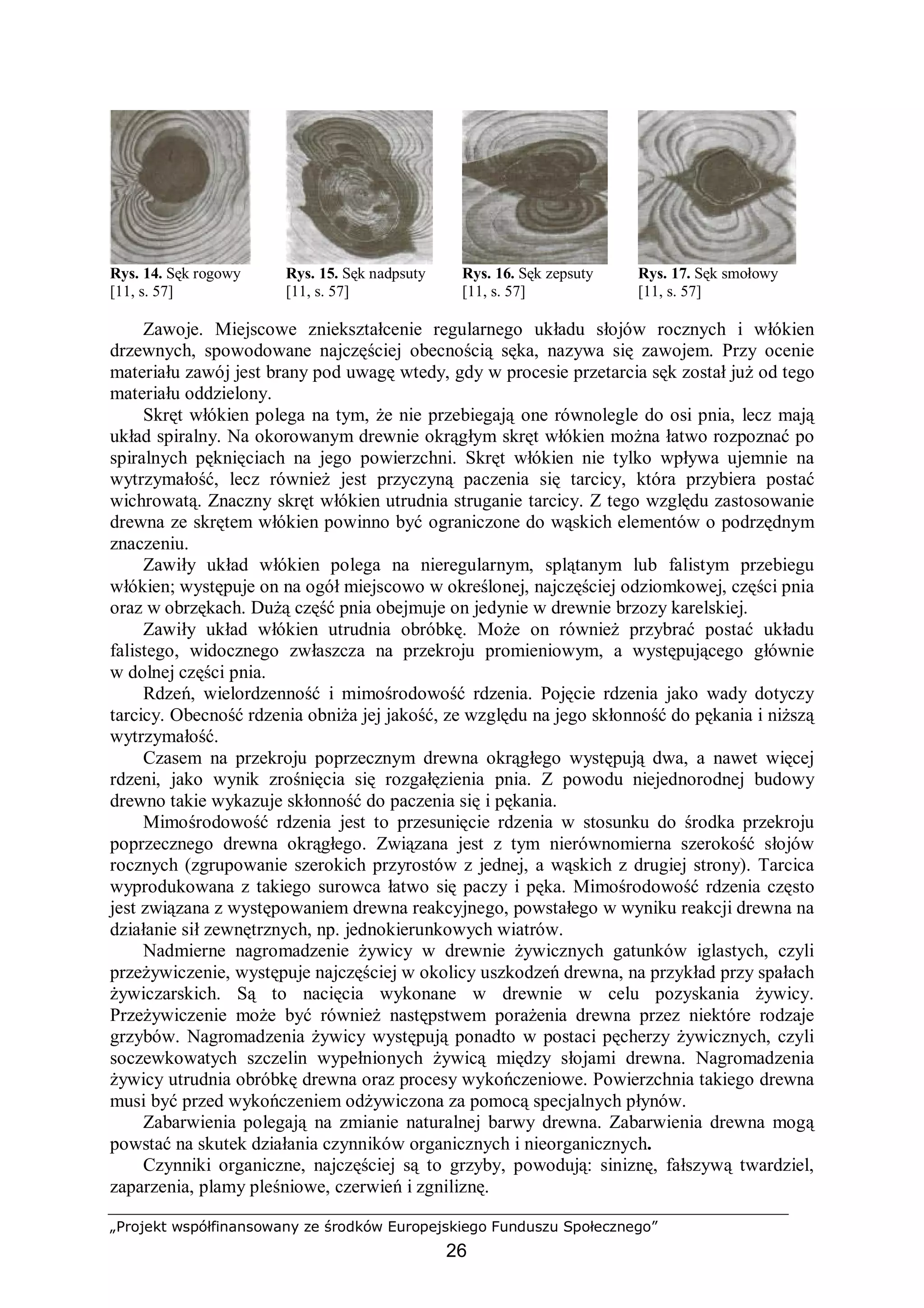 „Projekt współfinansowany ze środków Europejskiego Funduszu Społecznego”
26
Rys. 14. Sęk rogowy Rys. 15. Sęk nadpsuty Rys. 16. Sęk zepsuty Rys. 17. Sęk smołowy
[11, s. 57] [11, s. 57] [11, s. 57] [11, s. 57]
Zawoje. Miejscowe zniekształcenie regularnego układu słojów rocznych i włókien
drzewnych, spowodowane najczęściej obecnością sęka, nazywa się zawojem. Przy ocenie
materiału zawój jest brany pod uwagę wtedy, gdy w procesie przetarcia sęk został już od tego
materiału oddzielony.
Skręt włókien polega na tym, że nie przebiegają one równolegle do osi pnia, lecz mają
układ spiralny. Na okorowanym drewnie okrągłym skręt włókien można łatwo rozpoznać po
spiralnych pęknięciach na jego powierzchni. Skręt włókien nie tylko wpływa ujemnie na
wytrzymałość, lecz również jest przyczyną paczenia się tarcicy, która przybiera postać
wichrowatą. Znaczny skręt włókien utrudnia struganie tarcicy. Z tego względu zastosowanie
drewna ze skrętem włókien powinno być ograniczone do wąskich elementów o podrzędnym
znaczeniu.
Zawiły układ włókien polega na nieregularnym, splątanym lub falistym przebiegu
włókien; występuje on na ogół miejscowo w określonej, najczęściej odziomkowej, części pnia
oraz w obrzękach. Dużą część pnia obejmuje on jedynie w drewnie brzozy karelskiej.
Zawiły układ włókien utrudnia obróbkę. Może on również przybrać postać układu
falistego, widocznego zwłaszcza na przekroju promieniowym, a występującego głównie
w dolnej części pnia.
Rdzeń, wielordzenność i mimośrodowość rdzenia. Pojęcie rdzenia jako wady dotyczy
tarcicy. Obecność rdzenia obniża jej jakość, ze względu na jego skłonność do pękania i niższą
wytrzymałość.
Czasem na przekroju poprzecznym drewna okrągłego występują dwa, a nawet więcej
rdzeni, jako wynik zrośnięcia się rozgałęzienia pnia. Z powodu niejednorodnej budowy
drewno takie wykazuje skłonność do paczenia się i pękania.
Mimośrodowość rdzenia jest to przesunięcie rdzenia w stosunku do środka przekroju
poprzecznego drewna okrągłego. Związana jest z tym nierównomierna szerokość słojów
rocznych (zgrupowanie szerokich przyrostów z jednej, a wąskich z drugiej strony). Tarcica
wyprodukowana z takiego surowca łatwo się paczy i pęka. Mimośrodowość rdzenia często
jest związana z występowaniem drewna reakcyjnego, powstałego w wyniku reakcji drewna na
działanie sił zewnętrznych, np. jednokierunkowych wiatrów.
Nadmierne nagromadzenie żywicy w drewnie żywicznych gatunków iglastych, czyli
przeżywiczenie, występuje najczęściej w okolicy uszkodzeń drewna, na przykład przy spałach
żywiczarskich. Są to nacięcia wykonane w drewnie w celu pozyskania żywicy.
Przeżywiczenie może być również następstwem porażenia drewna przez niektóre rodzaje
grzybów. Nagromadzenia żywicy występują ponadto w postaci pęcherzy żywicznych, czyli
soczewkowatych szczelin wypełnionych żywicą między słojami drewna. Nagromadzenia
żywicy utrudnia obróbkę drewna oraz procesy wykończeniowe. Powierzchnia takiego drewna
musi być przed wykończeniem odżywiczona za pomocą specjalnych płynów.
Zabarwienia polegają na zmianie naturalnej barwy drewna. Zabarwienia drewna mogą
powstać na skutek działania czynników organicznych i nieorganicznych.
Czynniki organiczne, najczęściej są to grzyby, powodują: siniznę, fałszywą twardziel,
zaparzenia, plamy pleśniowe, czerwień i zgniliznę.
 