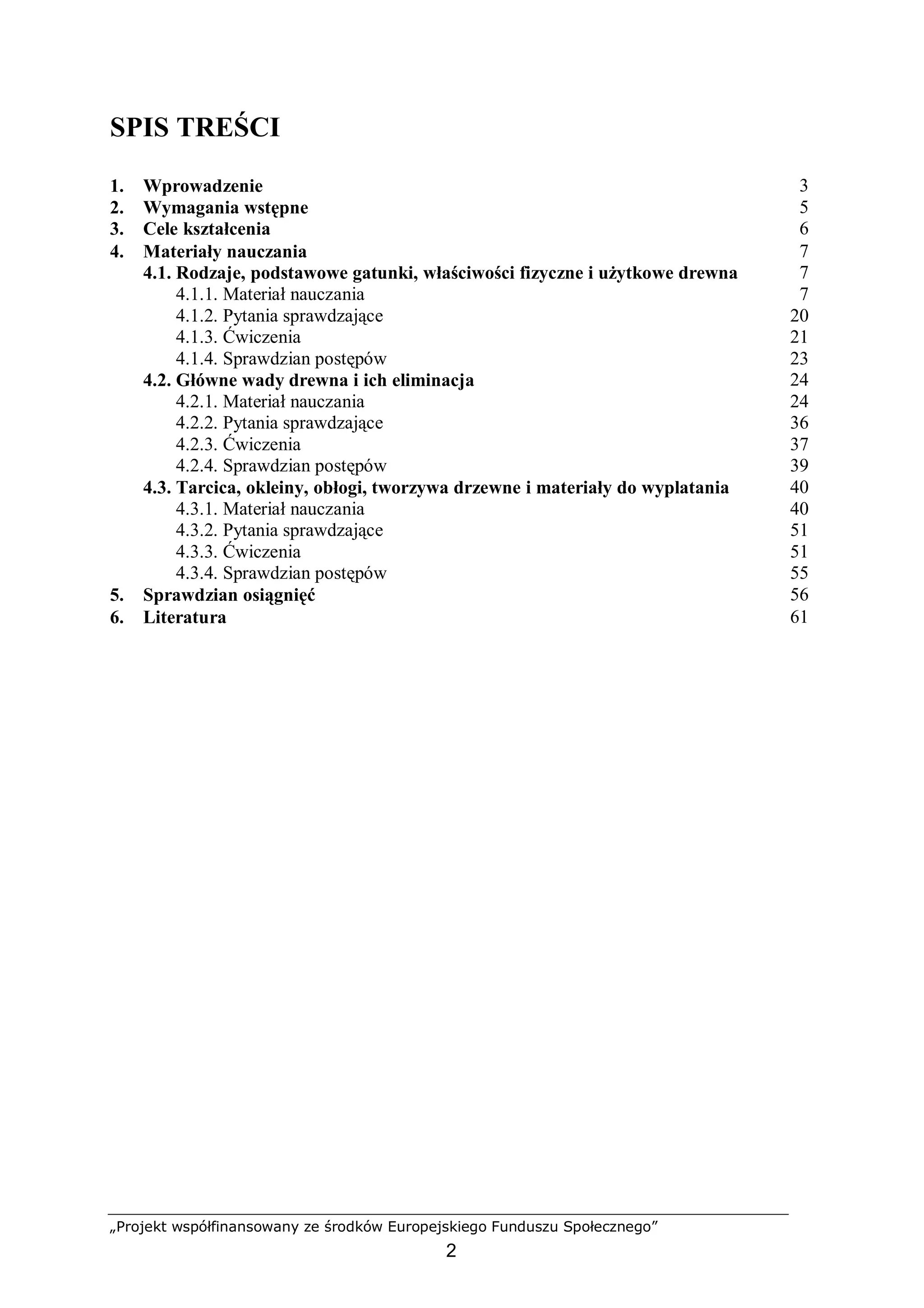 „Projekt współfinansowany ze środków Europejskiego Funduszu Społecznego”
2
SPIS TREŚCI
1. Wprowadzenie 3
2. Wymagania wstępne 5
3. Cele kształcenia 6
4. Materiały nauczania 7
4.1. Rodzaje, podstawowe gatunki, właściwości fizyczne i użytkowe drewna 7
4.1.1. Materiał nauczania
4.1.2. Pytania sprawdzające
4.1.3. Ćwiczenia
4.1.4. Sprawdzian postępów
7
20
21
23
4.2. Główne wady drewna i ich eliminacja 24
4.2.1. Materiał nauczania
4.2.2. Pytania sprawdzające
4.2.3. Ćwiczenia
4.2.4. Sprawdzian postępów
24
36
37
39
4.3. Tarcica, okleiny, obłogi, tworzywa drzewne i materiały do wyplatania 40
4.3.1. Materiał nauczania
4.3.2. Pytania sprawdzające
4.3.3. Ćwiczenia
4.3.4. Sprawdzian postępów
40
51
51
55
5. Sprawdzian osiągnięć 56
6. Literatura 61
 