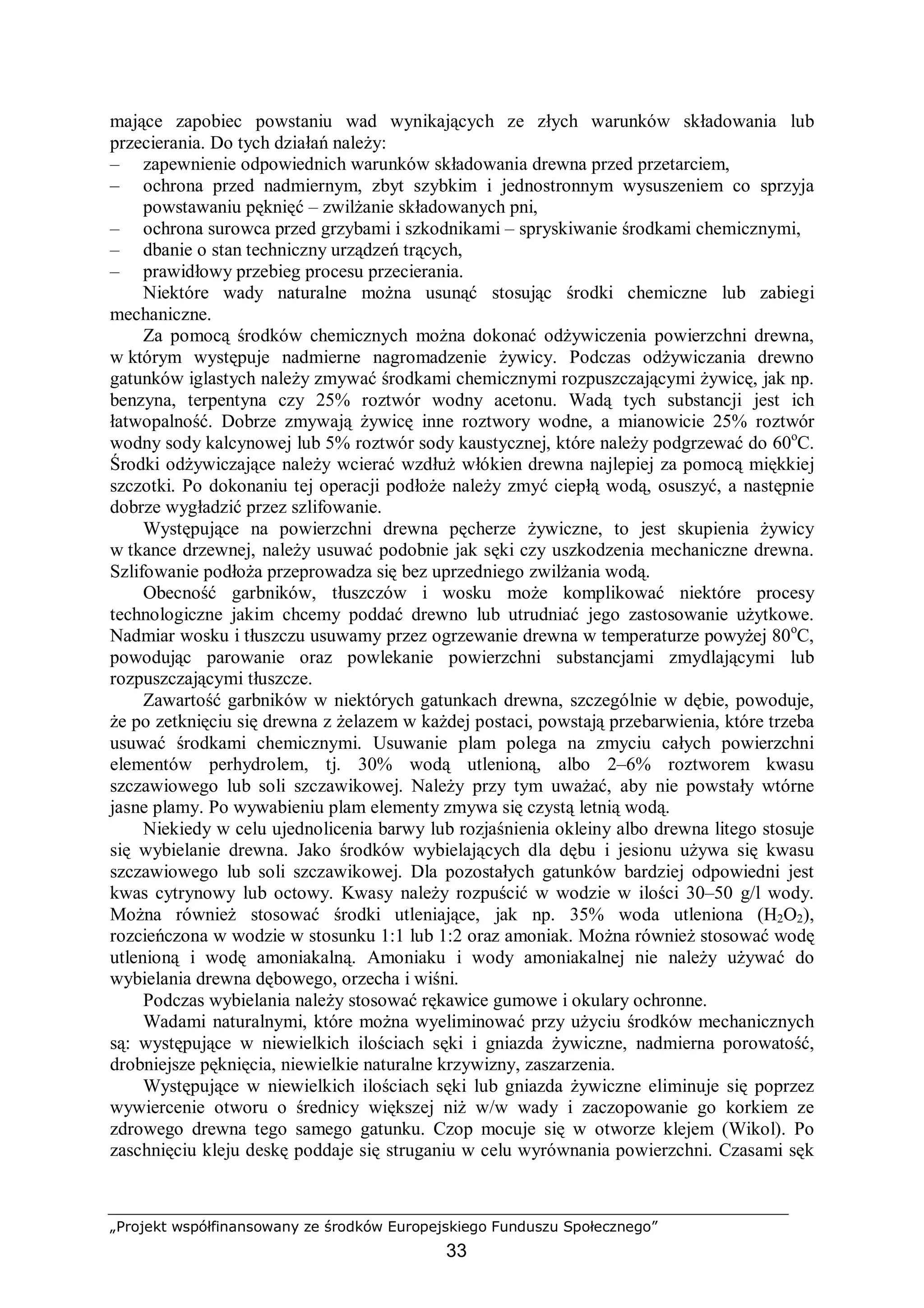 „Projekt współfinansowany ze środków Europejskiego Funduszu Społecznego”
33
mające zapobiec powstaniu wad wynikających ze złych warunków składowania lub
przecierania. Do tych działań należy:
– zapewnienie odpowiednich warunków składowania drewna przed przetarciem,
– ochrona przed nadmiernym, zbyt szybkim i jednostronnym wysuszeniem co sprzyja
powstawaniu pęknięć – zwilżanie składowanych pni,
– ochrona surowca przed grzybami i szkodnikami – spryskiwanie środkami chemicznymi,
– dbanie o stan techniczny urządzeń trących,
– prawidłowy przebieg procesu przecierania.
Niektóre wady naturalne można usunąć stosując środki chemiczne lub zabiegi
mechaniczne.
Za pomocą środków chemicznych można dokonać odżywiczenia powierzchni drewna,
w którym występuje nadmierne nagromadzenie żywicy. Podczas odżywiczania drewno
gatunków iglastych należy zmywać środkami chemicznymi rozpuszczającymi żywicę, jak np.
benzyna, terpentyna czy 25% roztwór wodny acetonu. Wadą tych substancji jest ich
łatwopalność. Dobrze zmywają żywicę inne roztwory wodne, a mianowicie 25% roztwór
wodny sody kalcynowej lub 5% roztwór sody kaustycznej, które należy podgrzewać do 60o
C.
Środki odżywiczające należy wcierać wzdłuż włókien drewna najlepiej za pomocą miękkiej
szczotki. Po dokonaniu tej operacji podłoże należy zmyć ciepłą wodą, osuszyć, a następnie
dobrze wygładzić przez szlifowanie.
Występujące na powierzchni drewna pęcherze żywiczne, to jest skupienia żywicy
w tkance drzewnej, należy usuwać podobnie jak sęki czy uszkodzenia mechaniczne drewna.
Szlifowanie podłoża przeprowadza się bez uprzedniego zwilżania wodą.
Obecność garbników, tłuszczów i wosku może komplikować niektóre procesy
technologiczne jakim chcemy poddać drewno lub utrudniać jego zastosowanie użytkowe.
Nadmiar wosku i tłuszczu usuwamy przez ogrzewanie drewna w temperaturze powyżej 80o
C,
powodując parowanie oraz powlekanie powierzchni substancjami zmydlającymi lub
rozpuszczającymi tłuszcze.
Zawartość garbników w niektórych gatunkach drewna, szczególnie w dębie, powoduje,
że po zetknięciu się drewna z żelazem w każdej postaci, powstają przebarwienia, które trzeba
usuwać środkami chemicznymi. Usuwanie plam polega na zmyciu całych powierzchni
elementów perhydrolem, tj. 30% wodą utlenioną, albo 2–6% roztworem kwasu
szczawiowego lub soli szczawikowej. Należy przy tym uważać, aby nie powstały wtórne
jasne plamy. Po wywabieniu plam elementy zmywa się czystą letnią wodą.
Niekiedy w celu ujednolicenia barwy lub rozjaśnienia okleiny albo drewna litego stosuje
się wybielanie drewna. Jako środków wybielających dla dębu i jesionu używa się kwasu
szczawiowego lub soli szczawikowej. Dla pozostałych gatunków bardziej odpowiedni jest
kwas cytrynowy lub octowy. Kwasy należy rozpuścić w wodzie w ilości 30–50 g/l wody.
Można również stosować środki utleniające, jak np. 35% woda utleniona (H2O2),
rozcieńczona w wodzie w stosunku 1:1 lub 1:2 oraz amoniak. Można również stosować wodę
utlenioną i wodę amoniakalną. Amoniaku i wody amoniakalnej nie należy używać do
wybielania drewna dębowego, orzecha i wiśni.
Podczas wybielania należy stosować rękawice gumowe i okulary ochronne.
Wadami naturalnymi, które można wyeliminować przy użyciu środków mechanicznych
są: występujące w niewielkich ilościach sęki i gniazda żywiczne, nadmierna porowatość,
drobniejsze pęknięcia, niewielkie naturalne krzywizny, zaszarzenia.
Występujące w niewielkich ilościach sęki lub gniazda żywiczne eliminuje się poprzez
wywiercenie otworu o średnicy większej niż w/w wady i zaczopowanie go korkiem ze
zdrowego drewna tego samego gatunku. Czop mocuje się w otworze klejem (Wikol). Po
zaschnięciu kleju deskę poddaje się struganiu w celu wyrównania powierzchni. Czasami sęk
 