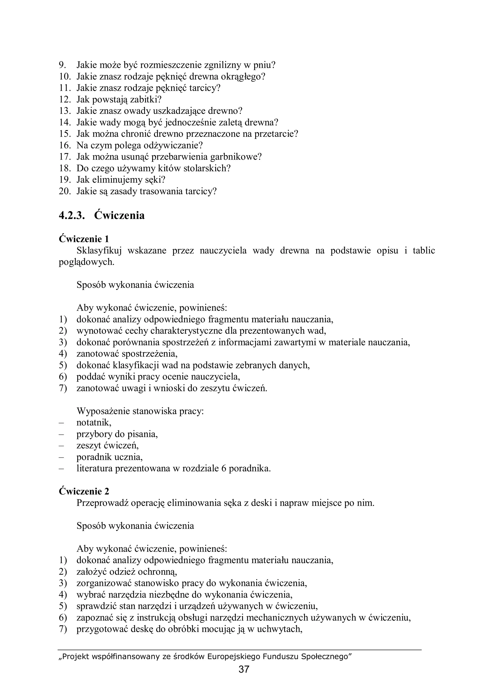 „Projekt współfinansowany ze środków Europejskiego Funduszu Społecznego”
37
9. Jakie może być rozmieszczenie zgnilizny w pniu?
10. Jakie znasz rodzaje pęknięć drewna okrągłego?
11. Jakie znasz rodzaje pęknięć tarcicy?
12. Jak powstają zabitki?
13. Jakie znasz owady uszkadzające drewno?
14. Jakie wady mogą być jednocześnie zaletą drewna?
15. Jak można chronić drewno przeznaczone na przetarcie?
16. Na czym polega odżywiczanie?
17. Jak można usunąć przebarwienia garbnikowe?
18. Do czego używamy kitów stolarskich?
19. Jak eliminujemy sęki?
20. Jakie są zasady trasowania tarcicy?
4.2.3. Ćwiczenia
Ćwiczenie 1
Sklasyfikuj wskazane przez nauczyciela wady drewna na podstawie opisu i tablic
poglądowych.
Sposób wykonania ćwiczenia
Aby wykonać ćwiczenie, powinieneś:
1) dokonać analizy odpowiedniego fragmentu materiału nauczania,
2) wynotować cechy charakterystyczne dla prezentowanych wad,
3) dokonać porównania spostrzeżeń z informacjami zawartymi w materiale nauczania,
4) zanotować spostrzeżenia,
5) dokonać klasyfikacji wad na podstawie zebranych danych,
6) poddać wyniki pracy ocenie nauczyciela,
7) zanotować uwagi i wnioski do zeszytu ćwiczeń.
Wyposażenie stanowiska pracy:
– notatnik,
– przybory do pisania,
– zeszyt ćwiczeń,
– poradnik ucznia,
– literatura prezentowana w rozdziale 6 poradnika.
Ćwiczenie 2
Przeprowadź operację eliminowania sęka z deski i napraw miejsce po nim.
Sposób wykonania ćwiczenia
Aby wykonać ćwiczenie, powinieneś:
1) dokonać analizy odpowiedniego fragmentu materiału nauczania,
2) założyć odzież ochronną,
3) zorganizować stanowisko pracy do wykonania ćwiczenia,
4) wybrać narzędzia niezbędne do wykonania ćwiczenia,
5) sprawdzić stan narzędzi i urządzeń używanych w ćwiczeniu,
6) zapoznać się z instrukcją obsługi narzędzi mechanicznych używanych w ćwiczeniu,
7) przygotować deskę do obróbki mocując ją w uchwytach,
 