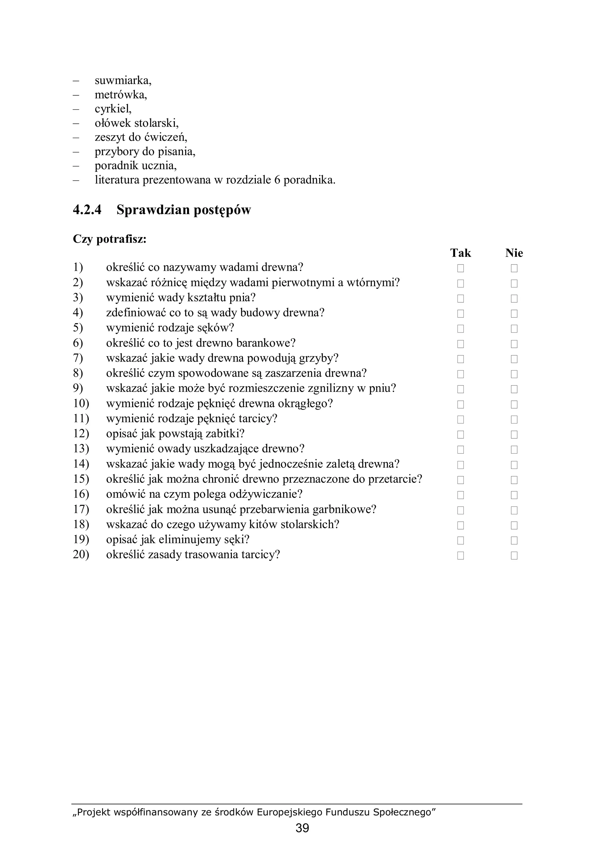 „Projekt współfinansowany ze środków Europejskiego Funduszu Społecznego”
39
– suwmiarka,
– metrówka,
– cyrkiel,
– ołówek stolarski,
– zeszyt do ćwiczeń,
– przybory do pisania,
– poradnik ucznia,
– literatura prezentowana w rozdziale 6 poradnika.
4.2.4 Sprawdzian postępów
Czy potrafisz:
Tak Nie
1) określić co nazywamy wadami drewna?  
2) wskazać różnicę między wadami pierwotnymi a wtórnymi?  
3) wymienić wady kształtu pnia?  
4) zdefiniować co to są wady budowy drewna?  
5) wymienić rodzaje sęków?  
6) określić co to jest drewno barankowe?  
7) wskazać jakie wady drewna powodują grzyby?  
8) określić czym spowodowane są zaszarzenia drewna?  
9) wskazać jakie może być rozmieszczenie zgnilizny w pniu?  
10) wymienić rodzaje pęknięć drewna okrągłego?  
11) wymienić rodzaje pęknięć tarcicy?  
12) opisać jak powstają zabitki?  
13) wymienić owady uszkadzające drewno?  
14) wskazać jakie wady mogą być jednocześnie zaletą drewna?  
15) określić jak można chronić drewno przeznaczone do przetarcie?  
16) omówić na czym polega odżywiczanie?  
17) określić jak można usunąć przebarwienia garbnikowe?  
18) wskazać do czego używamy kitów stolarskich?  
19) opisać jak eliminujemy sęki?  
20) określić zasady trasowania tarcicy?  
 