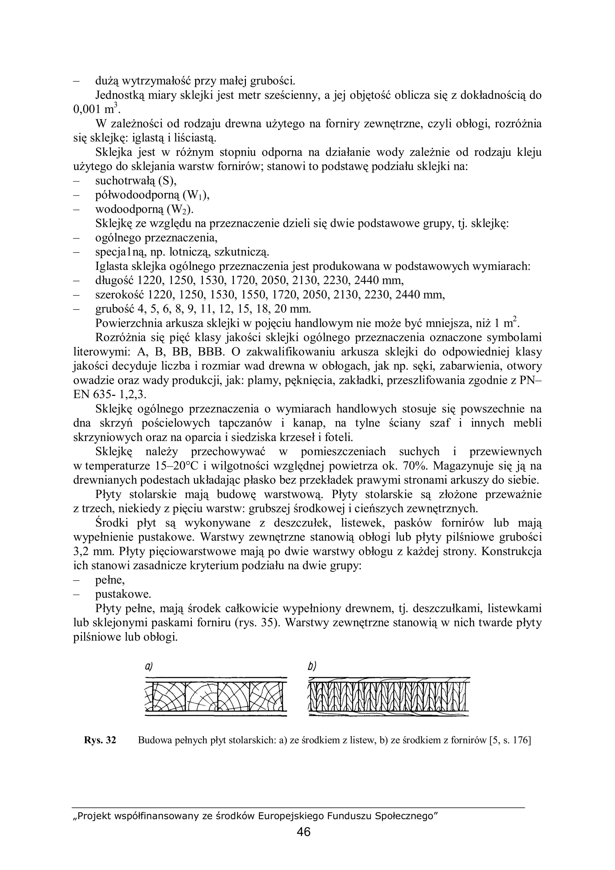 „Projekt współfinansowany ze środków Europejskiego Funduszu Społecznego”
46
– dużą wytrzymałość przy małej grubości.
Jednostką miary sklejki jest metr sześcienny, a jej objętość oblicza się z dokładnością do
0,001 m3
.
W zależności od rodzaju drewna użytego na forniry zewnętrzne, czyli obłogi, rozróżnia
się sklejkę: iglastą i liściastą.
Sklejka jest w różnym stopniu odporna na działanie wody zależnie od rodzaju kleju
użytego do sklejania warstw fornirów; stanowi to podstawę podziału sklejki na:
– suchotrwałą (S),
– półwodoodporną (W1),
– wodoodporną (W2).
Sklejkę ze względu na przeznaczenie dzieli się dwie podstawowe grupy, tj. sklejkę:
– ogólnego przeznaczenia,
– specja1ną, np. lotniczą, szkutniczą.
Iglasta sklejka ogólnego przeznaczenia jest produkowana w podstawowych wymiarach:
– długość 1220, 1250, 1530, 1720, 2050, 2130, 2230, 2440 mm,
– szerokość 1220, 1250, 1530, 1550, 1720, 2050, 2130, 2230, 2440 mm,
– grubość 4, 5, 6, 8, 9, 11, 12, 15, 18, 20 mm.
Powierzchnia arkusza sklejki w pojęciu handlowym nie może być mniejsza, niż 1 m2
.
Rozróżnia się pięć klasy jakości sklejki ogólnego przeznaczenia oznaczone symbolami
literowymi: A, B, BB, BBB. O zakwalifikowaniu arkusza sklejki do odpowiedniej klasy
jakości decyduje liczba i rozmiar wad drewna w obłogach, jak np. sęki, zabarwienia, otwory
owadzie oraz wady produkcji, jak: plamy, pęknięcia, zakładki, przeszlifowania zgodnie z PN–
EN 635- 1,2,3.
Sklejkę ogólnego przeznaczenia o wymiarach handlowych stosuje się powszechnie na
dna skrzyń pościelowych tapczanów i kanap, na tylne ściany szaf i innych mebli
skrzyniowych oraz na oparcia i siedziska krzeseł i foteli.
Sklejkę należy przechowywać w pomieszczeniach suchych i przewiewnych
w temperaturze 15–20°C i wilgotności względnej powietrza ok. 70%. Magazynuje się ją na
drewnianych podestach układając płasko bez przekładek prawymi stronami arkuszy do siebie.
Płyty stolarskie mają budowę warstwową. Płyty stolarskie są złożone przeważnie
z trzech, niekiedy z pięciu warstw: grubszej środkowej i cieńszych zewnętrznych.
Środki płyt są wykonywane z deszczułek, listewek, pasków fornirów lub mają
wypełnienie pustakowe. Warstwy zewnętrzne stanowią obłogi lub płyty pilśniowe grubości
3,2 mm. Płyty pięciowarstwowe mają po dwie warstwy obłogu z każdej strony. Konstrukcja
ich stanowi zasadnicze kryterium podziału na dwie grupy:
– pełne,
– pustakowe.
Płyty pełne, mają środek całkowicie wypełniony drewnem, tj. deszczułkami, listewkami
lub sklejonymi paskami forniru (rys. 35). Warstwy zewnętrzne stanowią w nich twarde płyty
pilśniowe lub obłogi.
Rys. 32 Budowa pełnych płyt stolarskich: a) ze środkiem z listew, b) ze środkiem z fornirów [5, s. 176]
 