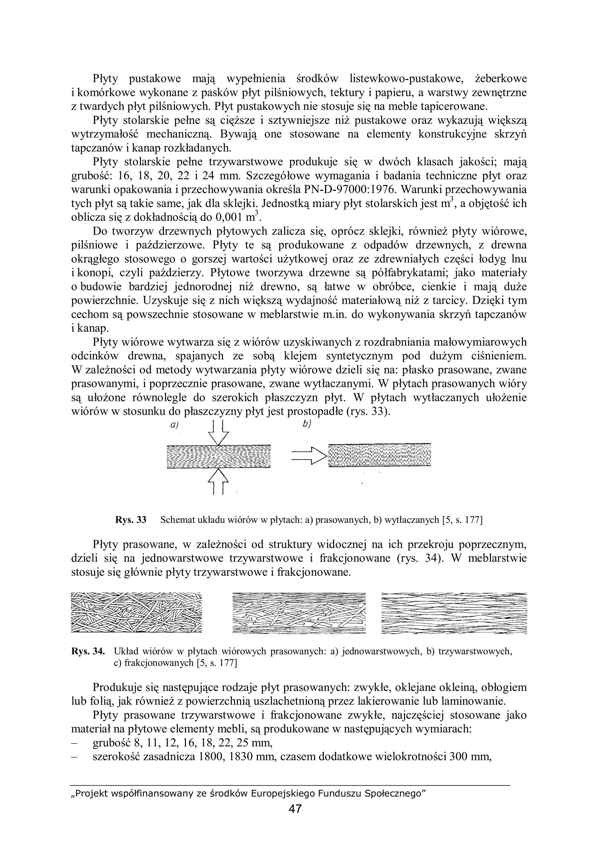 „Projekt współfinansowany ze środków Europejskiego Funduszu Społecznego”
47
Płyty pustakowe mają wypełnienia środków listewkowo-pustakowe, żeberkowe
i komórkowe wykonane z pasków płyt pilśniowych, tektury i papieru, a warstwy zewnętrzne
z twardych płyt pilśniowych. Płyt pustakowych nie stosuje się na meble tapicerowane.
Płyty stolarskie pełne są cięższe i sztywniejsze niż pustakowe oraz wykazują większą
wytrzymałość mechaniczną. Bywają one stosowane na elementy konstrukcyjne skrzyń
tapczanów i kanap rozkładanych.
Płyty stolarskie pełne trzywarstwowe produkuje się w dwóch klasach jakości; mają
grubość: 16, 18, 20, 22 i 24 mm. Szczegółowe wymagania i badania techniczne płyt oraz
warunki opakowania i przechowywania określa PN-D-97000:1976. Warunki przechowywania
tych płyt są takie same, jak dla sklejki. Jednostką miary płyt stolarskich jest m3
, a objętość ich
oblicza się z dokładnością do 0,001 m3
.
Do tworzyw drzewnych płytowych zalicza się, oprócz sklejki, również płyty wiórowe,
pilśniowe i paździerzowe. Płyty te są produkowane z odpadów drzewnych, z drewna
okrągłego stosowego o gorszej wartości użytkowej oraz ze zdrewniałych części łodyg lnu
i konopi, czyli paździerzy. Płytowe tworzywa drzewne są półfabrykatami; jako materiały
o budowie bardziej jednorodnej niż drewno, są łatwe w obróbce, cienkie i mają duże
powierzchnie. Uzyskuje się z nich większą wydajność materiałową niż z tarcicy. Dzięki tym
cechom są powszechnie stosowane w meblarstwie m.in. do wykonywania skrzyń tapczanów
i kanap.
Płyty wiórowe wytwarza się z wiórów uzyskiwanych z rozdrabniania małowymiarowych
odcinków drewna, spajanych ze sobą klejem syntetycznym pod dużym ciśnieniem.
W zależności od metody wytwarzania płyty wiórowe dzieli się na: płasko prasowane, zwane
prasowanymi, i poprzecznie prasowane, zwane wytłaczanymi. W płytach prasowanych wióry
są ułożone równolegle do szerokich płaszczyzn płyt. W płytach wytłaczanych ułożenie
wiórów w stosunku do płaszczyzny płyt jest prostopadłe (rys. 33).
Rys. 33 Schemat układu wiórów w płytach: a) prasowanych, b) wytłaczanych [5, s. 177]
Płyty prasowane, w zależności od struktury widocznej na ich przekroju poprzecznym,
dzieli się na jednowarstwowe trzywarstwowe i frakcjonowane (rys. 34). W meblarstwie
stosuje się głównie płyty trzywarstwowe i frakcjonowane.
Rys. 34. Układ wiórów w płytach wiórowych prasowanych: a) jednowarstwowych, b) trzywarstwowych,
c) frakcjonowanych [5, s. 177]
Produkuje się następujące rodzaje płyt prasowanych: zwykłe, oklejane okleiną, obłogiem
lub folią, jak również z powierzchnią uszlachetnioną przez lakierowanie lub laminowanie.
Płyty prasowane trzywarstwowe i frakcjonowane zwykłe, najczęściej stosowane jako
materiał na płytowe elementy mebli, są produkowane w następujących wymiarach:
– grubość 8, 11, 12, 16, 18, 22, 25 mm,
– szerokość zasadnicza 1800, 1830 mm, czasem dodatkowe wielokrotności 300 mm,
 