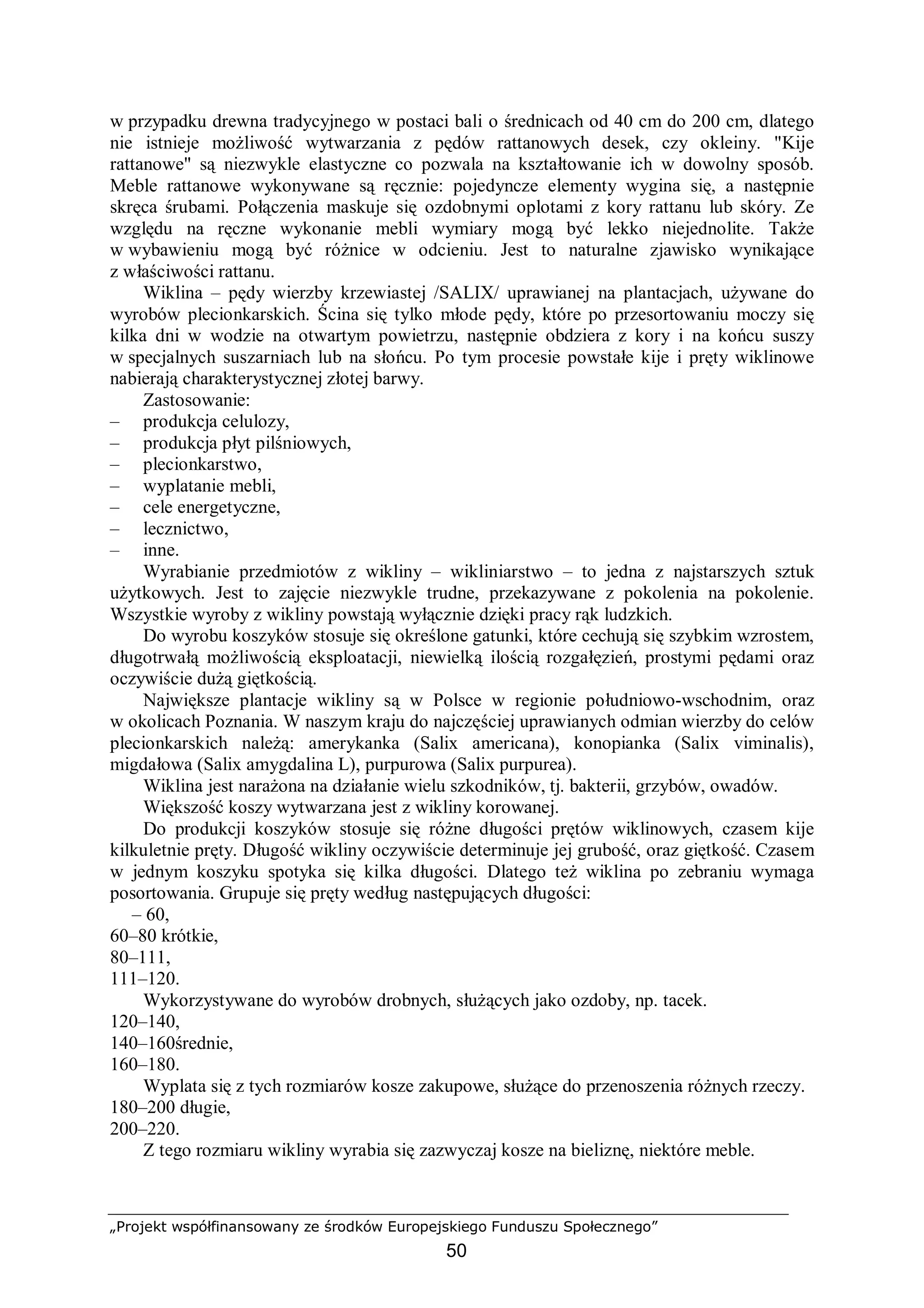 „Projekt współfinansowany ze środków Europejskiego Funduszu Społecznego”
50
w przypadku drewna tradycyjnego w postaci bali o średnicach od 40 cm do 200 cm, dlatego
nie istnieje możliwość wytwarzania z pędów rattanowych desek, czy okleiny. "Kije
rattanowe" są niezwykle elastyczne co pozwala na kształtowanie ich w dowolny sposób.
Meble rattanowe wykonywane są ręcznie: pojedyncze elementy wygina się, a następnie
skręca śrubami. Połączenia maskuje się ozdobnymi oplotami z kory rattanu lub skóry. Ze
względu na ręczne wykonanie mebli wymiary mogą być lekko niejednolite. Także
w wybawieniu mogą być różnice w odcieniu. Jest to naturalne zjawisko wynikające
z właściwości rattanu.
Wiklina – pędy wierzby krzewiastej /SALIX/ uprawianej na plantacjach, używane do
wyrobów plecionkarskich. Ścina się tylko młode pędy, które po przesortowaniu moczy się
kilka dni w wodzie na otwartym powietrzu, następnie obdziera z kory i na końcu suszy
w specjalnych suszarniach lub na słońcu. Po tym procesie powstałe kije i pręty wiklinowe
nabierają charakterystycznej złotej barwy.
Zastosowanie:
– produkcja celulozy,
– produkcja płyt pilśniowych,
– plecionkarstwo,
– wyplatanie mebli,
– cele energetyczne,
– lecznictwo,
– inne.
Wyrabianie przedmiotów z wikliny – wikliniarstwo – to jedna z najstarszych sztuk
użytkowych. Jest to zajęcie niezwykle trudne, przekazywane z pokolenia na pokolenie.
Wszystkie wyroby z wikliny powstają wyłącznie dzięki pracy rąk ludzkich.
Do wyrobu koszyków stosuje się określone gatunki, które cechują się szybkim wzrostem,
długotrwałą możliwością eksploatacji, niewielką ilością rozgałęzień, prostymi pędami oraz
oczywiście dużą giętkością.
Największe plantacje wikliny są w Polsce w regionie południowo-wschodnim, oraz
w okolicach Poznania. W naszym kraju do najczęściej uprawianych odmian wierzby do celów
plecionkarskich należą: amerykanka (Salix americana), konopianka (Salix viminalis),
migdałowa (Salix amygdalina L), purpurowa (Salix purpurea).
Wiklina jest narażona na działanie wielu szkodników, tj. bakterii, grzybów, owadów.
Większość koszy wytwarzana jest z wikliny korowanej.
Do produkcji koszyków stosuje się różne długości prętów wiklinowych, czasem kije
kilkuletnie pręty. Długość wikliny oczywiście determinuje jej grubość, oraz giętkość. Czasem
w jednym koszyku spotyka się kilka długości. Dlatego też wiklina po zebraniu wymaga
posortowania. Grupuje się pręty według następujących długości:
– 60,
60–80 krótkie,
80–111,
111–120.
Wykorzystywane do wyrobów drobnych, służących jako ozdoby, np. tacek.
120–140,
140–160średnie,
160–180.
Wyplata się z tych rozmiarów kosze zakupowe, służące do przenoszenia różnych rzeczy.
180–200 długie,
200–220.
Z tego rozmiaru wikliny wyrabia się zazwyczaj kosze na bieliznę, niektóre meble.
 