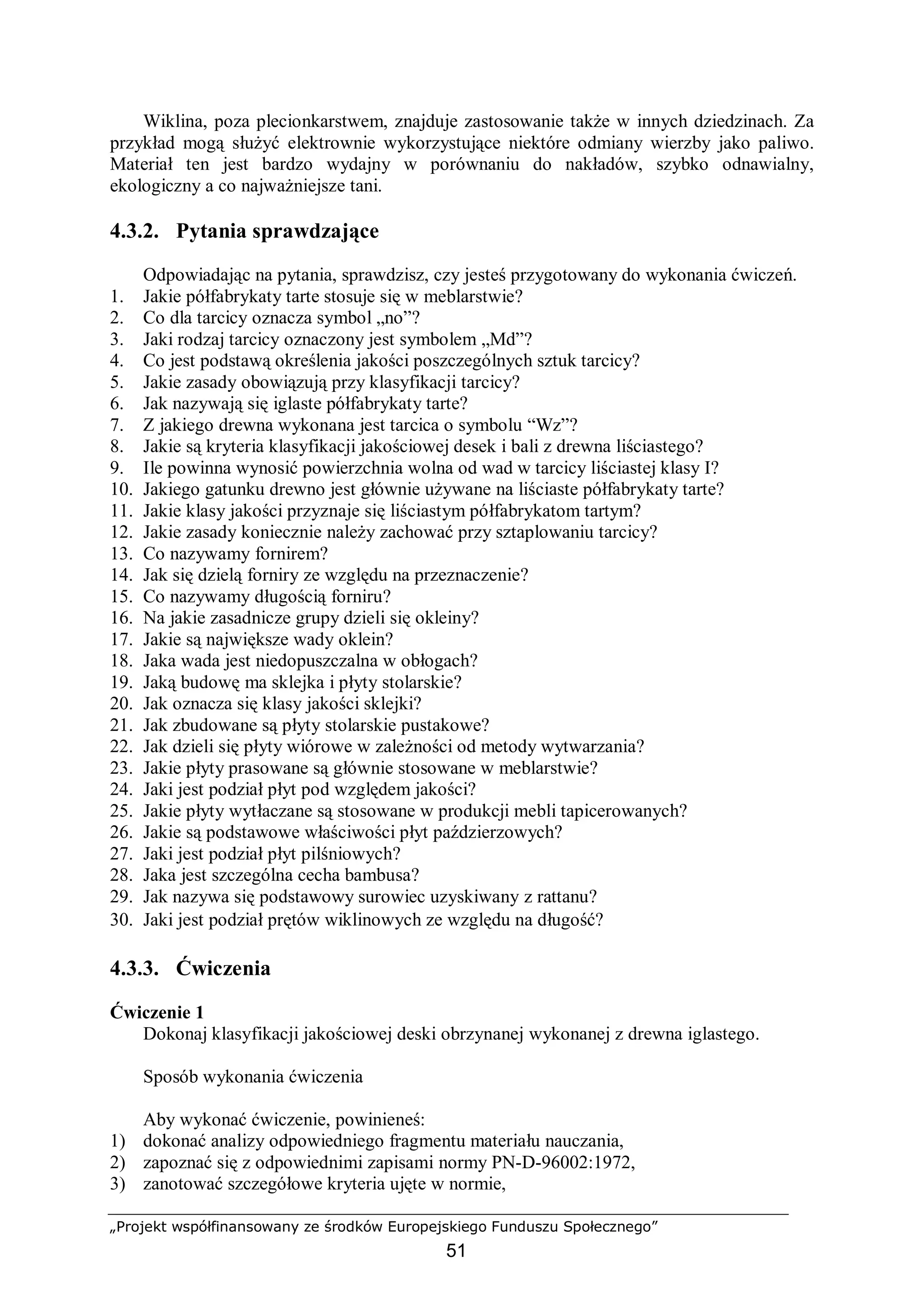 „Projekt współfinansowany ze środków Europejskiego Funduszu Społecznego”
51
Wiklina, poza plecionkarstwem, znajduje zastosowanie także w innych dziedzinach. Za
przykład mogą służyć elektrownie wykorzystujące niektóre odmiany wierzby jako paliwo.
Materiał ten jest bardzo wydajny w porównaniu do nakładów, szybko odnawialny,
ekologiczny a co najważniejsze tani.
4.3.2. Pytania sprawdzające
Odpowiadając na pytania, sprawdzisz, czy jesteś przygotowany do wykonania ćwiczeń.
1. Jakie półfabrykaty tarte stosuje się w meblarstwie?
2. Co dla tarcicy oznacza symbol „no”?
3. Jaki rodzaj tarcicy oznaczony jest symbolem „Md”?
4. Co jest podstawą określenia jakości poszczególnych sztuk tarcicy?
5. Jakie zasady obowiązują przy klasyfikacji tarcicy?
6. Jak nazywają się iglaste półfabrykaty tarte?
7. Z jakiego drewna wykonana jest tarcica o symbolu “Wz”?
8. Jakie są kryteria klasyfikacji jakościowej desek i bali z drewna liściastego?
9. Ile powinna wynosić powierzchnia wolna od wad w tarcicy liściastej klasy I?
10. Jakiego gatunku drewno jest głównie używane na liściaste półfabrykaty tarte?
11. Jakie klasy jakości przyznaje się liściastym półfabrykatom tartym?
12. Jakie zasady koniecznie należy zachować przy sztaplowaniu tarcicy?
13. Co nazywamy fornirem?
14. Jak się dzielą forniry ze względu na przeznaczenie?
15. Co nazywamy długością forniru?
16. Na jakie zasadnicze grupy dzieli się okleiny?
17. Jakie są największe wady oklein?
18. Jaka wada jest niedopuszczalna w obłogach?
19. Jaką budowę ma sklejka i płyty stolarskie?
20. Jak oznacza się klasy jakości sklejki?
21. Jak zbudowane są płyty stolarskie pustakowe?
22. Jak dzieli się płyty wiórowe w zależności od metody wytwarzania?
23. Jakie płyty prasowane są głównie stosowane w meblarstwie?
24. Jaki jest podział płyt pod względem jakości?
25. Jakie płyty wytłaczane są stosowane w produkcji mebli tapicerowanych?
26. Jakie są podstawowe właściwości płyt paździerzowych?
27. Jaki jest podział płyt pilśniowych?
28. Jaka jest szczególna cecha bambusa?
29. Jak nazywa się podstawowy surowiec uzyskiwany z rattanu?
30. Jaki jest podział prętów wiklinowych ze względu na długość?
4.3.3. Ćwiczenia
Ćwiczenie 1
Dokonaj klasyfikacji jakościowej deski obrzynanej wykonanej z drewna iglastego.
Sposób wykonania ćwiczenia
Aby wykonać ćwiczenie, powinieneś:
1) dokonać analizy odpowiedniego fragmentu materiału nauczania,
2) zapoznać się z odpowiednimi zapisami normy PN-D-96002:1972,
3) zanotować szczegółowe kryteria ujęte w normie,
 