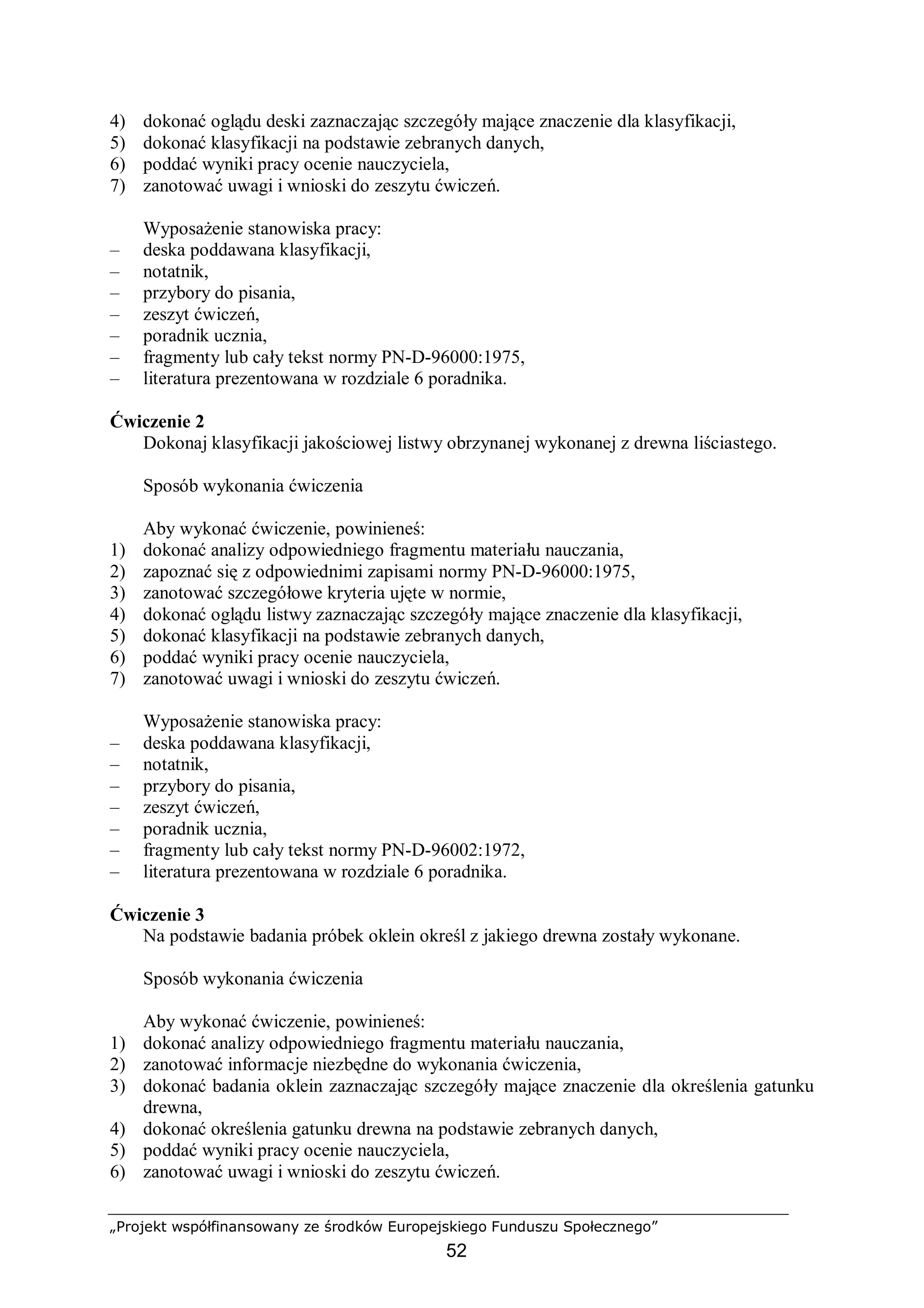 „Projekt współfinansowany ze środków Europejskiego Funduszu Społecznego”
52
4) dokonać oglądu deski zaznaczając szczegóły mające znaczenie dla klasyfikacji,
5) dokonać klasyfikacji na podstawie zebranych danych,
6) poddać wyniki pracy ocenie nauczyciela,
7) zanotować uwagi i wnioski do zeszytu ćwiczeń.
Wyposażenie stanowiska pracy:
– deska poddawana klasyfikacji,
– notatnik,
– przybory do pisania,
– zeszyt ćwiczeń,
– poradnik ucznia,
– fragmenty lub cały tekst normy PN-D-96000:1975,
– literatura prezentowana w rozdziale 6 poradnika.
Ćwiczenie 2
Dokonaj klasyfikacji jakościowej listwy obrzynanej wykonanej z drewna liściastego.
Sposób wykonania ćwiczenia
Aby wykonać ćwiczenie, powinieneś:
1) dokonać analizy odpowiedniego fragmentu materiału nauczania,
2) zapoznać się z odpowiednimi zapisami normy PN-D-96000:1975,
3) zanotować szczegółowe kryteria ujęte w normie,
4) dokonać oglądu listwy zaznaczając szczegóły mające znaczenie dla klasyfikacji,
5) dokonać klasyfikacji na podstawie zebranych danych,
6) poddać wyniki pracy ocenie nauczyciela,
7) zanotować uwagi i wnioski do zeszytu ćwiczeń.
Wyposażenie stanowiska pracy:
– deska poddawana klasyfikacji,
– notatnik,
– przybory do pisania,
– zeszyt ćwiczeń,
– poradnik ucznia,
– fragmenty lub cały tekst normy PN-D-96002:1972,
– literatura prezentowana w rozdziale 6 poradnika.
Ćwiczenie 3
Na podstawie badania próbek oklein określ z jakiego drewna zostały wykonane.
Sposób wykonania ćwiczenia
Aby wykonać ćwiczenie, powinieneś:
1) dokonać analizy odpowiedniego fragmentu materiału nauczania,
2) zanotować informacje niezbędne do wykonania ćwiczenia,
3) dokonać badania oklein zaznaczając szczegóły mające znaczenie dla określenia gatunku
drewna,
4) dokonać określenia gatunku drewna na podstawie zebranych danych,
5) poddać wyniki pracy ocenie nauczyciela,
6) zanotować uwagi i wnioski do zeszytu ćwiczeń.
 