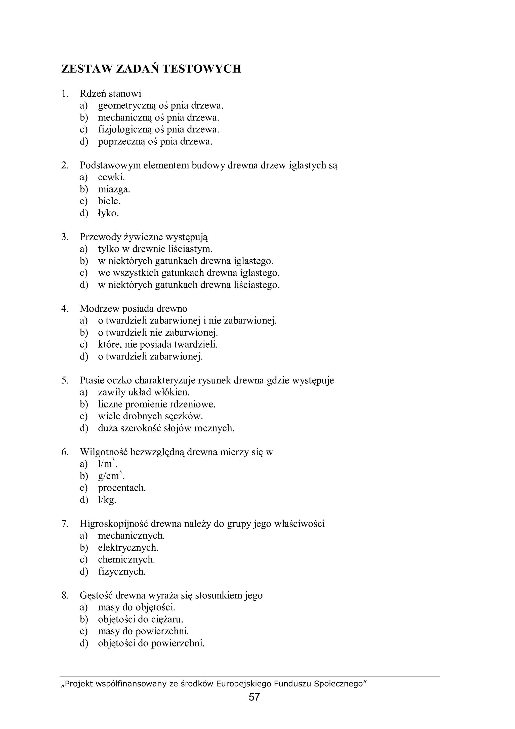 „Projekt współfinansowany ze środków Europejskiego Funduszu Społecznego”
57
ZESTAW ZADAŃ TESTOWYCH
1. Rdzeń stanowi
a) geometryczną oś pnia drzewa.
b) mechaniczną oś pnia drzewa.
c) fizjologiczną oś pnia drzewa.
d) poprzeczną oś pnia drzewa.
2. Podstawowym elementem budowy drewna drzew iglastych są
a) cewki.
b) miazga.
c) biele.
d) łyko.
3. Przewody żywiczne występują
a) tylko w drewnie liściastym.
b) w niektórych gatunkach drewna iglastego.
c) we wszystkich gatunkach drewna iglastego.
d) w niektórych gatunkach drewna liściastego.
4. Modrzew posiada drewno
a) o twardzieli zabarwionej i nie zabarwionej.
b) o twardzieli nie zabarwionej.
c) które, nie posiada twardzieli.
d) o twardzieli zabarwionej.
5. Ptasie oczko charakteryzuje rysunek drewna gdzie występuje
a) zawiły układ włókien.
b) liczne promienie rdzeniowe.
c) wiele drobnych sęczków.
d) duża szerokość słojów rocznych.
6. Wilgotność bezwzględną drewna mierzy się w
a) l/m3
.
b) g/cm3
.
c) procentach.
d) l/kg.
7. Higroskopijność drewna należy do grupy jego właściwości
a) mechanicznych.
b) elektrycznych.
c) chemicznych.
d) fizycznych.
8. Gęstość drewna wyraża się stosunkiem jego
a) masy do objętości.
b) objętości do ciężaru.
c) masy do powierzchni.
d) objętości do powierzchni.
 
