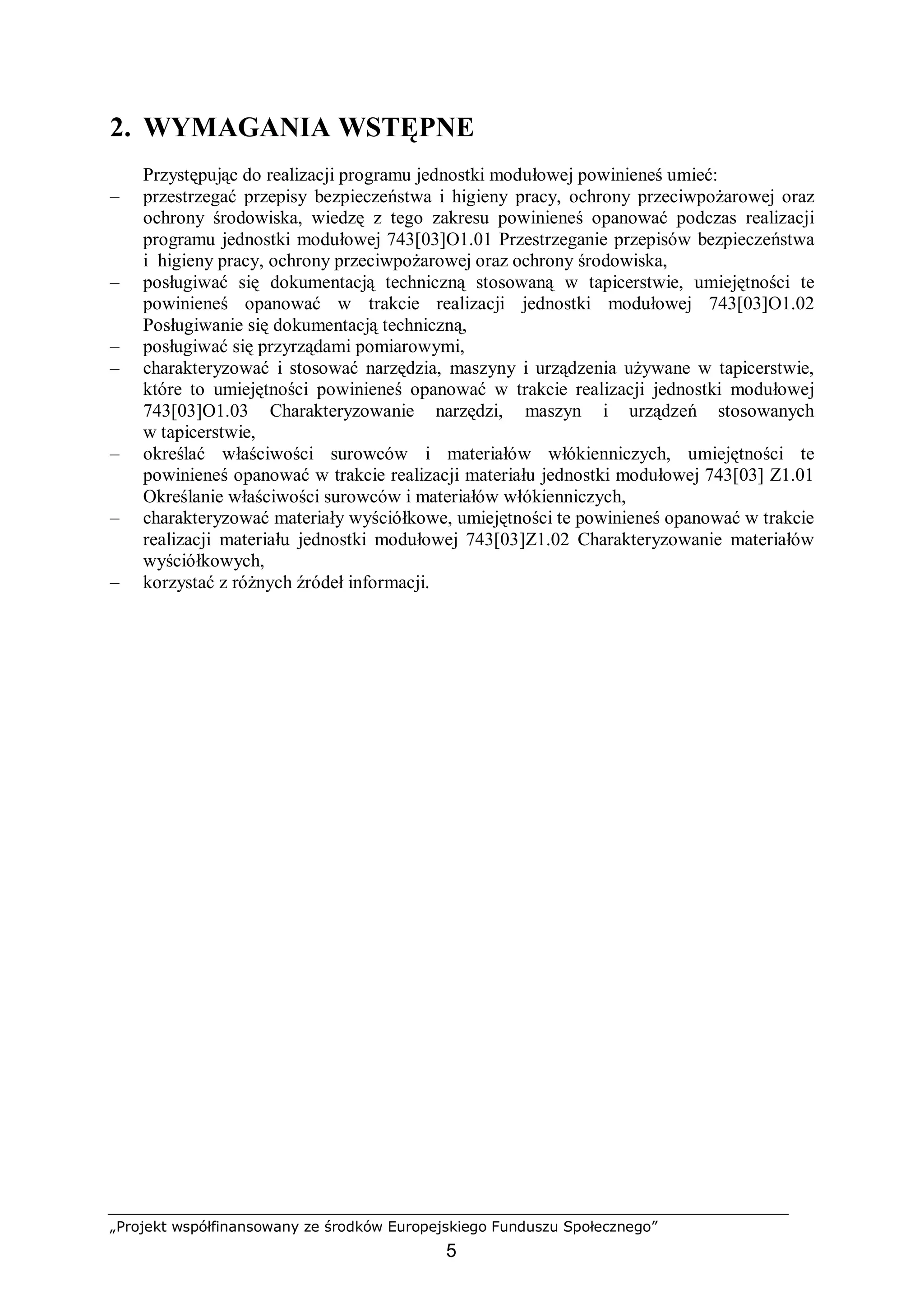 „Projekt współfinansowany ze środków Europejskiego Funduszu Społecznego”
5
2. WYMAGANIA WSTĘPNE
Przystępując do realizacji programu jednostki modułowej powinieneś umieć:
– przestrzegać przepisy bezpieczeństwa i higieny pracy, ochrony przeciwpożarowej oraz
ochrony środowiska, wiedzę z tego zakresu powinieneś opanować podczas realizacji
programu jednostki modułowej 743[03]O1.01 Przestrzeganie przepisów bezpieczeństwa
i higieny pracy, ochrony przeciwpożarowej oraz ochrony środowiska,
– posługiwać się dokumentacją techniczną stosowaną w tapicerstwie, umiejętności te
powinieneś opanować w trakcie realizacji jednostki modułowej 743[03]O1.02
Posługiwanie się dokumentacją techniczną,
– posługiwać się przyrządami pomiarowymi,
– charakteryzować i stosować narzędzia, maszyny i urządzenia używane w tapicerstwie,
które to umiejętności powinieneś opanować w trakcie realizacji jednostki modułowej
743[03]O1.03 Charakteryzowanie narzędzi, maszyn i urządzeń stosowanych
w tapicerstwie,
– określać właściwości surowców i materiałów włókienniczych, umiejętności te
powinieneś opanować w trakcie realizacji materiału jednostki modułowej 743[03] Z1.01
Określanie właściwości surowców i materiałów włókienniczych,
– charakteryzować materiały wyściółkowe, umiejętności te powinieneś opanować w trakcie
realizacji materiału jednostki modułowej 743[03]Z1.02 Charakteryzowanie materiałów
wyściółkowych,
– korzystać z różnych źródeł informacji.
 