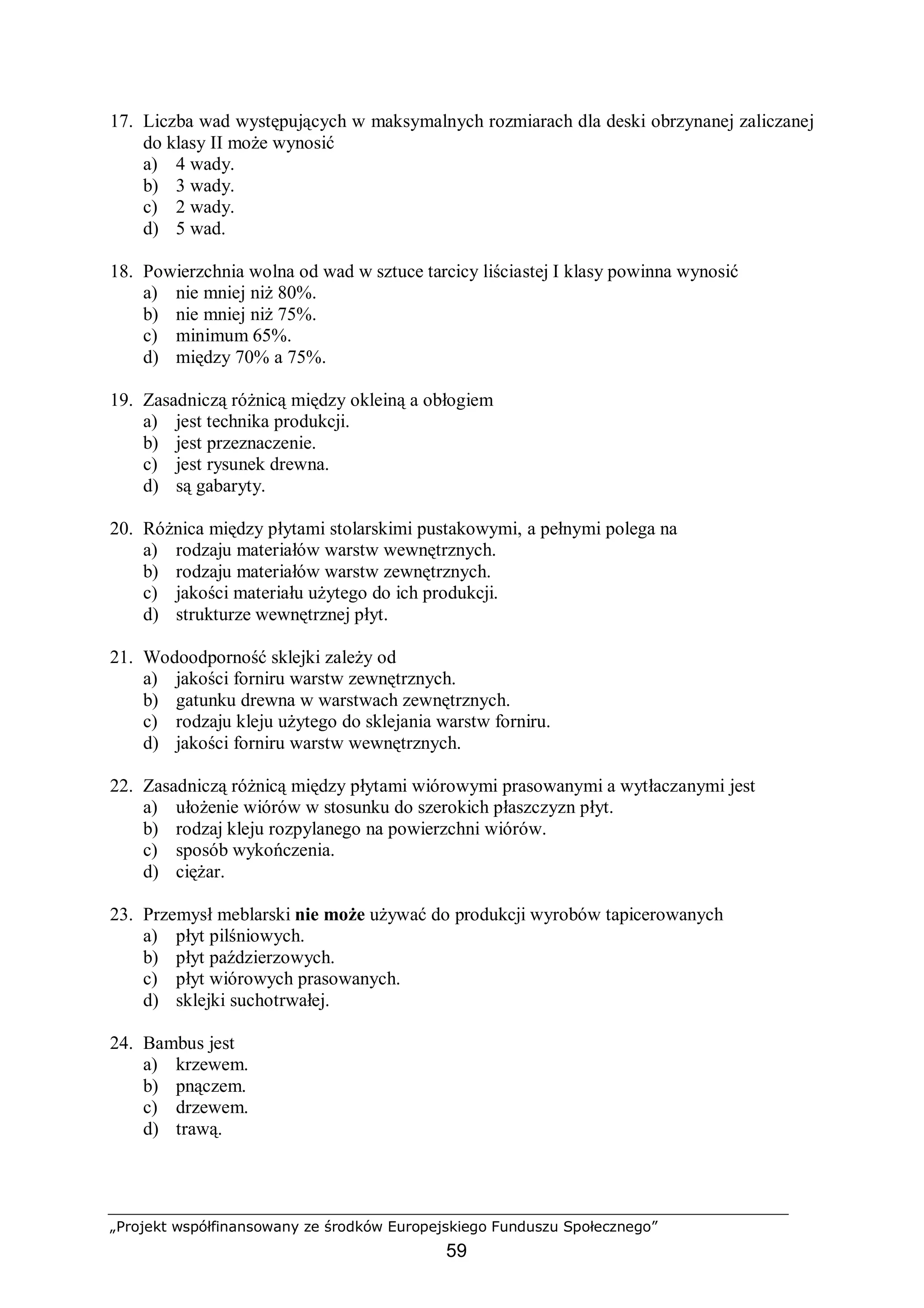 „Projekt współfinansowany ze środków Europejskiego Funduszu Społecznego”
59
17. Liczba wad występujących w maksymalnych rozmiarach dla deski obrzynanej zaliczanej
do klasy II może wynosić
a) 4 wady.
b) 3 wady.
c) 2 wady.
d) 5 wad.
18. Powierzchnia wolna od wad w sztuce tarcicy liściastej I klasy powinna wynosić
a) nie mniej niż 80%.
b) nie mniej niż 75%.
c) minimum 65%.
d) między 70% a 75%.
19. Zasadniczą różnicą między okleiną a obłogiem
a) jest technika produkcji.
b) jest przeznaczenie.
c) jest rysunek drewna.
d) są gabaryty.
20. Różnica między płytami stolarskimi pustakowymi, a pełnymi polega na
a) rodzaju materiałów warstw wewnętrznych.
b) rodzaju materiałów warstw zewnętrznych.
c) jakości materiału użytego do ich produkcji.
d) strukturze wewnętrznej płyt.
21. Wodoodporność sklejki zależy od
a) jakości forniru warstw zewnętrznych.
b) gatunku drewna w warstwach zewnętrznych.
c) rodzaju kleju użytego do sklejania warstw forniru.
d) jakości forniru warstw wewnętrznych.
22. Zasadniczą różnicą między płytami wiórowymi prasowanymi a wytłaczanymi jest
a) ułożenie wiórów w stosunku do szerokich płaszczyzn płyt.
b) rodzaj kleju rozpylanego na powierzchni wiórów.
c) sposób wykończenia.
d) ciężar.
23. Przemysł meblarski nie może używać do produkcji wyrobów tapicerowanych
a) płyt pilśniowych.
b) płyt paździerzowych.
c) płyt wiórowych prasowanych.
d) sklejki suchotrwałej.
24. Bambus jest
a) krzewem.
b) pnączem.
c) drzewem.
d) trawą.
 