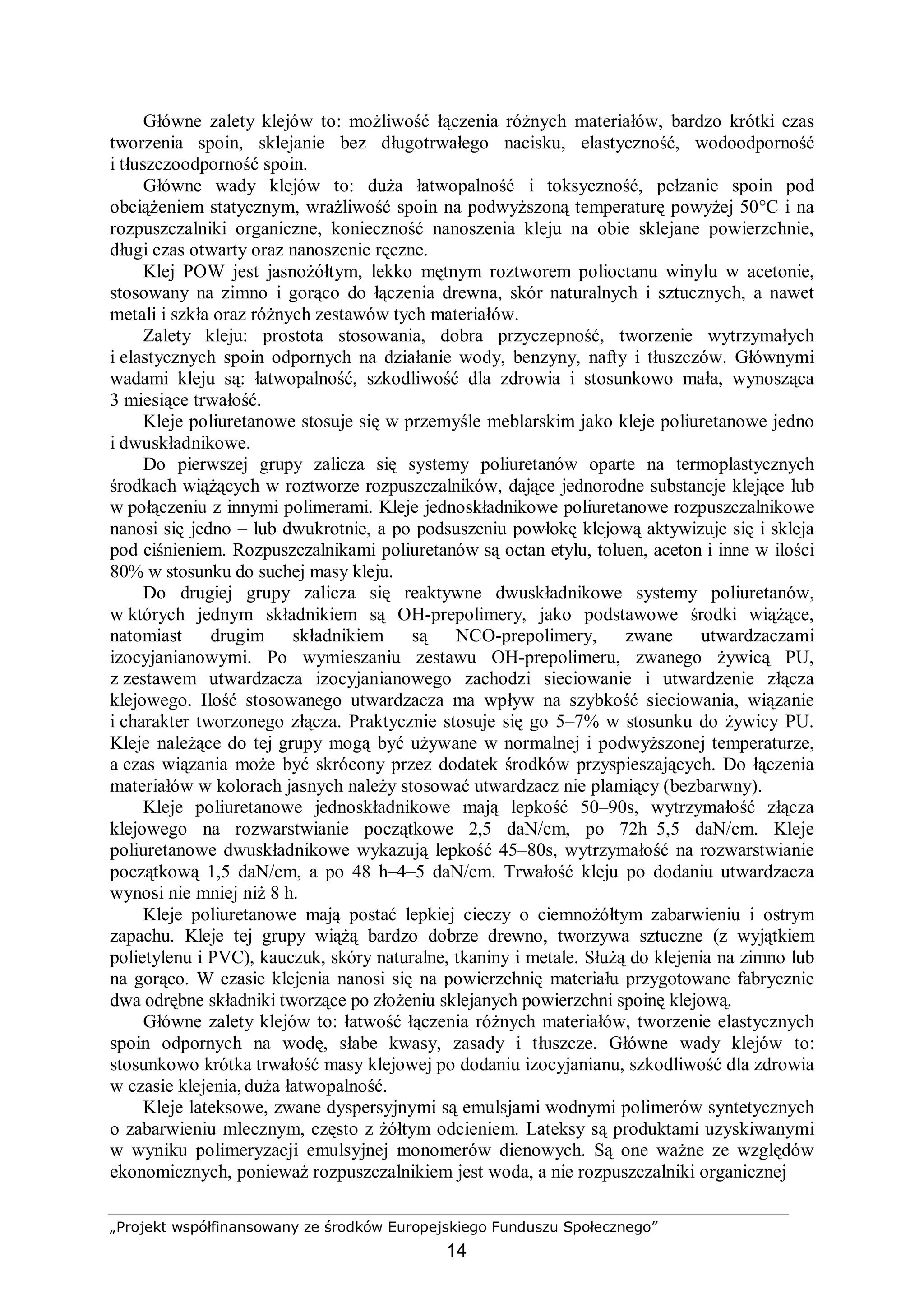 „Projekt współfinansowany ze środków Europejskiego Funduszu Społecznego”
14
Główne zalety klejów to: możliwość łączenia różnych materiałów, bardzo krótki czas
tworzenia spoin, sklejanie bez długotrwałego nacisku, elastyczność, wodoodporność
i tłuszczoodporność spoin.
Główne wady klejów to: duża łatwopalność i toksyczność, pełzanie spoin pod
obciążeniem statycznym, wrażliwość spoin na podwyższoną temperaturę powyżej 50°C i na
rozpuszczalniki organiczne, konieczność nanoszenia kleju na obie sklejane powierzchnie,
długi czas otwarty oraz nanoszenie ręczne.
Klej POW jest jasnożółtym, lekko mętnym roztworem polioctanu winylu w acetonie,
stosowany na zimno i gorąco do łączenia drewna, skór naturalnych i sztucznych, a nawet
metali i szkła oraz różnych zestawów tych materiałów.
Zalety kleju: prostota stosowania, dobra przyczepność, tworzenie wytrzymałych
i elastycznych spoin odpornych na działanie wody, benzyny, nafty i tłuszczów. Głównymi
wadami kleju są: łatwopalność, szkodliwość dla zdrowia i stosunkowo mała, wynosząca
3 miesiące trwałość.
Kleje poliuretanowe stosuje się w przemyśle meblarskim jako kleje poliuretanowe jedno
i dwuskładnikowe.
Do pierwszej grupy zalicza się systemy poliuretanów oparte na termoplastycznych
środkach wiążących w roztworze rozpuszczalników, dające jednorodne substancje klejące lub
w połączeniu z innymi polimerami. Kleje jednoskładnikowe poliuretanowe rozpuszczalnikowe
nanosi się jedno – lub dwukrotnie, a po podsuszeniu powłokę klejową aktywizuje się i skleja
pod ciśnieniem. Rozpuszczalnikami poliuretanów są octan etylu, toluen, aceton i inne w ilości
80% w stosunku do suchej masy kleju.
Do drugiej grupy zalicza się reaktywne dwuskładnikowe systemy poliuretanów,
w których jednym składnikiem są OH-prepolimery, jako podstawowe środki wiążące,
natomiast drugim składnikiem są NCO-prepolimery, zwane utwardzaczami
izocyjanianowymi. Po wymieszaniu zestawu OH-prepolimeru, zwanego żywicą PU,
z zestawem utwardzacza izocyjanianowego zachodzi sieciowanie i utwardzenie złącza
klejowego. Ilość stosowanego utwardzacza ma wpływ na szybkość sieciowania, wiązanie
i charakter tworzonego złącza. Praktycznie stosuje się go 5–7% w stosunku do żywicy PU.
Kleje należące do tej grupy mogą być używane w normalnej i podwyższonej temperaturze,
a czas wiązania może być skrócony przez dodatek środków przyspieszających. Do łączenia
materiałów w kolorach jasnych należy stosować utwardzacz nie plamiący (bezbarwny).
Kleje poliuretanowe jednoskładnikowe mają lepkość 50–90s, wytrzymałość złącza
klejowego na rozwarstwianie początkowe 2,5 daN/cm, po 72h–5,5 daN/cm. Kleje
poliuretanowe dwuskładnikowe wykazują lepkość 45–80s, wytrzymałość na rozwarstwianie
początkową 1,5 daN/cm, a po 48 h–4–5 daN/cm. Trwałość kleju po dodaniu utwardzacza
wynosi nie mniej niż 8 h.
Kleje poliuretanowe mają postać lepkiej cieczy o ciemnożółtym zabarwieniu i ostrym
zapachu. Kleje tej grupy wiążą bardzo dobrze drewno, tworzywa sztuczne (z wyjątkiem
polietylenu i PVC), kauczuk, skóry naturalne, tkaniny i metale. Służą do klejenia na zimno lub
na gorąco. W czasie klejenia nanosi się na powierzchnię materiału przygotowane fabrycznie
dwa odrębne składniki tworzące po złożeniu sklejanych powierzchni spoinę klejową.
Główne zalety klejów to: łatwość łączenia różnych materiałów, tworzenie elastycznych
spoin odpornych na wodę, słabe kwasy, zasady i tłuszcze. Główne wady klejów to:
stosunkowo krótka trwałość masy klejowej po dodaniu izocyjanianu, szkodliwość dla zdrowia
w czasie klejenia, duża łatwopalność.
Kleje lateksowe, zwane dyspersyjnymi są emulsjami wodnymi polimerów syntetycznych
o zabarwieniu mlecznym, często z żółtym odcieniem. Lateksy są produktami uzyskiwanymi
w wyniku polimeryzacji emulsyjnej monomerów dienowych. Są one ważne ze względów
ekonomicznych, ponieważ rozpuszczalnikiem jest woda, a nie rozpuszczalniki organicznej
 