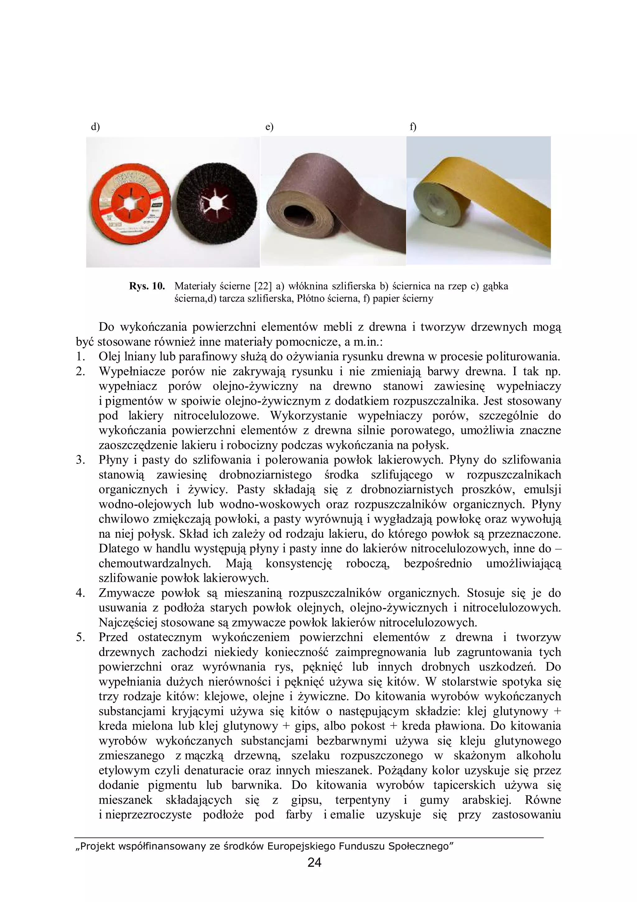 „Projekt współfinansowany ze środków Europejskiego Funduszu Społecznego”
24
d) e) f)
Rys. 10. Materiały ścierne [22] a) włóknina szlifierska b) ściernica na rzep c) gąbka
ścierna,d) tarcza szlifierska, Płótno ścierna, f) papier ścierny
Do wykończania powierzchni elementów mebli z drewna i tworzyw drzewnych mogą
być stosowane również inne materiały pomocnicze, a m.in.:
1. Olej lniany lub parafinowy służą do ożywiania rysunku drewna w procesie politurowania.
2. Wypełniacze porów nie zakrywają rysunku i nie zmieniają barwy drewna. I tak np.
wypełniacz porów olejno-żywiczny na drewno stanowi zawiesinę wypełniaczy
i pigmentów w spoiwie olejno-żywicznym z dodatkiem rozpuszczalnika. Jest stosowany
pod lakiery nitrocelulozowe. Wykorzystanie wypełniaczy porów, szczególnie do
wykończania powierzchni elementów z drewna silnie porowatego, umożliwia znaczne
zaoszczędzenie lakieru i robocizny podczas wykończania na połysk.
3. Płyny i pasty do szlifowania i polerowania powłok lakierowych. Płyny do szlifowania
stanowią zawiesinę drobnoziarnistego środka szlifującego w rozpuszczalnikach
organicznych i żywicy. Pasty składają się z drobnoziarnistych proszków, emulsji
wodno-olejowych lub wodno-woskowych oraz rozpuszczalników organicznych. Płyny
chwilowo zmiękczają powłoki, a pasty wyrównują i wygładzają powłokę oraz wywołują
na niej połysk. Skład ich zależy od rodzaju lakieru, do którego powłok są przeznaczone.
Dlatego w handlu występują płyny i pasty inne do lakierów nitrocelulozowych, inne do –
chemoutwardzalnych. Mają konsystencję roboczą, bezpośrednio umożliwiającą
szlifowanie powłok lakierowych.
4. Zmywacze powłok są mieszaniną rozpuszczalników organicznych. Stosuje się je do
usuwania z podłoża starych powłok olejnych, olejno-żywicznych i nitrocelulozowych.
Najczęściej stosowane są zmywacze powłok lakierów nitrocelulozowych.
5. Przed ostatecznym wykończeniem powierzchni elementów z drewna i tworzyw
drzewnych zachodzi niekiedy konieczność zaimpregnowania lub zagruntowania tych
powierzchni oraz wyrównania rys, pęknięć lub innych drobnych uszkodzeń. Do
wypełniania dużych nierówności i pęknięć używa się kitów. W stolarstwie spotyka się
trzy rodzaje kitów: klejowe, olejne i żywiczne. Do kitowania wyrobów wykończanych
substancjami kryjącymi używa się kitów o następującym składzie: klej glutynowy +
kreda mielona lub klej glutynowy + gips, albo pokost + kreda pławiona. Do kitowania
wyrobów wykończanych substancjami bezbarwnymi używa się kleju glutynowego
zmieszanego z mączką drzewną, szelaku rozpuszczonego w skażonym alkoholu
etylowym czyli denaturacie oraz innych mieszanek. Pożądany kolor uzyskuje się przez
dodanie pigmentu lub barwnika. Do kitowania wyrobów tapicerskich używa się
mieszanek składających się z gipsu, terpentyny i gumy arabskiej. Równe
i nieprzezroczyste podłoże pod farby i emalie uzyskuje się przy zastosowaniu
 