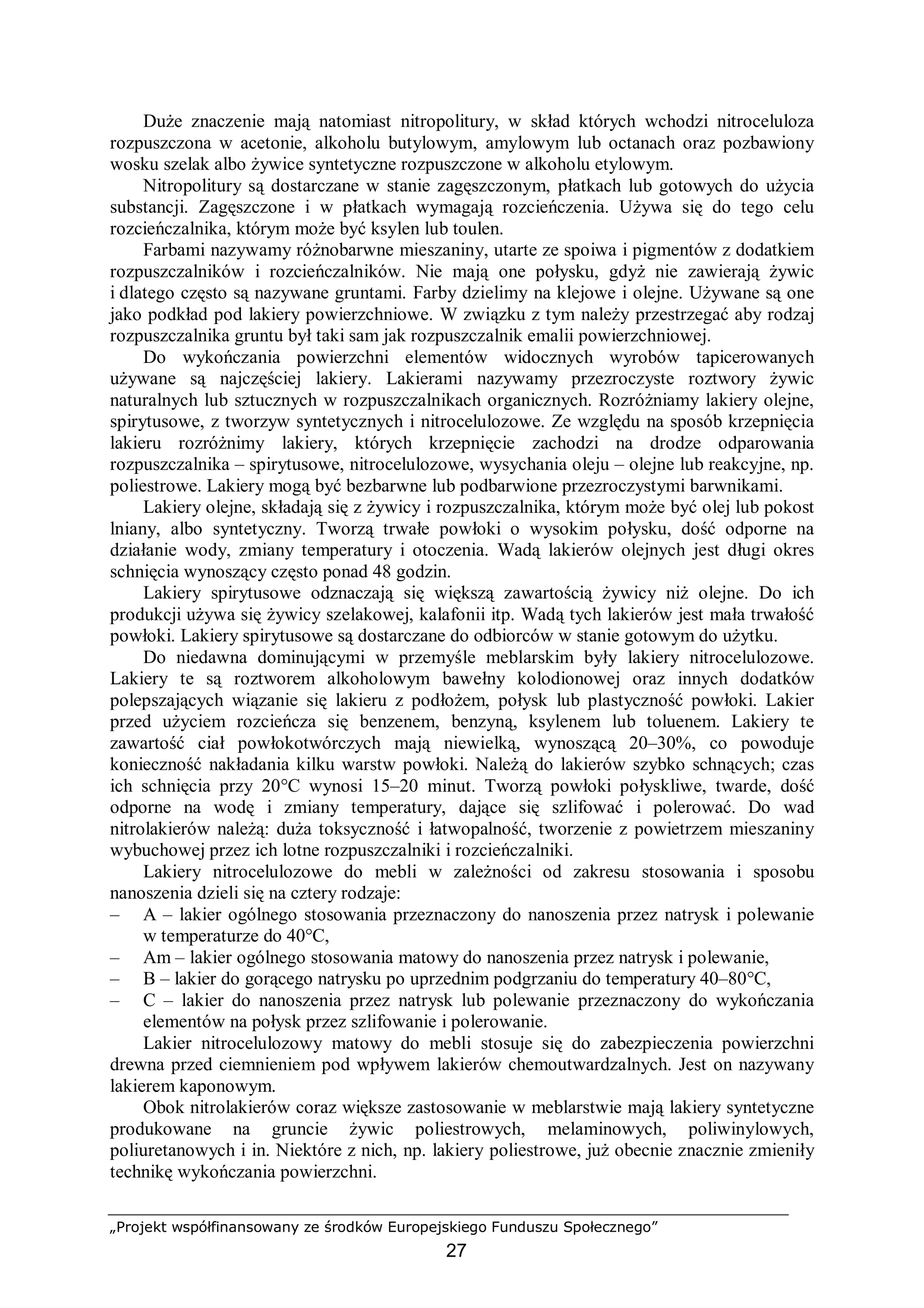 „Projekt współfinansowany ze środków Europejskiego Funduszu Społecznego”
27
Duże znaczenie mają natomiast nitropolitury, w skład których wchodzi nitroceluloza
rozpuszczona w acetonie, alkoholu butylowym, amylowym lub octanach oraz pozbawiony
wosku szelak albo żywice syntetyczne rozpuszczone w alkoholu etylowym.
Nitropolitury są dostarczane w stanie zagęszczonym, płatkach lub gotowych do użycia
substancji. Zagęszczone i w płatkach wymagają rozcieńczenia. Używa się do tego celu
rozcieńczalnika, którym może być ksylen lub toulen.
Farbami nazywamy różnobarwne mieszaniny, utarte ze spoiwa i pigmentów z dodatkiem
rozpuszczalników i rozcieńczalników. Nie mają one połysku, gdyż nie zawierają żywic
i dlatego często są nazywane gruntami. Farby dzielimy na klejowe i olejne. Używane są one
jako podkład pod lakiery powierzchniowe. W związku z tym należy przestrzegać aby rodzaj
rozpuszczalnika gruntu był taki sam jak rozpuszczalnik emalii powierzchniowej.
Do wykończania powierzchni elementów widocznych wyrobów tapicerowanych
używane są najczęściej lakiery. Lakierami nazywamy przezroczyste roztwory żywic
naturalnych lub sztucznych w rozpuszczalnikach organicznych. Rozróżniamy lakiery olejne,
spirytusowe, z tworzyw syntetycznych i nitrocelulozowe. Ze względu na sposób krzepnięcia
lakieru rozróżnimy lakiery, których krzepnięcie zachodzi na drodze odparowania
rozpuszczalnika – spirytusowe, nitrocelulozowe, wysychania oleju – olejne lub reakcyjne, np.
poliestrowe. Lakiery mogą być bezbarwne lub podbarwione przezroczystymi barwnikami.
Lakiery olejne, składają się z żywicy i rozpuszczalnika, którym może być olej lub pokost
lniany, albo syntetyczny. Tworzą trwałe powłoki o wysokim połysku, dość odporne na
działanie wody, zmiany temperatury i otoczenia. Wadą lakierów olejnych jest długi okres
schnięcia wynoszący często ponad 48 godzin.
Lakiery spirytusowe odznaczają się większą zawartością żywicy niż olejne. Do ich
produkcji używa się żywicy szelakowej, kalafonii itp. Wadą tych lakierów jest mała trwałość
powłoki. Lakiery spirytusowe są dostarczane do odbiorców w stanie gotowym do użytku.
Do niedawna dominującymi w przemyśle meblarskim były lakiery nitrocelulozowe.
Lakiery te są roztworem alkoholowym bawełny kolodionowej oraz innych dodatków
polepszających wiązanie się lakieru z podłożem, połysk lub plastyczność powłoki. Lakier
przed użyciem rozcieńcza się benzenem, benzyną, ksylenem lub toluenem. Lakiery te
zawartość ciał powłokotwórczych mają niewielką, wynoszącą 20–30%, co powoduje
konieczność nakładania kilku warstw powłoki. Należą do lakierów szybko schnących; czas
ich schnięcia przy 20°C wynosi 15–20 minut. Tworzą powłoki połyskliwe, twarde, dość
odporne na wodę i zmiany temperatury, dające się szlifować i polerować. Do wad
nitrolakierów należą: duża toksyczność i łatwopalność, tworzenie z powietrzem mieszaniny
wybuchowej przez ich lotne rozpuszczalniki i rozcieńczalniki.
Lakiery nitrocelulozowe do mebli w zależności od zakresu stosowania i sposobu
nanoszenia dzieli się na cztery rodzaje:
– A – lakier ogólnego stosowania przeznaczony do nanoszenia przez natrysk i polewanie
w temperaturze do 40°C,
– Am – lakier ogólnego stosowania matowy do nanoszenia przez natrysk i polewanie,
– B – lakier do gorącego natrysku po uprzednim podgrzaniu do temperatury 40–80°C,
– C – lakier do nanoszenia przez natrysk lub polewanie przeznaczony do wykończania
elementów na połysk przez szlifowanie i polerowanie.
Lakier nitrocelulozowy matowy do mebli stosuje się do zabezpieczenia powierzchni
drewna przed ciemnieniem pod wpływem lakierów chemoutwardzalnych. Jest on nazywany
lakierem kaponowym.
Obok nitrolakierów coraz większe zastosowanie w meblarstwie mają lakiery syntetyczne
produkowane na gruncie żywic poliestrowych, melaminowych, poliwinylowych,
poliuretanowych i in. Niektóre z nich, np. lakiery poliestrowe, już obecnie znacznie zmieniły
technikę wykończania powierzchni.
 