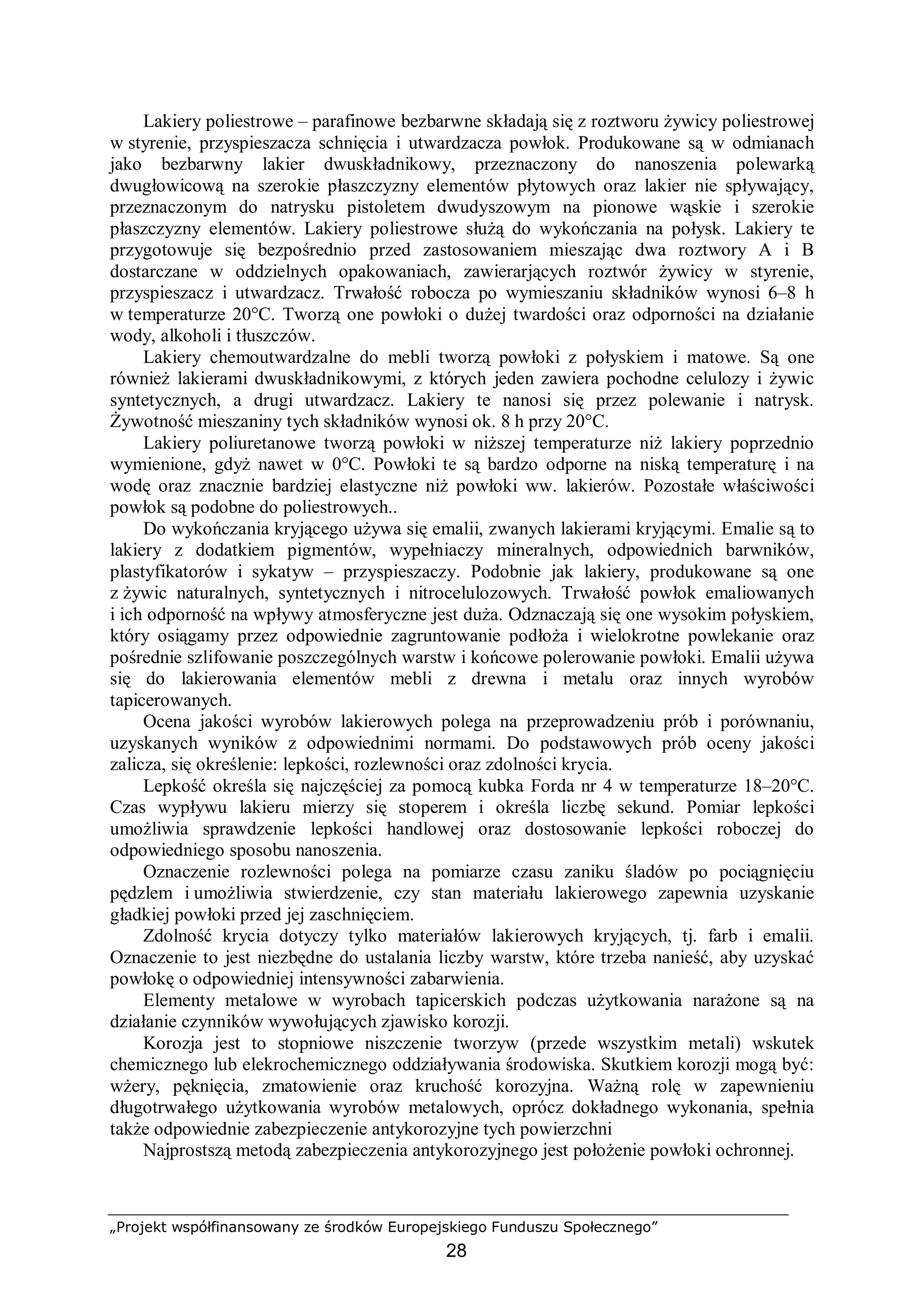 „Projekt współfinansowany ze środków Europejskiego Funduszu Społecznego”
28
Lakiery poliestrowe – parafinowe bezbarwne składają się z roztworu żywicy poliestrowej
w styrenie, przyspieszacza schnięcia i utwardzacza powłok. Produkowane są w odmianach
jako bezbarwny lakier dwuskładnikowy, przeznaczony do nanoszenia polewarką
dwugłowicową na szerokie płaszczyzny elementów płytowych oraz lakier nie spływający,
przeznaczonym do natrysku pistoletem dwudyszowym na pionowe wąskie i szerokie
płaszczyzny elementów. Lakiery poliestrowe służą do wykończania na połysk. Lakiery te
przygotowuje się bezpośrednio przed zastosowaniem mieszając dwa roztwory A i B
dostarczane w oddzielnych opakowaniach, zawierarjących roztwór żywicy w styrenie,
przyspieszacz i utwardzacz. Trwałość robocza po wymieszaniu składników wynosi 6–8 h
w temperaturze 20°C. Tworzą one powłoki o dużej twardości oraz odporności na działanie
wody, alkoholi i tłuszczów.
Lakiery chemoutwardzalne do mebli tworzą powłoki z połyskiem i matowe. Są one
również lakierami dwuskładnikowymi, z których jeden zawiera pochodne celulozy i żywic
syntetycznych, a drugi utwardzacz. Lakiery te nanosi się przez polewanie i natrysk.
Żywotność mieszaniny tych składników wynosi ok. 8 h przy 20°C.
Lakiery poliuretanowe tworzą powłoki w niższej temperaturze niż lakiery poprzednio
wymienione, gdyż nawet w 0°C. Powłoki te są bardzo odporne na niską temperaturę i na
wodę oraz znacznie bardziej elastyczne niż powłoki ww. lakierów. Pozostałe właściwości
powłok są podobne do poliestrowych..
Do wykończania kryjącego używa się emalii, zwanych lakierami kryjącymi. Emalie są to
lakiery z dodatkiem pigmentów, wypełniaczy mineralnych, odpowiednich barwników,
plastyfikatorów i sykatyw – przyspieszaczy. Podobnie jak lakiery, produkowane są one
z żywic naturalnych, syntetycznych i nitrocelulozowych. Trwałość powłok emaliowanych
i ich odporność na wpływy atmosferyczne jest duża. Odznaczają się one wysokim połyskiem,
który osiągamy przez odpowiednie zagruntowanie podłoża i wielokrotne powlekanie oraz
pośrednie szlifowanie poszczególnych warstw i końcowe polerowanie powłoki. Emalii używa
się do lakierowania elementów mebli z drewna i metalu oraz innych wyrobów
tapicerowanych.
Ocena jakości wyrobów lakierowych polega na przeprowadzeniu prób i porównaniu,
uzyskanych wyników z odpowiednimi normami. Do podstawowych prób oceny jakości
zalicza, się określenie: lepkości, rozlewności oraz zdolności krycia.
Lepkość określa się najczęściej za pomocą kubka Forda nr 4 w temperaturze 18–20°C.
Czas wypływu lakieru mierzy się stoperem i określa liczbę sekund. Pomiar lepkości
umożliwia sprawdzenie lepkości handlowej oraz dostosowanie lepkości roboczej do
odpowiedniego sposobu nanoszenia.
Oznaczenie rozlewności polega na pomiarze czasu zaniku śladów po pociągnięciu
pędzlem i umożliwia stwierdzenie, czy stan materiału lakierowego zapewnia uzyskanie
gładkiej powłoki przed jej zaschnięciem.
Zdolność krycia dotyczy tylko materiałów lakierowych kryjących, tj. farb i emalii.
Oznaczenie to jest niezbędne do ustalania liczby warstw, które trzeba nanieść, aby uzyskać
powłokę o odpowiedniej intensywności zabarwienia.
Elementy metalowe w wyrobach tapicerskich podczas użytkowania narażone są na
działanie czynników wywołujących zjawisko korozji.
Korozja jest to stopniowe niszczenie tworzyw (przede wszystkim metali) wskutek
chemicznego lub elekrochemicznego oddziaływania środowiska. Skutkiem korozji mogą być:
wżery, pęknięcia, zmatowienie oraz kruchość korozyjna. Ważną rolę w zapewnieniu
długotrwałego użytkowania wyrobów metalowych, oprócz dokładnego wykonania, spełnia
także odpowiednie zabezpieczenie antykorozyjne tych powierzchni
Najprostszą metodą zabezpieczenia antykorozyjnego jest położenie powłoki ochronnej.
 