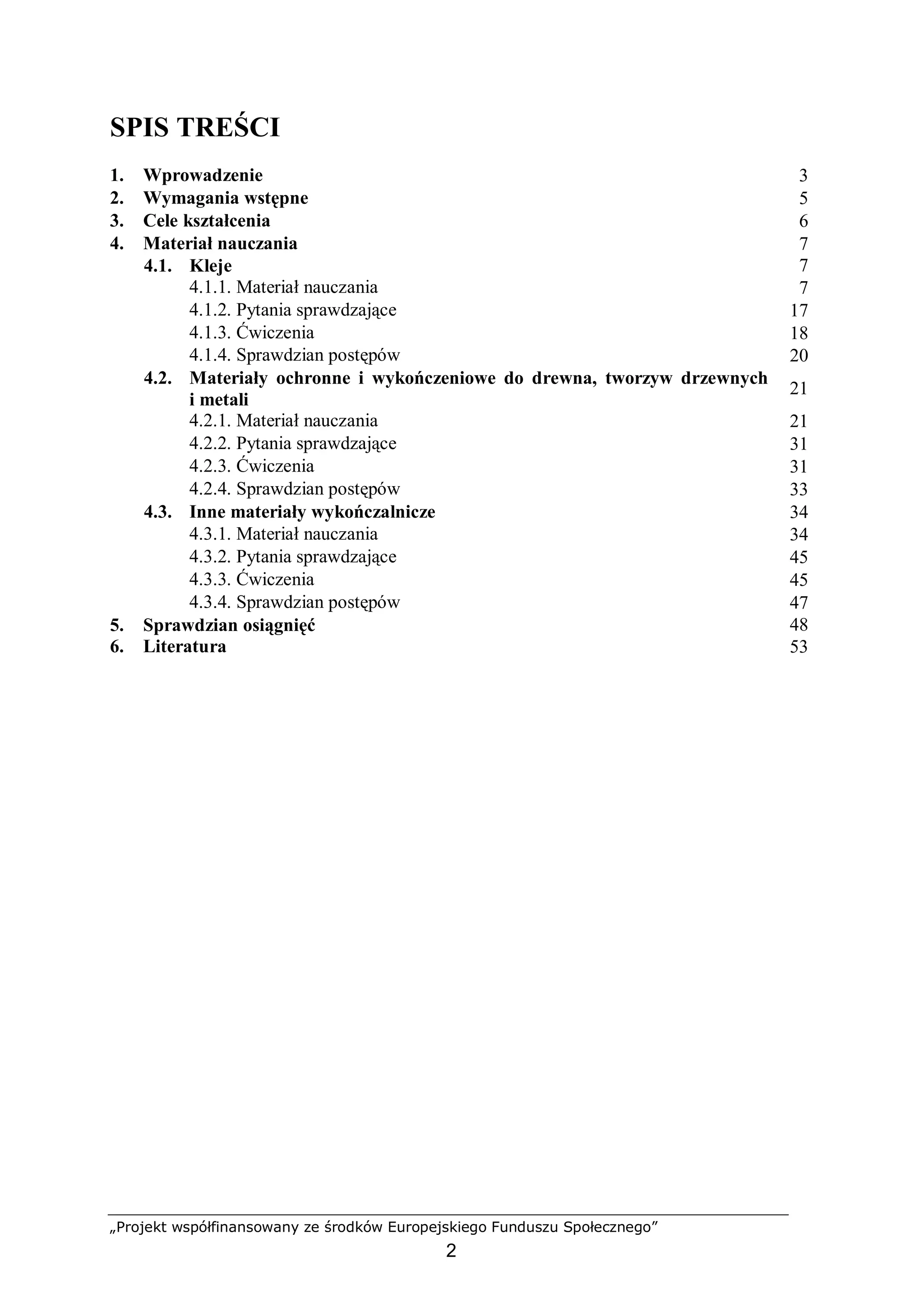 „Projekt współfinansowany ze środków Europejskiego Funduszu Społecznego”
2
SPIS TREŚCI
1. Wprowadzenie 3
2. Wymagania wstępne 5
3. Cele kształcenia 6
4. Materiał nauczania 7
4.1. Kleje 7
4.1.1. Materiał nauczania 7
4.1.2. Pytania sprawdzające 17
4.1.3. Ćwiczenia 18
4.1.4. Sprawdzian postępów 20
4.2. Materiały ochronne i wykończeniowe do drewna, tworzyw drzewnych
i metali
21
4.2.1. Materiał nauczania 21
4.2.2. Pytania sprawdzające 31
4.2.3. Ćwiczenia 31
4.2.4. Sprawdzian postępów 33
4.3. Inne materiały wykończalnicze 34
4.3.1. Materiał nauczania 34
4.3.2. Pytania sprawdzające 45
4.3.3. Ćwiczenia 45
4.3.4. Sprawdzian postępów 47
5. Sprawdzian osiągnięć 48
6. Literatura 53
 