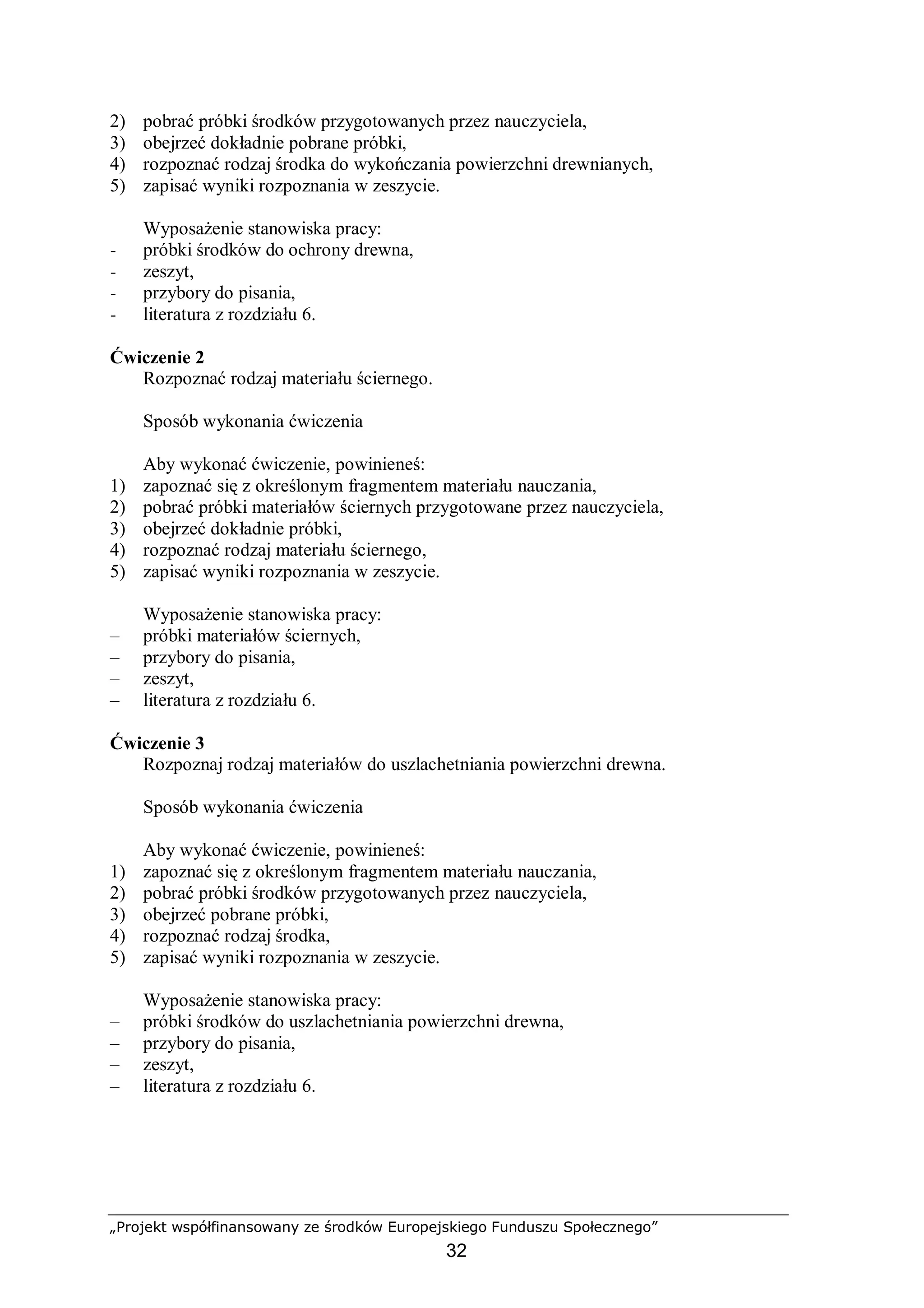 „Projekt współfinansowany ze środków Europejskiego Funduszu Społecznego”
32
2) pobrać próbki środków przygotowanych przez nauczyciela,
3) obejrzeć dokładnie pobrane próbki,
4) rozpoznać rodzaj środka do wykończania powierzchni drewnianych,
5) zapisać wyniki rozpoznania w zeszycie.
Wyposażenie stanowiska pracy:
− próbki środków do ochrony drewna,
− zeszyt,
− przybory do pisania,
− literatura z rozdziału 6.
Ćwiczenie 2
Rozpoznać rodzaj materiału ściernego.
Sposób wykonania ćwiczenia
Aby wykonać ćwiczenie, powinieneś:
1) zapoznać się z określonym fragmentem materiału nauczania,
2) pobrać próbki materiałów ściernych przygotowane przez nauczyciela,
3) obejrzeć dokładnie próbki,
4) rozpoznać rodzaj materiału ściernego,
5) zapisać wyniki rozpoznania w zeszycie.
Wyposażenie stanowiska pracy:
– próbki materiałów ściernych,
– przybory do pisania,
– zeszyt,
– literatura z rozdziału 6.
Ćwiczenie 3
Rozpoznaj rodzaj materiałów do uszlachetniania powierzchni drewna.
Sposób wykonania ćwiczenia
Aby wykonać ćwiczenie, powinieneś:
1) zapoznać się z określonym fragmentem materiału nauczania,
2) pobrać próbki środków przygotowanych przez nauczyciela,
3) obejrzeć pobrane próbki,
4) rozpoznać rodzaj środka,
5) zapisać wyniki rozpoznania w zeszycie.
Wyposażenie stanowiska pracy:
– próbki środków do uszlachetniania powierzchni drewna,
– przybory do pisania,
– zeszyt,
– literatura z rozdziału 6.
 