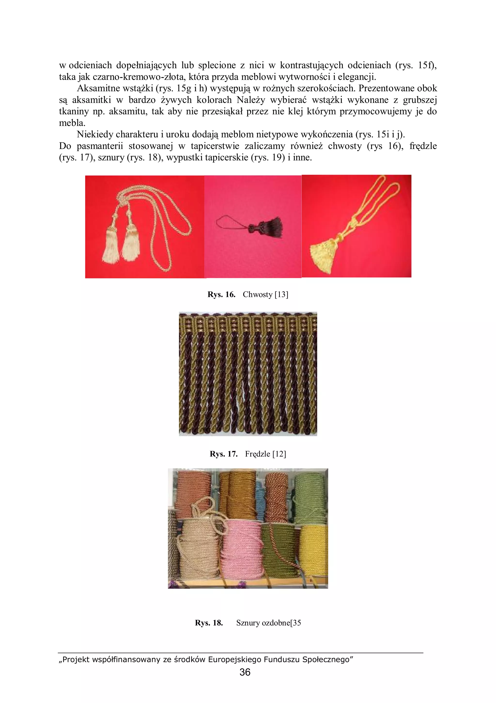 „Projekt współfinansowany ze środków Europejskiego Funduszu Społecznego”
36
w odcieniach dopełniających lub splecione z nici w kontrastujących odcieniach (rys. 15f),
taka jak czarno-kremowo-złota, która przyda meblowi wytworności i elegancji.
Aksamitne wstążki (rys. 15g i h) występują w rożnych szerokościach. Prezentowane obok
są aksamitki w bardzo żywych kolorach Należy wybierać wstążki wykonane z grubszej
tkaniny np. aksamitu, tak aby nie przesiąkał przez nie klej którym przymocowujemy je do
mebla.
Niekiedy charakteru i uroku dodają meblom nietypowe wykończenia (rys. 15i i j).
Do pasmanterii stosowanej w tapicerstwie zaliczamy również chwosty (rys 16), frędzle
(rys. 17), sznury (rys. 18), wypustki tapicerskie (rys. 19) i inne.
Rys. 16. Chwosty [13]
Rys. 17. Frędzle [12]
Rys. 18. Sznury ozdobne[35
 