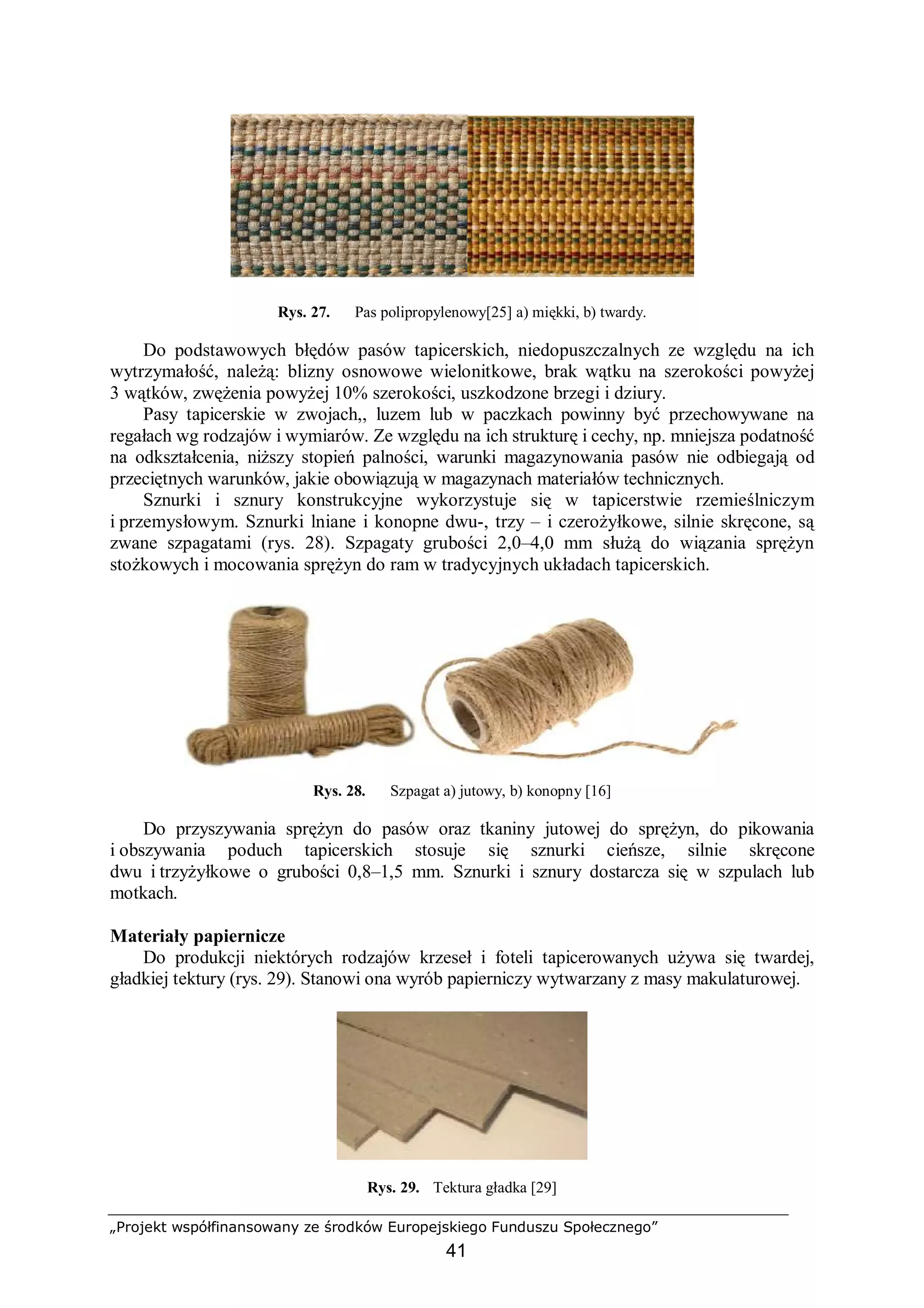 „Projekt współfinansowany ze środków Europejskiego Funduszu Społecznego”
41
Rys. 27. Pas polipropylenowy[25] a) miękki, b) twardy.
Do podstawowych błędów pasów tapicerskich, niedopuszczalnych ze względu na ich
wytrzymałość, należą: blizny osnowowe wielonitkowe, brak wątku na szerokości powyżej
3 wątków, zwężenia powyżej 10% szerokości, uszkodzone brzegi i dziury.
Pasy tapicerskie w zwojach,, luzem lub w paczkach powinny być przechowywane na
regałach wg rodzajów i wymiarów. Ze względu na ich strukturę i cechy, np. mniejsza podatność
na odkształcenia, niższy stopień palności, warunki magazynowania pasów nie odbiegają od
przeciętnych warunków, jakie obowiązują w magazynach materiałów technicznych.
Sznurki i sznury konstrukcyjne wykorzystuje się w tapicerstwie rzemieślniczym
i przemysłowym. Sznurki lniane i konopne dwu-, trzy – i czerożyłkowe, silnie skręcone, są
zwane szpagatami (rys. 28). Szpagaty grubości 2,0–4,0 mm służą do wiązania sprężyn
stożkowych i mocowania sprężyn do ram w tradycyjnych układach tapicerskich.
Rys. 28. Szpagat a) jutowy, b) konopny [16]
Do przyszywania sprężyn do pasów oraz tkaniny jutowej do sprężyn, do pikowania
i obszywania poduch tapicerskich stosuje się sznurki cieńsze, silnie skręcone
dwu i trzyżyłkowe o grubości 0,8–1,5 mm. Sznurki i sznury dostarcza się w szpulach lub
motkach.
Materiały papiernicze
Do produkcji niektórych rodzajów krzeseł i foteli tapicerowanych używa się twardej,
gładkiej tektury (rys. 29). Stanowi ona wyrób papierniczy wytwarzany z masy makulaturowej.
Rys. 29. Tektura gładka [29]
 