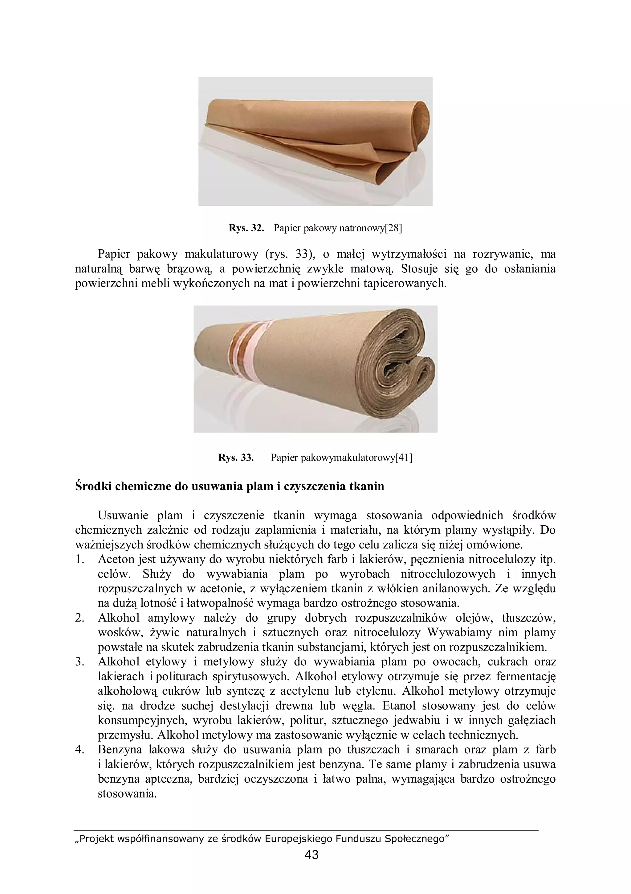 „Projekt współfinansowany ze środków Europejskiego Funduszu Społecznego”
43
Rys. 32. Papier pakowy natronowy[28]
Papier pakowy makulaturowy (rys. 33), o małej wytrzymałości na rozrywanie, ma
naturalną barwę brązową, a powierzchnię zwykle matową. Stosuje się go do osłaniania
powierzchni mebli wykończonych na mat i powierzchni tapicerowanych.
Rys. 33. Papier pakowymakulatorowy[41]
Środki chemiczne do usuwania plam i czyszczenia tkanin
Usuwanie plam i czyszczenie tkanin wymaga stosowania odpowiednich środków
chemicznych zależnie od rodzaju zaplamienia i materiału, na którym plamy wystąpiły. Do
ważniejszych środków chemicznych służących do tego celu zalicza się niżej omówione.
1. Aceton jest używany do wyrobu niektórych farb i lakierów, pęcznienia nitrocelulozy itp.
celów. Służy do wywabiania plam po wyrobach nitrocelulozowych i innych
rozpuszczalnych w acetonie, z wyłączeniem tkanin z włókien anilanowych. Ze względu
na dużą lotność i łatwopalność wymaga bardzo ostrożnego stosowania.
2. Alkohol amylowy należy do grupy dobrych rozpuszczalników olejów, tłuszczów,
wosków, żywic naturalnych i sztucznych oraz nitrocelulozy Wywabiamy nim plamy
powstałe na skutek zabrudzenia tkanin substancjami, których jest on rozpuszczalnikiem.
3. Alkohol etylowy i metylowy służy do wywabiania plam po owocach, cukrach oraz
lakierach i politurach spirytusowych. Alkohol etylowy otrzymuje się przez fermentację
alkoholową cukrów lub syntezę z acetylenu lub etylenu. Alkohol metylowy otrzymuje
się. na drodze suchej destylacji drewna lub węgla. Etanol stosowany jest do celów
konsumpcyjnych, wyrobu lakierów, politur, sztucznego jedwabiu i w innych gałęziach
przemysłu. Alkohol metylowy ma zastosowanie wyłącznie w celach technicznych.
4. Benzyna lakowa służy do usuwania plam po tłuszczach i smarach oraz plam z farb
i lakierów, których rozpuszczalnikiem jest benzyna. Te same plamy i zabrudzenia usuwa
benzyna apteczna, bardziej oczyszczona i łatwo palna, wymagająca bardzo ostrożnego
stosowania.
 