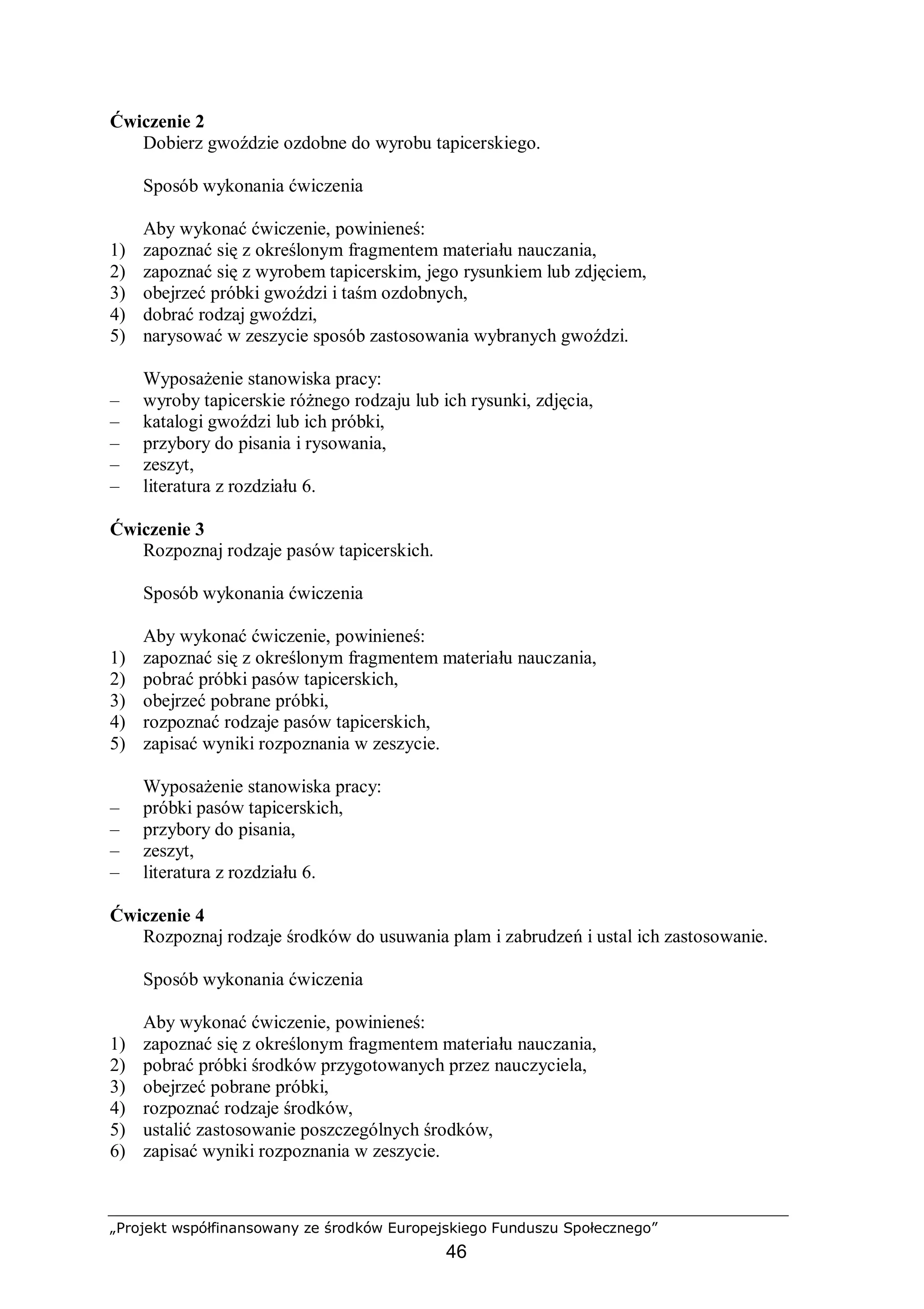 „Projekt współfinansowany ze środków Europejskiego Funduszu Społecznego”
46
Ćwiczenie 2
Dobierz gwoździe ozdobne do wyrobu tapicerskiego.
Sposób wykonania ćwiczenia
Aby wykonać ćwiczenie, powinieneś:
1) zapoznać się z określonym fragmentem materiału nauczania,
2) zapoznać się z wyrobem tapicerskim, jego rysunkiem lub zdjęciem,
3) obejrzeć próbki gwoździ i taśm ozdobnych,
4) dobrać rodzaj gwoździ,
5) narysować w zeszycie sposób zastosowania wybranych gwoździ.
Wyposażenie stanowiska pracy:
– wyroby tapicerskie różnego rodzaju lub ich rysunki, zdjęcia,
– katalogi gwoździ lub ich próbki,
– przybory do pisania i rysowania,
– zeszyt,
– literatura z rozdziału 6.
Ćwiczenie 3
Rozpoznaj rodzaje pasów tapicerskich.
Sposób wykonania ćwiczenia
Aby wykonać ćwiczenie, powinieneś:
1) zapoznać się z określonym fragmentem materiału nauczania,
2) pobrać próbki pasów tapicerskich,
3) obejrzeć pobrane próbki,
4) rozpoznać rodzaje pasów tapicerskich,
5) zapisać wyniki rozpoznania w zeszycie.
Wyposażenie stanowiska pracy:
– próbki pasów tapicerskich,
– przybory do pisania,
– zeszyt,
– literatura z rozdziału 6.
Ćwiczenie 4
Rozpoznaj rodzaje środków do usuwania plam i zabrudzeń i ustal ich zastosowanie.
Sposób wykonania ćwiczenia
Aby wykonać ćwiczenie, powinieneś:
1) zapoznać się z określonym fragmentem materiału nauczania,
2) pobrać próbki środków przygotowanych przez nauczyciela,
3) obejrzeć pobrane próbki,
4) rozpoznać rodzaje środków,
5) ustalić zastosowanie poszczególnych środków,
6) zapisać wyniki rozpoznania w zeszycie.
 