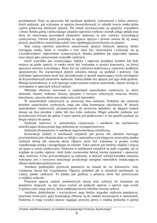 „Projekt współfinansowany ze środków Europejskiego Funduszu Społecznego”
9
prostokątnym. Pręty są zgrzewane lub zaciskane spinkami, wykonanymi z taśmy stalowej.
Jeżeli siedzenie, jest wykonane ze sprężyn dwustożkowych, to szkielet tworzy ramka dolna
i górna połączona ukośnymi prętami. Do ramek przymocowane są sprężyny wiązadłami
z drutu. Ramka górna i dolna takiego szkieletu zapewnia wielkość i kształt całego układu oraz
służy do mocowania pozostałych elementów siedzenia, to jest: warstwy wyściełającej
i pokryciowej. Ukośne pręty pozwalają na ugięcie sprężyn i powrót zawsze do tej samej
pozycji, prawidłowo usztywniają całość oraz zapobiegają przewróceniu się sprężyn.
Inny rodzaj szkieletu umożliwia zastosowanie sprężyn falistych; sprężyny faliste
rozciągają ramkę, która w związku z tym musi być sztywniejsza i wykonuje się ją
z kształtowników odpowiednio wzmocnionych. Ramka podobnie jak poprzednio opisana
musi służyć jako zamocowanie wyściółki i pokrycia.
Jeżeli wyściółka jest wystarczająco miękka i zapewnia pożądany komfort lub brak
miejsca na grube oparcie, to ramka może być wykonana w postaci kratownicy, na której
spoczywa warstwa wyściełająca. Może być też częściowo kratownicą a częściowo podłożem
sprężynowym. Do zewnętrznych prętów szkieletu mocuje się podkład i pokrycie. Tak
wykonane tapicerowanie może być ukształtowane w sposób zapewniający ścisłe przyleganie
do krzywoliniowych elementów nadwozia. Zaletą układu bez sprężyn jest jego mała grubość.
Dlatego konstruktorzy, w celu lepszego wykorzystania wnętrza samochodu, chętnie stosują to
rozwiązanie w oparciach tylnych siedzeń.
Materiały obiciowe stosowane w siedzeniach samochodów osobowych, to: skóra
naturalna, tkaniny wełniane, tkaniny specjalne z tworzyw sztucznych, sztuczna, tkaniny
bawełniane, sztuczna skóra oraz połączenia tych materiałów.
W samochodach ciężarowych są zazwyczaj dwa siedzenia. Podobnie jak siedzenia
przednie samochodów osobowych, mają one silną konstrukcję szkieletową. W dużych
samochodach ciężarowych, przeznaczonych do przewozu ładunków na długich trasach
stosuje się dwa przednie i jedno lub dwa tylne siedzenia. Długie jednolite siedzenie jest
przeznaczone również do spania. Często oparcie jest podnoszone i w ten sposób uzyskuje się
drugie miejsce do spania.
Siedzenie kierowcy w samochodzie ciężarowym i autobusie ma mechanizmy
umożliwiające dostosowanie jego położenia do wymagań kierowcy.
Siedzenia dla pasażerów w autobusie mają konstrukcję szkieletową.
Konstrukcja siedzeń w autobusach miejskich jest prosta. Do szkieletu rurowego
przytwierdzona jest wkrętami płyta ze sklejki z materiałem wyściełającym, przeważnie pianką
i pokryta dermą lub sztuczną skórą. Oparcie może być wykonane w postaci worka
wypełnionego pianką i naciągniętego na szkielet. Takie oparcie jest bardziej miękkie i więcej
się ugina w czasie użytkowania. Siedzenia w autobusach miejskich są mało wygodne, ale ze
względu na cienkie oparcia i dość luźne rozstawienie łatwiej można zajmować i opuszczać
takie siedzenie. Coraz powszechniejsze są siedzenia, w których szkielet-kształtka siedzenia
wykonany jest z tworzywa sztucznego przykrytego następnie materiałem zmiękczającym
obitym materiałem pokryciowym.
Autobusy podmiejskie przewożą pasażerów na trasach do stu kilometrów, więc
i siedzenia muszą być wygodniejsze. Oparcia, podobnie jak w miejskich autobusach, są
z płyty, pianki i pokrycia. Tu pianka jest grubsza, a pokrycie może być przeszywane
w miękkie wałeczki.
Ponieważ oparcia siedzeń autobusowych muszą mieć uchwyty do trzymania się
pasażerów stojących, są one nieco wyższe od poduszki oparcia, a oparcia typu worek
w górnej części mają otwory, które odsłaniają naroża szkieletu tworząc uchwyt.
Autobusy dalekobieżne i wycieczkowe mają bardzo wygodne siedzenia pojedyncze,
nazywane lotniczymi, gdyż konstrukcją zbliżone są do siedzeń stosowanych w samolotach.
Siedzenia te mają wysokie oparcie sięgające powyżej głowy z miękką poduszką w górnej
 