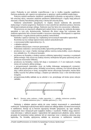 „Projekt współfinansowany ze środków Europejskiego Funduszu Społecznego”
10
części. Poduszka ta jest niekiedy wyprofilowana i ma w środku wygodne zagłębienie.
Zarówno poduszka, jak i oparcie są wyposażone w sprężyny i gruby podkład zmiękczający.
Pokrycia siedzeń autobusów miejskich i podmiejskich wykonane są najczęściej z dermy
lub sztucznej skóry, natomiast siedzenia autobusów dalekobieżnych z reguły mają pokrycie
mieszane z tkaniny bawełnianej połączonej z dermą lub sztuczną skórą.
Siedzenia samochodów specjalnych, to między innymi siedzenia dla personelu
medycznego w karetce pogotowia. Siedzenie to musi umożliwiać udzielenie pomocy choremu
lub przeprowadzanie prostego zabiegu. Siedzenie musi być łatwe do czyszczenia i odkażania.
Dla przewozu na znacznych odległościach małych dzieci stosuje się siedzenia doczepne,
specjalnie w tym celu skonstruowane. Siedzenia dla dzieci mogą być wykonane jako
siedzenia tapicerskie lub w formie kształtki z tworzywa sztucznego. Rozwiązanie to zapewnia
bezpieczeństwo i wygodę dziecku podczas podróży samochodem.
Siedziska i oparcia wykonuje się z najbardziej nowoczesnych materiałów tapicerskich.
Rozróżnia się trzy rodzaje tapicerowania siedzeń samochodowych:
− z zawieszanej kołdry tapicerskiej (rys. 2),
− z układem sprężyn,
− z układem elastycznym z tworzyw porowatych.
Wykonanie siedzenia z zawieszonej kołdry tapicerskiej przebiega następująco:
− przykrywa się i szyje z bardzo mocnego płótna warstwę nośną kołdry; szycie obejmuje
trzy zakładki (rys. 2) i obszycie krawędzi,
− przykrawa się formatkę z cienkiej warstwy włókniny tapicerskiej i runoniny o wymiarach
płótna nośnego. Gdy używa się cienkiej warstwy moltoprenu lub gumy spienionej nie jest
konieczne stosowanie włókniny,
− przykrywa się formatkę z dermy lub skaju o wymiarach o 2–3 cm większych z każdej
strony od wymiarów płótna nośnego,
− z przygotowanych materiałów szyje się kołdrę dokonując następujących czynności:
układa się odszyte płótno nośne, formatkę szczecinową, runoninę i na wierzch dermę lub
skaj i całość przeszywa w kratę, szczególnie mocno obszywając krawędzie; można także
kołdrę zszywać bez płótna nośnego, a dopiero po nałożeniu zszyć z nim niewidocznymi
ściegami,
− przygotowaną kołdrę nakłada się na szkielet z rur, przetykając ich końce przez odszyte
zakładki.
Rys. 2. Warstwa nośna siedzenia z kołdry tapicerskiej, 1 – zakładka siedzeniowa przednia,
2 – zakładka siedzeniowa tylna, 3 – zakładka oparciowa [2, s. 191]
Siedzenia z układem sprężyn należą do coraz rzadziej stosowanych w samochodach
osobowych. Technologia wykonywania takich siedzeń nie odbiega daleko od metod stosowanych
w meblarstwie. Stosuje się tu bowiem najczęściej formatki sprężynowe, np. typu szlarafia,
o sprężynach nieco mniejszych pod względem średnicy i wysokości. Podłoże mogą stanowić:
rama drewniana z nabitymi pasami i tapicerskimi lub sprężynowymi płaskimi, taśmy stalowe
przypięte do konstrukcji nośnej siedzenia lub też stanowiące wraz z metalową oskrzynią ramę
tapicerską. Na formatkę sprężynową nakłada się stosowane w meblarstwie materiały
 