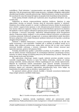 „Projekt współfinansowany ze środków Europejskiego Funduszu Społecznego”
11
wyściółkowe. Przed ułożeniem i przymocowaniem mat sprężyn obciąga się rzadką tkaniną
tapicerską. Cały tak przygotowany układ zostaje przeszyty, a następnie obciągnięty odpowiednio
ukształtowaną formatką z materiału pokryciowego. Materiał pokryciowy mocuje się gwoździami
lub zszywkami do ramy drewnianej lub napina na specjalne kolce konstrukcji nośnej siedzenia.
Cechą ujemną formatki szlarafia jest wydawanie przez nią głośnych dźwięków oraz jej
wysoka cena.
Najbardziej są obecnie rozpowszechnione sprężyny żmijkowe. Sprężyny te mają
odpowiednie zaczepy na końcach. Zaczepy służą do mocowania sprężyny w szkielecie.
Zasadnicze dwa rodzaje zaczepów to: zaczep z wydłużonym końcem, służący do przetknięcia
przez szkielet i zagięcia końca sprężyny w celu zabezpieczenia przed obrotem i wypadaniem
oraz zaczep z łukowym zagięciem, służący do mocowania blaszkami zgrzanymi na szkielecie
lub spinkami. Łukowe zagięcie zabezpiecza sprężynę przed wysunięciem się ze spinki. Spinki
są wykonane z tworzywa sztucznego, znakomicie zabezpieczającego przed skrzypieniem
sprężyn. Połączenia między żmijkami, w celu uzyskania większej sztywności, są realizowane
za pomocą sprężynek śrubowych naciągowych, za pomocą odpowiednich spinek łączników
lub przez połączenie wielu żmijek blaszanymi spinkami taśmowymi do łącznika o przekroju
okrągłym lub prostokątnym.
Siedzenie z układem elastycznym z tworzyw porowatych wykonuje się tak jak inne
meble wytwarzane z tych materiałów. Podobnie jak w meblach na podłoże stosuje się tu
sklejkę, płytę pilśniową perforowaną, cienką płytę wiórową lub są nimi coraz częściej
stosowane kształtki wykonane z tworzyw sztucznych. Można również stosować pasy
tapicerskie parciane, gumowe lub sprężyny faliste.
Formatkę ukształtowaną zgodnie z potrzebami przykleja się do podłoża w taki sposób,
aby nie zakleić otworów wentylacyjnych. Po ewentualnym nałożeniu i przyklejeniu warstwy
runoniny na całości obciąga się tkaniną pokryciową lub laminowaną czy derma. Tkaninę lub
dermę mocuje się do ramy lub stelaża.
Dla zapewnienia właściwego stopnia wygody siedzenie powinno posiadać warstwę
wyściółki uzupełniającej. Warstwa ta może być bardzo różnorodna, zależnie od rodzaju
użytego materiału, metody połączenia włókien wypełniających oraz metody tapicerowania.
Materiał do wypełniania siedzeń samochodów może stanowić formatka szczecinowo-
lateksowa. Jest ona wycinana na odpowiednie kształtki i obciągana tkaninami tapicerskimi.
Kolejnym etapem jest wykonanie odpowiednio ukształtowanej bryły, która nadaje się
bezpośrednio do tapicerowania na szkielecie i sprężynach (rys. 3).
Na oparciach siedzeń, głównie tylnych, kształtki z formatek szczecinowo-lateksowych
mogą zastąpić sprężyny i podkład zmiękczający.
Rys. 3. Kształtka włosiogumy na oparcie przedniego siedzenia [8, s. 33 ]
Najprostszą i najtańszą metodą wypełniania siedzeń jest zastosowanie pianki
poliuretanowej. Pianka poliuretanowa może występować w różnych twardościach, może więc
 