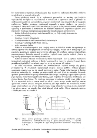 „Projekt współfinansowany ze środków Europejskiego Funduszu Społecznego”
12
być materiałem nośnym lub zmiękczającym, daje możliwość wykonania kształtki o różnych
twardościach, w różnych miejscach.
Gumę piankową stosuje się w tapicerstwie przeważnie na warstwy sprężynująco-
wyściółkowe lub tylko na wyściółkowe w siedziskach i oparciach foteli, a głównie na
siedziska motocyklowe, samochodowe, wagonów osobowych oraz innych środków transportu
osobowego. Według wymagań światowych materiały z gumy piankowej na potrzeby
motoryzacji, okrętownictwa i lotnictwa muszą wykazywać podwyższony stopień odporności
ogniowej w porównaniu z materiałami na potrzeby meblarstwa. Odporność ogniową tych
materiałów zwiększa się impregnując je specjalnymi substancjami chemicznymi.
Każde siedzenie jest pokryte materiałem obiciowym. Najczęściej stosowane to:
− tkaniny bawełniane,
− tkaniny z tworzyw sztucznych,
− tkaniny mieszane z włókien naturalnych i sztucznych,
− tkaniny powlekane polichlorkiem winylu,
− skóra naturalna gładka.
Pokrycie przedniego oparcia jest z reguły uszyte w kształcie worka naciągniętego na
szkielet oparcia wraz ze sprężynami i warstwą wyściełającą. Worek ten w dolnej części jest
przypięty specjalnymi łapkami spawanymi na szkielecie lub spinkami wpinanymi pistoletem
pneumatycznym. Poduchy siedzeń przednich i tylnych oraz oparcia siedzeń tylnych są
najczęściej opinane spinkami na całym obwodzie.
Pokrycia siedzeń z tkanin bawełnianych, tkanin mieszanych i skór są szyte na maszynach
tapicerskich, natomiast siedzenia z tkanin wykonanych z tworzyw sztucznych oraz tkanin
powlekanych polichlorkiem winylu mogą być szyte, zgrzewane lub klejone.
W celu wykonania wałeczków na powierzchniach siedzeń stosuje się piankę
poliuretanową. W pokryciach zgrzewanych miejsca nacisku elektrod podczas procesu
zgrzewania rozgrzewają się na skutek przepływu prądu. Pianka poliuretanowa i tkanina
obiciowa nadtapiają się i miękną, po czym nacisk elektrod skleja te materiały. Powstaje
spoina o grubości nieco większej od materiału obiciowego. Do pokryć szytych jest używana
płyta z pianki poliuretanowej zbrojona tkaniną, czyli po jednej stronie pianki przyklejona jest
cienka tkanina bawełniana. To zbrojenie zapobiega przecinaniu pianki przez nitkę szwu.
W celu stworzenia wałeczka szew musi być cienki, wobec czego pianka musi być mocno
zgnieciona. Pianka, chociaż zbrojona, nadał nie jest zbyt odporna na przecinanie, wobec
czego szycie odbywa się szwem łańcuszkowym. Ścieg łańcuszkowy mniej dociska materiały
i jest nieco szerszy na skutek, dwu nitek idących obok siebie. Obicie siedzenia szytego
z pianką pokazano na rysunku 4.
Rys. 4. Obicie oparcia przedniego siedzenia wykonane ze skaju zmiękczone pianką
poliuretanową1 – materiał obiciowy skaj, 2 – pianka zbrojona tkaniną, 3 – wypustka
usztywniająca, 4 – obszywka, 5 – pętla dociągająca obicie do kształtki zmiękczającej
[8, s. 36]
 