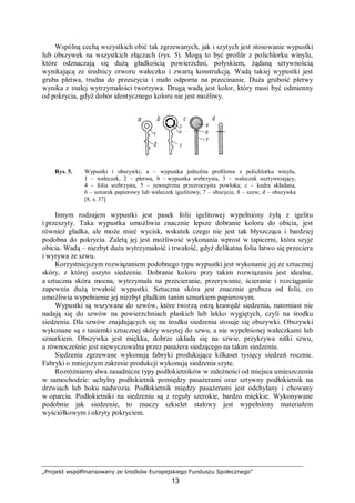 „Projekt współfinansowany ze środków Europejskiego Funduszu Społecznego”
13
Wspólną cechą wszystkich obić tak zgrzewanych, jak i szytych jest stosowanie wypustki
lub obszywek na wszystkich złączach (rys. 5). Mogą to być profile z polichlorku winylu,
które odznaczają się dużą gładkością powierzchni, połyskiem, żądaną sztywnością
wynikającą ze średnicy otworu wałeczku i zwartą konstrukcją. Wadą takiej wypustki jest
gruba płetwa, trudna do przeszycia i mało odporna na przecinanie. Duża grubość płetwy
wynika z małej wytrzymałości tworzywa. Drugą wadą jest kolor, który musi być odmienny
od pokrycia, gdyż dobór identycznego koloru nie jest możliwy.
Rys. 5. Wypustki i obszywki, a – wypustka jednolita profilowa z polichlorku winylu,
1 – wałeczek, 2 – płetwa, b – wypustka srebrzysta, 3 – wałeczek usztywniający,
4 – folia srebrzysta, 5 – zewnętrzna przezroczysta powłoka; c – kedra składana,
6 – sznurek papierowy lub wałeczek igielitowy, 7 – obszycie, 8 – szew; d – obszywka
[8, s. 37]
Innym rodzajem wypustki jest pasek folii igelitowej wypełniony żyłą z igelitu
i przeszyty. Taka wypustka umożliwia znacznie lepsze dobranie koloru do obicia, jest
również gładka, ale może mieć wycisk, wskutek czego nie jest tak błyszcząca i bardziej
podobna do pokrycia. Zaletą jej jest możliwość wykonania wprost w tapicerni, która szyje
obicia. Wadą – niezbyt duża wytrzymałość i trwałość, gdyż delikatna folia łatwo się przeciera
i wyrywa ze szwu.
Korzystniejszym rozwiązaniem podobnego typu wypustki jest wykonanie jej ze sztucznej
skóry, z której uszyto siedzenie. Dobranie koloru przy takim rozwiązaniu jest idealne,
a sztuczna skóra mocna, wytrzymała na przecieranie, przerywanie, ścieranie i rozciąganie
zapewnia dużą trwałość wypustki. Sztuczna skóra jest znacznie grubsza od folii, co
umożliwia wypełnienie jej niezbyt gładkim tanim sznurkiem papierowym.
Wypustki są wszywane do szwów, które tworzą ostrą krawędź siedzenia, natomiast nie
nadają się do szwów na powierzchniach płaskich lub lekko wygiętych, czyli na środku
siedzenia. Dla szwów znajdujących się na środku siedzenia stosuje się obszywki. Obszywki
wykonane są z tasiemki sztucznej skóry wszytej do szwu, a nie wypełnionej wałeczkami lub
sznurkiem. Obszywka jest miękka, dobrze układa się na szwie, przykrywa nitki szwu,
a równocześnie jest niewyczuwalna przez pasażera siedzącego na takim siedzeniu.
Siedzenia zgrzewane wykonują fabryki produkujące kilkaset tysięcy siedzeń rocznie.
Fabryki o mniejszym zakresie produkcji wykonują siedzenia szyte.
Rozróżniamy dwa zasadnicze typy podłokietników w zależności od miejsca umieszczenia
w samochodzie: uchylny podłokietnik pomiędzy pasażerami oraz sztywny podłokietnik na
drzwiach lub boku nadwozia. Podłokietnik między pasażerami jest odchylany i chowany
w oparciu. Podłokietniki na siedzeniu są z reguły szerokie, bardzo miękkie. Wykonywane
podobnie jak siedzenie, to znaczy szkielet stalowy jest wypełniony materiałem
wyściółkowym i okryty pokryciem.
 