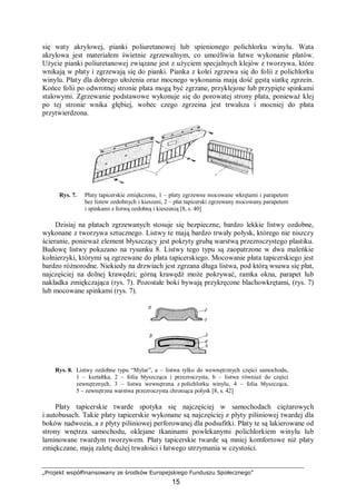 „Projekt współfinansowany ze środków Europejskiego Funduszu Społecznego”
15
się waty akrylowej, pianki poliuretanowej lub spienionego polichlorku winylu. Wata
akrylowa jest materiałem świetnie zgrzewalnym, co umożliwia łatwe wykonanie płatów.
Użycie pianki poliuretanowej związane jest z użyciem specjalnych klejów z tworzywa, które
wnikają w płaty i zgrzewają się do pianki. Pianka z kolei zgrzewa się do folii z polichlorku
winylu. Płaty dla dobrego ułożenia oraz mocnego wykonania mają dość gęstą siatkę zgrzein.
Końce folii po odwrotnej stronie płata mogą być zgrzane, przyklejone lub przypięte spinkami
stalowymi. Zgrzewanie podstawowe wykonuje się do porowatej strony płata, ponieważ klej
po tej stronie wnika głębiej, wobec czego zgrzeina jest trwalsza i mocniej do płata
przytwierdzona.
Rys. 7. Płaty tapicerskie zmiękczone, 1 – płaty zgrzewne mocowane wkrętami i parapetem
bez listew ozdobnych i kieszeni, 2 – płat tapicerski zgrzewany mocowany parapetem
i spinkami z listwą ozdobną i kieszenią [8, s. 40]
Dzisiaj na płatach zgrzewanych stosuje się bezpieczne, bardzo lekkie listwy ozdobne,
wykonane z tworzywa sztucznego. Listwy te mają bardzo trwały połysk, którego nie niszczy
ścieranie, ponieważ element błyszczący jest pokryty grubą warstwą przezroczystego plastiku.
Budowę listwy pokazano na rysunku 8. Listwy tego typu są zaopatrzone w dwa maleńkie
kołnierzyki, którymi są zgrzewane do płata tapicerskiego. Mocowanie płata tapicerskiego jest
bardzo różnorodne. Niekiedy na drzwiach jest zgrzana długa listwa, pod którą wsuwa się płat,
najczęściej na dolnej krawędzi; górną krawędź może pokrywać, ramka okna, parapet lub
nakładka zmiękczająca (rys. 7). Pozostałe boki bywają przykręcone blachowkrętami, (rys. 7)
lub mocowane spinkami (rys. 7).
Rys. 8. Listwy ozdobne typu “Mylar”, a – listwa tylko do wewnętrznych części samochodu,
1 – kształtka, 2 – folia błyszcząca i przezroczysta, b – listwa również do części
zewnętrznych, 3 – listwa wewnętrzna z polichlorku winylu, 4 – folia błyszcząca,
5 – zewnętrzna warstwa przezroczysta chroniąca połysk [8, s. 42]
Płaty tapicerskie twarde spotyka się najczęściej w samochodach ciężarowych
i autobusach. Takie płaty tapicerskie wykonane są najczęściej z płyty pilśniowej twardej dla
boków nadwozia, a z płyty pilśniowej perforowanej dla podsufitki. Płaty te są lakierowane od
strony wnętrza samochodu, oklejane tkaninami powlekanymi polichlorkiem winylu lub
laminowane twardym tworzywem. Płaty tapicerskie twarde są mniej komfortowe niż płaty
zmiękczane, mają zaletę dużej trwałości i łatwego utrzymania w czystości.
 