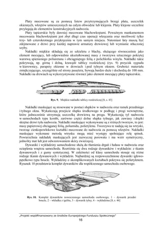 „Projekt współfinansowany ze środków Europejskiego Funduszu Społecznego”
16
Płaty mocowane są za pomocą listew przytrzymujących brzegi płata, uszczelek
okiennych, wkrętów umieszczonych na całym obwodzie lub klejenia. Płaty klejone szczelnie
przylegają do elementów konstrukcyjnych nadwozia.
Płaty tapicerskie były dawniej mocowane blachowkrętami. Poważnym mankamentem
mocowania blachowkrętami jest zbyt długi czas operacji wkręcania oraz możliwość tylko
trzy- lub czterokrotnego przykręcenia w tym samym miejscu. Natomiast łaty muszą być
zdejmowane z drzwi przy każdej naprawie armatury drzwiowej lub wymianie stłuczonej
szyby.
Nakładki miękkie składają się ze szkieletu z blachy, służącego równocześnie jako
element mocujący, lub odpowiednio ukształtowanej masy z tworzywa sztucznego pokrytej
warstwą spienionego poliuretanu i obciągniętego folią z polichlorku winylu. Nakładki takie
pokrywają, np. górną i dolną, krawędź tablicy rozdzielczej (rys. 9) przycisk sygnału
w kierownicy, parapety okienne w drzwiach i pod tylnym oknem. Grubości materiału
zmiękczającego, szczególnie od strony pasażera, bywają bardzo duże i dochodzą do 100 mm.
Nakładki na drzwiach są wykorzystywane również jako element mocujący płaty tapicerskie.
Rys. 9. Miękkie nakładki tablicy rozdzielczej [8, s. 43]
Nakładki maskujące są stosowane w postaci słupków w nadwoziu oraz ramek przedniego
i tylnego okna. Wykańczają przejście słupka środkowego w podłogę i progi wewnętrzne,
które jednocześnie utrzymują uszczelkę drzwiową na progu. Wykańczają tył nadwozia
w samochodach typu kombi, zarówno części dolne słupka tylnego, jak zawiasy i drążki
skrętne drzwi tyłu nadwozia. Nakładki maskujące wykonywane są z różnych tworzyw, to jest:
masy papierowej obciąganej folią, poliamidu, polietylenu. Tworzywa te nadają się na wtryski,
tworząc cienkopowłokowe kształtki mocowane do nadwozia za pomocą wkrętów. Nakładki
maskujące wykonane metodą wtrysku mogą mieć występy spełniające rolę spinek.
Powierzchnia nakładek maskujących jest zazwyczaj porowata i ma wzór symetryczny,
jednolity mat lub jest odwzorowaniem skóry zwierzęcej.
Dywaniki i wykładziny samochodowe służą do tłumienia drgań i hałasu w nadwoziu oraz
ocieplenia wnętrza samochodu. Rozróżnia się dwa rodzaje dywaników i wykładzin: z tkanin
dywanowych i z gumy syntetycznej. W zależności od klasy samochodu stosuje się różne
rodzaje tkanin dywanowych i wykładzin. Najbardziej są rozpowszechnione dywaniki igłowo-
pętelkowe typu boucle. Wykładziny o skomplikowanych kształtach pokrywa się polietylenem.
Rysunek 10 przedstawia komplet dywaników dla współczesnego samochodu osobowego.
Rys. 10. Komplet dywaników nowoczesnego samochodu osobowego, 1 – dywanik przedni
boucle, 2 – wkładka z igelitu, 3 – dywanik tylny, 4 – wykładzina [8, s. 46]
 