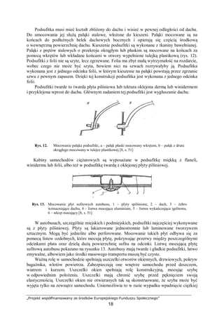 „Projekt współfinansowany ze środków Europejskiego Funduszu Społecznego”
18
Podsufitka musi mieć kształt zbliżony do dachu i wisieć w pewnej odległości od dachu.
Do umocowania jej służą pałąki stalowe, włożone do kieszeni. Pałąki mocowane są na
końcach do podłużnych belek dachowych bocznych i opierają się częścią środkową
o wewnętrzną powierzchnię dachu. Kieszenie podsufitki są wykonane z tkaniny bawełnianej.
Pałąki z prętów stalowych o przekroju okrągłym łub płaskim są mocowane na końcach za
pomocą wkrętów lub wkładane końcami w otwory wypełnione tulejką plastikową (rys. 12).
Podsufitki z folii nie są szyte, lecz zgrzewane. Folia ma zbyt małą wytrzymałość na rozdarcie,
wobec czego nie może być szyta, bowiem nici na szwach rozrywałyby ją. Podsufitka
wykonana jest z jednego odcinka folii, w którym kieszenie na pałąki powstają przez zgrzanie
szwu z pewnym zapasem. Dzięki tej konstrukcji podsufitka jest wykonana z jednego odcinka
folii.
Podsufitki twarde to twarda płyta pilśniowa lub tektura oklejona dermą lub winidermem
i przyklejona wprost do dachu. Głównym zadaniem tej podsufitki jest wygłuszanie dachu.
Rys. 12. Mocowanie pałąka podsufitki, a – pałąk płaski mocowany wkrętem, b – pałąk z drutu
okrągłego mocowany w tulejce plastikowej [8, s. 51]
Kabiny samochodów ciężarowych są wyposażane w podsufitkę miękką z flaneli,
winidermu lub folii, albo też w podsufitkę twardą z oklejonej płyty pilśniowej.
Rys. 13. Mocowanie płyt sufitowych autobusu, 1 – płyty spilśnione, 2 – dach, 3 – żebro
wzmacniające dachu, 4 – listwa mocująca aluminium, 5 – listwa wykańczająca igelitowa,
6 – wkręt mocujący [8, s. 51]
W autobusach, szczególnie miejskich i podmiejskich, podsufitki najczęściej wykonywane
są z płyty pilśniowej. Płyty są lakierowane jednostronnie lub laminowane tworzywem
sztucznym. Mogą być jednolite albo perforowane. Mocowanie takich płyt odbywa się za
pomocą listew ozdobnych, które mocują płytę, pokrywając przerwy między poszczególnymi
odcinkami płata oraz dzielą dużą powierzchnię sufitu na odcinki. Listwę mocującą płytę
sufitową autobusu pokazano na rysunku 13. Autobusy mają twarde i gładkie podsufitki, łatwo
zmywalne, albowiem jako środki masowego transportu muszą być czyste.
Ważną rolę w samochodzie spełniają uszczelki otworów okiennych, drzwiowych, pokryw
bagażnika, wlotów powietrza. Zabezpieczają one wnętrze samochodu przed deszczem,
wiatrem i kurzem. Uszczelki okien spełniają rolę konstrukcyjną, mocując szybę
w odpowiednim położeniu. Uszczelki mają chronić szybę przed pęknięciem swoją
elastycznością. Uszczelki okien nie otwieranych tak są skonstruowane, że szyba może być
wyjęta tylko na zewnątrz samochodu. Uniemożliwia to w razie wypadku wpadnięcie ciężkiej
 