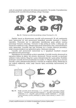 „Projekt współfinansowany ze środków Europejskiego Funduszu Społecznego”
19
szyby do samochodu i potłuczenie lub okaleczenie pasażerów. Na rysunku 14 przedstawiono
przykłady profili uszczelek okna przedniego, tylnego i bocznego.
Rys. 14. Przekroje uszczelek okna przedniego, tylnego I bocznego [8, s. 56]
Zupełnie inaczej są skonstruowane uszczelki szyb przesuwnych. W celu zmniejszenia
tarcia zastosowano do szyb przesuwnych konstrukcje uszczelek złożonych z różnych
materiałów. Przeważnie jest to odpowiednio ukształtowana guma pokryta warstwą
porowatego tworzywa sztucznego. Tworzywo to daje poślizg po szybie, a zaletą jego jest
nieznaczna wsiąkliwość wody, zabezpieczająca przed zamarzaniem zimą i unieruchomieniem
szyby opuszczanej. Uszczelka tego typu utrzymuje się w korytku stalowym prowadnicy
dzięki swojemu kształtowi oraz sprężystości gumy, z której jest wykonana.
Uszczelki szyb przesuwnych zamocowane są w specjalnych korytkach zwanych
prowadnicami okna przesuwnego.
Najtrudniejsze do uszczelnienia są drzwi samochodu. Uszczelki otworów drzwiowych są
najczęściej klejone do płatów lub otworów drzwiowych. Nowsze uszczelki są mocowane
spinkami z taśmy stalowej. Mogą być z gumy mikroporowatej lub z gumy pełnej. Przykłady
przekrojów uszczelek drzwiowych pokazano na rysunku 15. Obecnie najczęściej są używane
uszczelki z gumy mikroporowatej pokrytej z wierzchu nie wsiąkliwą skórką. Odznaczają się
one większą miękkością, wobec czego znacznie lepiej uszczelniają nierównomierny luz
drzwiowy.
Rys. 15. Profile uszczelek otworu drzwiowego, 1 i 2 – uszczelki z gumy porowatej o pełnym
profilu, 3 – uszczelka z gumy porowatej wargowej, 4 – uszczelka z gumy pełnej o profilu
zamkniętym, 5 i 6 – uszczelki z gumy porowatej o profilu zamkniętym, 7 – uszczelka
z gumy porowatej o profilu zamkniętym ze spinką z taśmy stalowej w osłonie z PCV
[8, s. 59]
 