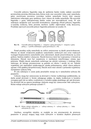 „Projekt współfinansowany ze środków Europejskiego Funduszu Społecznego”
20
Uszczelki pokrywy bagażnika mają do spełnienia bardzo trudne zadanie uszczelnić
powierzchnię poziomą oblewaną dużą ilością wody oraz uszczelnić tylną część samochodu,
gdzie zawirowanie powietrza wywołane ruchem samochodu tworzy dość znaczne
nadciśnienie wtłaczające gazy spalinowe, kurz i deszcz do środka samochodu. Dla uszczelek
bagażnika z gumy mikroporowatej bardzo ważna jest niewsiąkliwość wody. W celu
uniknięcia nasiąkania tych uszczelek konstruktorzy zaopatrują obwód pokrywy bagażnika
w rynienkę ściekową, która powinna możliwie szybko odprowadzać wodę deszczową.
Przykłady typowych uszczelek pokryw bagażnika pokazano na rysunku 16.
Rys. 16. Uszczelki pokrywa bagażnika, a – wargowa z gumy porowatej, b – wargowa z gumy
pełnej, c – o profilu zamkniętym z gumy porowatej [8, s. 60]
Ponad przednią szybą samochodu na suficie umieszczone są daszki przeciwsłoneczne.
Obecnie na skutek zwiększenia prędkości samochodów osobowych oraz coraz większych
wymagań bezpieczeństwa samochodów przy zderzeniach, daszki przeciwsłoneczne są coraz
grubsze, bardziej miękkie i elastyczne. Daszek kierowcy może być wyposażony w kieszeń na
dokumenty. Daszek musi być zaopatrzony w mechanizm umożliwiający zmianę jego
położenia. Miękki daszek samochodu osobowego ma szkielet wykonany z cienkiego drutu
stalowego, do którego przymocowane są gniazda osi obrotu i zaciski tej osi. Szkielet
wypełniany jest materiałem zmiękczającym, pianką poliuretanową, całość otacza pokrycie
zgrzane z folii gładkiej lub perforowanej. Daszek może mieć szkielet z poliamidu wypełniony
styropianem i pokryty folią.
W celu uniknięcia w czasie jazdy przechyłów stosuje się w samochodzie uchwyty dla
pasażerów.
Uchwyty mogą być umieszczone na drzwiach w formie wydłużonego podłokietnika, na
dachu ponad drzwiami w formie odstającego pałąka, na słupku środkowym w kształcie
zwisającej pętli lub na tablicy rozdzielczej w kształcie pałąka podobnego jak nad drzwiami.
Na drzwiach lub na oparciu przedniego siedzenia mogą być zamocowane linki uchwytowe.
Różne rodzaje uchwytów pokazuje rysunek 17.
Rys. 17. Różne rodzaje uchwytów, a – uchwyt taśmowy, b – uchwyt pleciony, c – linka
uchwytowa [8, s. 65]
Autobusy, szczególnie miejskie, ze względu na swe przeznaczenie do przewozu
pasażerów w pozycji stojącej mają wiele uchwytów w kształcie drążków pionowych
 