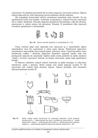 „Projekt współfinansowany ze środków Europejskiego Funduszu Społecznego”
21
i poziomych. Na drążkach poziomych lub na suficie mogą być zawieszone uchwyty. Oparcia
siedzeń mają uchwyty, które najczęściej tworzą wydłużony szkielet siedzenia.
Dla wygodnego przewożenia odzieży zewnętrznej samochody mają wieszaki. Są one
najróżniejszej formy oraz kształtu i wykonane są najczęściej z różnych tworzyw sztucznych
lub ze stopów aluminium. Wieszaki mogą być pojedyncze lub podwójne, stałe lub chowane,
umieszczone w stałym miejscu lub przesuwne. Rysunek 18 przedstawia kilka typowych
wieszaków spotykanych w samochodach.
Rys. 18. Typowe wieszaki spotykane w samochodach [8, s. 65]
Chcąc wykonać jakąś część tapicerską oraz umocować ją w samochodzie, tapicer
samochodowy musi być wyposażony w różne części złączne. Współczesne tapicerstwo
samochodowe wprowadziło masę różnych spinek, uchwytów, nitów i innych łączników, które
umożliwiają szybkie i skuteczne połączenie elementów tapicerek między sobą oraz
przyłączenie tapicerek do samochodu. Ogólnie spinki można podzielić na spinki metalowe
i spinki z tworzyw sztucznych. Zależnie od miejsca mocowania, spinki mają najróżniejsze
kształty.
W budowie szkieletów tylnych siedzeń stosowane są spinki mocujące ze sobą druty
szkieletowe, taśmy i sprężyny. Różne rodzaje tych spinek pokazuje rysunek 19. Do
mocowania obić siedzeń służą elementy złączne. Typowe przykłady tych elementów
złącznych pokazuje rysunek 20.
Rys. 19. Różne rodzaje spinek stosowanych do wykonania elementów całych poduszek
sprężynowych, a – spinka łącząca dwa druty i przykład jej zastosowania, b – spinka
łącząca drut z taśmą, c – spinka łącząca dwie taśmy, d – spinka łącząca dwie sprężyny
żmijowe, e – spinka łącząca sprężynę żmijową do szkieletu siedzenia [8, s. 66]
 