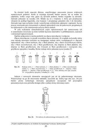 „Projekt współfinansowany ze środków Europejskiego Funduszu Społecznego”
23
Są również korki znacznie dłuższe, umożliwiające mocowanie jeszcze większych
sumarycznych grubości. Korki te trzymają dywanik bardzo mocno, ale są trudne do
odpinania, wobec czego tam, gdzie się dywanik podnosi, bardzo wygodne są zatrzaski.
Zatrzask pokazano na rysunku 22b. Składa się on z trzpienia 3, który jest przykręcony
wkrętem do podłogi bagażnika, oraz korpusu 1 przypiętego gniazdem nitu 2 do dywanika.
Zatrzaski tego typu są bardzo trwałe i umożliwiają wielokrotnie odpinanie i zapinanie. Są one
jeszcze stosowane przy kieszeniach w płatach tapicerskich oraz do pokrowców przypinanych
na siedzeniach w celu zmniejszenia zużycia obicia siedzeń.
W celu wykonania samochodowych części tapicerowanych lub zamocowania ich
w samochodzie stosowane są różne techniki łączenia materiałów w półfabrykatach, częściach
i elementach tapicerowanych.
Ogólnie połączenia te można podzielić na złącza nierozłączne i rozłączne.
Złącza nierozłączne, to przede wszystkim złącza nitowane. Ze względu na kształty nitów
oraz metodę nitowania rozróżnia się następujące rodzaje nitów występujących w złączach
tapicerskich: nity z łbem kulistym, nity z łbem płaskim, nity z łbem soczewkowym niskim,
nity z łbem soczewkowym, nity z łbem grzybkowym, nity drążone ze łbem płaskim, nity
drążone ze łbem grzybkowym, nity Crescant ze łbem grzybkowym i rozcięciem nity,
grzybkowe specjalne z nasadką. Różne rodzaje nitów pokazane są na rysunku 23.
1 2 3 4 5 6 7 8 9 10
Rys. 23. Rodzaje nitów, 1 – z łbem kulistym, 2 – z łbem płaskim, 3 – z łbem soczewkowym
niskim, 4 – z łbem soczewkowym, 5 – z łbem grzybkowym, 6 – drążony z łbem
płaskim, 7 – drążony z łbem grzybkowym, 8 i 9 – dwie odmiany nitu typu crescant,
10 – nit grzybkowy specjalny z nasadką [8, s. 149]
Jednym z nowszych elementów mocujących jest nit do jednostronnego nitowania.
Wykorzystuje się go do mocowania nakładek, uszczelek itp. Zaletą tego nitu (rys. 24) jest
bardzo prosta technologia nitowania specjalnymi szczypcami lub przyrządem
pneumatycznym oraz potrzeba dostępu tylko z jednej strony nitowanej części.
Rys. 24. Nit rurkowy do jednostronnego nitowania [8, s. 69]
 