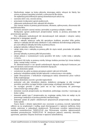 „Projekt współfinansowany ze środków Europejskiego Funduszu Społecznego”
26
− blachowkręty mające na końcu płetewkę skrawającą należy wkręcać do blachy bez
otworu za pomocą specjalnej wiertarki z uchwytem do łba wkręta.
Do najbardziej pracochłonnych operacji demontażowych zalicza się:
− usuwanie nitów oraz, sworzni zawias,
− przecinanie (rozłączanie) zgrzein punktowych,
− odkręcanie uszkodzonych śrub, nakrętek lub wkrętów.
Nity usuwać można za pomocą przewiercania, obcinania, spiłowywania, sfrezowania lub
zeszlifowania łbów.
Sworznie zawiasów usuwać można z prowadnic za pomocą wybijaka i młotka.
Rozłączanie zgrzein punktowych przeprowadzać można za pomocą przecinaka lub
przewiercania zgrzeiny.
Przy odkręcaniu uszkodzonych lub skorodowanych śrub nakrętek i wkrętów należy
postępować w następujący sposób:
− śruby i nakrętki namoczyć naftą lub specjalnym środkiem, poczekać kilka godzin,
uderzyć w nakrętkę lub łeb śruby młotkiem w celu osłabienia skorodowanego połączenia,
po czym odkręcić nakrętkę lub śrubę za pomocą klucza;
− podgrzać nakrętkę i odkręcić kluczem;
− odciąć śrubę wraz z nakrętką za pomocą piłki do cięcia metali, przecinaka lub palnika
gazowego;
− przeciąć nakrętkę za pomocą piłki lub przecinaka;
− odciąć jednym z wymienionych wyżej sposobów łeb śruby i wybić śrubę z nakrętką
z otworu;
− przewiercić łeb śruby za pomocą wiertła, którego średnica powinna być równa średnicy
śruby i usunąć śrubę z otworu.
W zdemontowanych w ten sposób uszkodzonych złączach rozłącznych konieczne jest
przy ich montażu zastosowanie nowych elementów łączących.
Zasady demontażu spinek:
− zorientować się, gdzie są miejsca przypięcia spinek i jaki jest ich kształt;
− podważyć wkrętakiem spinkę lub płat tapicerski z umieszczoną w nim spinką:
− spinki dwuczęściowe z kołeczkiem rozpierającym należy demontować przez wybicie
kolka rozpierającego.
Zasady demontażu zszywek i gwoździ tapicerskich:
− podważać cały płat wkrętakiem płaskim, dodatkowo pociągając za płat wyciągać
gwoździe; gwoździe wyciągać kolejno rozpoczynając od jednego narożnika płatu;
− nie wyciągać gwoździ z płata jeżeli ma on być wykorzystany do ponownego
zamocowania tego samego płata;
− demontaż zszywek przeprowadza się wkrętakiem, podważając zszywkę i wyrywając jej
końce z płata;
− demontaż spinek typu C przeprowadza się, rozginając spinkę, która nie nadaje się do
ponownego zamknięcia za pomocą pistoletu mechanicznego;
− demontaż spinek do prętów szkieletowych sprężynowych przeprowadza się odginając
końce spinek.
Szycie tkanin i dzianin tapicerskich oraz zszywanie za pomocą zszywek tapicerskich
odbywa się na urządzeniach i według zasad obowiązujących w tapicerce meblowej, które
zostały omówione w jednostkach modułowych: Wytwarzanie wyrobów tapicerowanych
metodami rzemieślniczymi 743[03].Z3.02 oraz Wytwarzanie wyrobów tapicerowanych
metodami przemysłowymi 743[03].Z3.03. W niniejszym pakiecie omówimy nitowanie,
zgrzewanie, spawanie i klejenie stosowane w tapicerce samochodowej.
 