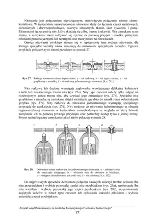 „Projekt współfinansowany ze środków Europejskiego Funduszu Społecznego”
27
Nitowanie jest połączeniem nierozłącznym, stanowiącym połączenie nitowe cierno-
kształtowe. W tapicerstwie samochodowym nitowanie służy do łączenia części metalowych,
drewnianych i drewnopochodnych, tworzyw sztucznych, tkanin, skór dywanów i gumy.
Elementami łączącymi są nity, które składają się z łba, trzonu i zakuwki. Nity zamykane są na
zimno, a zamykanie może odbywać się ręcznie za pomocą przypór i młotka, półręcznie
młotkami pneumatycznymi lub ręcznymi oraz maszynowo na nitownicach.
Oprócz nitowania zwykłego stosuje się w tapicerstwie inne rodzaje nitowania, dla
którego specjalne kształty nitów zmuszają do stosowania specjalnych narzędzi. Typowe
przykłady połączeń tymi nitami przedstawia rysunek 27.
Rys. 27. Rodzaje nitowania nitami tapicerskimi, a – nit rurkowy, b – nit typu crescent, c – nit
grzybkowy z nasadką, d – nit rurkowy jednostronnego nitowania [8, s. 201]
Nity rurkowe lub drążone wymagają zagłownika wywijającego delikatny kołnierzyk
z rurki lub nawierconego trzonu nita (rys. 27a). Nity typu crescant należy tylko odgiąć na
rozdwojonym końcu trzonu nita, aby uzyskać jego zamknięcie (rys. 27b). Specjalne nity
grzybkowe z nasadką są zamykane dzięki wciśnięciu grzybka do nasadki oraz odkształcenia
grzybka (rys. 27c). Nity rurkowe do nitowania jednostronnego wymagają specjalnego
przyrządu do zamknięcia (rys. 27d). Nity rurkowe do nitowania jednostronnego są obecnie
najpowszechniej stosowane w tapicerstwie samochodowym ze względu na dużą łatwość
zamykania ich za pomocą prostego przyrządu oraz potrzebny dostęp tylko z jednej strony.
Proces technologiczny zamykania takich nitów pokazuje rysunek 28.
Rys. 28. Nitowanie nitem rurkowym do jednostronnego nitowania, a – założenie nitu
do przyrządu nitującego, b – włożenie nitu do otworów w blachach,
c – wstępne ukształtowanie zakuwki nitu, d – nit założony [8, s. 202]
Do najprostszych sposobów demontażu połączeń nitowych zaliczyć trzeba; ścinanie łba
nitu przecinakiem i wybicie pozostałej części nitu przebijakiem (rys. 29a), nawiercanie łba
nitu wiertłem i wybicie pozostałej jego części przebijakiem (rys. 29b), wyprostowanie
zagiętych końców w nitach typu crescant lub spiłowanie zakuwki pilnikiem i wybicie
pozostałej części przebijakiem.
 