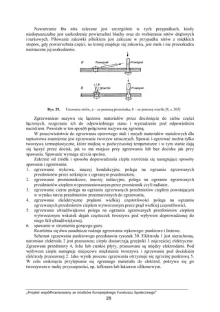 „Projekt współfinansowany ze środków Europejskiego Funduszu Społecznego”
28
Nawiercanie łba nitu zalecane jest szczególnie w tych przypadkach, kiedy
niedopuszczalne jest uszkodzenie powierzchni blachy oraz do rozbierania nitów drążonych
i rurkowych. Piłowanie zakuwki pilnikiem jest zalecane w przypadku nitów z miękkich
stopów, gdy powierzchnia części, na której znajduje się zakuwka, jest mała i nie przeszkadza
nieznaczne jej uszkodzenie.
Rys. 29. Usuwanie nitów, a – za pomocą przecinaka, b – za pomocą wiertła [8, s. 203]
Zgrzewaniem nazywa się łączenie materiałów przez dociśnięcie do siebie części
łączonych, rozgrzanie ich do odpowiedniego stanu i wystudzenie pod odpowiednim
naciskiem. Powstałe w ten sposób połączenie nazywa się zgrzeiną.
W przeciwieństwie do zgrzewania oporowego stali i innych materiałów metalowych dla
tapicerstwa znamienne jest zgrzewanie tworzyw sztucznych. Spawać i zgrzewać można tylko
tworzywa termoplastyczne, które miękną w podwyższonej temperaturze i w tym stanie dają
się łączyć przez docisk, jak to ma miejsce przy zgrzewaniu lub bez docisku jak przy
spawaniu. Spawanie wymaga użycia spoiwa.
Zależnie od źródła i sposobu doprowadzenia ciepła rozróżnia się następujące sposoby
spawania i zgrzewania:
1. zgrzewanie stykowe, inaczej kondukcyjne, polega na ogrzaniu zgrzewanych
przedmiotów przez zetknięcie z ogrzanym przedmiotem,
2. zgrzewanie promiennikowe, inaczej radiacyjne, polega na ogrzaniu zgrzewanych
przedmiotów ciepłem wypromieniowanym przez promiennik czyli radiator,
3. zgrzewanie cierne polega na ogrzaniu zgrzewanych przedmiotów ciepłem powstającym
w wyniku tarcia przedmiotów przeznaczonych do zgrzewania,
4. zgrzewanie dielektryczne prądami wielkiej częstotliwości polega na ogrzaniu
zgrzewanych przedmiotów ciepłem wytworzonym przez prąd wielkiej częstotliwości,
5. zgrzewanie ultradźwiękowe polega na ogrzaniu zgrzewanych przedmiotów ciepłem
wytworzonym wskutek drgań cząsteczek tworzywa pod wpływem doprowadzonej do
niego fali ultradźwiękowej,
6. spawanie w strumieniu gorącego gazu.
Rozróżnia się dwa zasadnicze rodzaje zgrzewania stykowego: punktowe i liniowe.
Schemat zgrzewania punktowego przedstawia rysunek 30. Elektroda 1 jest nieruchoma,
natomiast elektroda 2 jest przesuwna; ciepła dostarczają grzejniki 3 najczęściej elektryczne.
Zgrzewane przedmioty 4, folie lub cienkie płyty, przesuwane są między elektrodami. Pod
wpływem ciepła następuje miejscowe mięknienie tworzywa i zgrzewanie pod dociskiem
elektrody przesuwnej 2. Jako wynik procesu zgrzewania otrzymuje się zgrzeinę punktową 5.
W celu uniknięcia przylepiania się zgrzanego materiału do elektrod, pokrywa się go
tworzywem o małej przyczepności, np. teflonem lub lakierem silikonowym.
 
