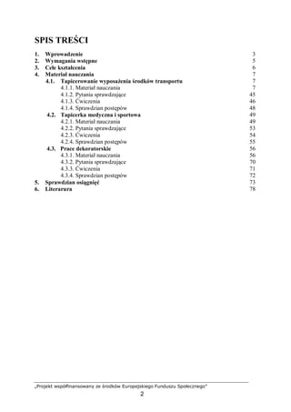 „Projekt współfinansowany ze środków Europejskiego Funduszu Społecznego”
2
SPIS TREŚCI
1. Wprowadzenie 3
2. Wymagania wstępne 5
3. Cele kształcenia 6
4. Materiał nauczania 7
4.1. Tapicerowanie wyposażenia środków transportu 7
4.1.1. Materiał nauczania 7
4.1.2. Pytania sprawdzające 45
4.1.3. Ćwiczenia 46
4.1.4. Sprawdzian postępów 48
4.2. Tapicerka medyczna i sportowa 49
4.2.1. Materiał nauczania 49
4.2.2. Pytania sprawdzające 53
4.2.3. Ćwiczenia 54
4.2.4. Sprawdzian postępów 55
4.3. Prace dekoratorskie 56
4.3.1. Materiał nauczania 56
4.3.2. Pytania sprawdzające 70
4.3.3. Ćwiczenia 71
4.3.4. Sprawdzian postępów 72
5. Sprawdzian osiągnięć 73
6. Literarura 78
 